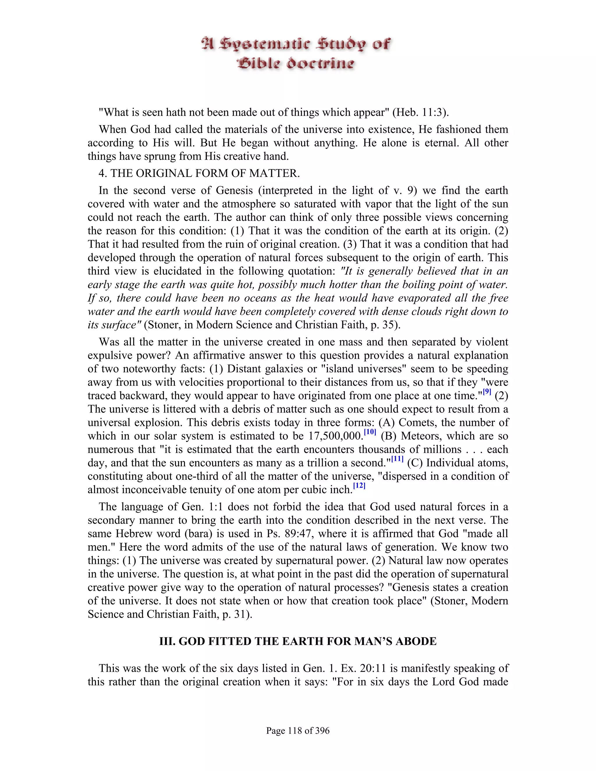 "What is seen hath not been made out of things which appear" (Heb. 11:3).
   When God had called the materials of the universe into existence, He fashioned them
according to His will. But He began without anything. He alone is eternal. All other
things have sprung from His creative hand.
   4. THE ORIGINAL FORM OF MATTER.
   In the second verse of Genesis (interpreted in the light of v. 9) we find the earth
covered with water and the atmosphere so saturated with vapor that the light of the sun
could not reach the earth. The author can think of only three possible views concerning
the reason for this condition: (1) That it was the condition of the earth at its origin. (2)
That it had resulted from the ruin of original creation. (3) That it was a condition that had
developed through the operation of natural forces subsequent to the origin of earth. This
third view is elucidated in the following quotation: "It is generally believed that in an
early stage the earth was quite hot, possibly much hotter than the boiling point of water.
If so, there could have been no oceans as the heat would have evaporated all the free
water and the earth would have been completely covered with dense clouds right down to
its surface" (Stoner, in Modern Science and Christian Faith, p. 35).
   Was all the matter in the universe created in one mass and then separated by violent
expulsive power? An affirmative answer to this question provides a natural explanation
of two noteworthy facts: (1) Distant galaxies or "island universes" seem to be speeding
away from us with velocities proportional to their distances from us, so that if they "were
traced backward, they would appear to have originated from one place at one time."[9] (2)
The universe is littered with a debris of matter such as one should expect to result from a
universal explosion. This debris exists today in three forms: (A) Comets, the number of
which in our solar system is estimated to be 17,500,000.[10] (B) Meteors, which are so
numerous that "it is estimated that the earth encounters thousands of millions . . . each
day, and that the sun encounters as many as a trillion a second."[11] (C) Individual atoms,
constituting about one-third of all the matter of the universe, "dispersed in a condition of
almost inconceivable tenuity of one atom per cubic inch.[12]
   The language of Gen. 1:1 does not forbid the idea that God used natural forces in a
secondary manner to bring the earth into the condition described in the next verse. The
same Hebrew word (bara) is used in Ps. 89:47, where it is affirmed that God "made all
men." Here the word admits of the use of the natural laws of generation. We know two
things: (1) The universe was created by supernatural power. (2) Natural law now operates
in the universe. The question is, at what point in the past did the operation of supernatural
creative power give way to the operation of natural processes? "Genesis states a creation
of the universe. It does not state when or how that creation took place" (Stoner, Modern
Science and Christian Faith, p. 31).

               III. GOD FITTED THE EARTH FOR MAN’S ABODE

   This was the work of the six days listed in Gen. 1. Ex. 20:11 is manifestly speaking of
this rather than the original creation when it says: "For in six days the Lord God made



                                       Page 118 of 396
 