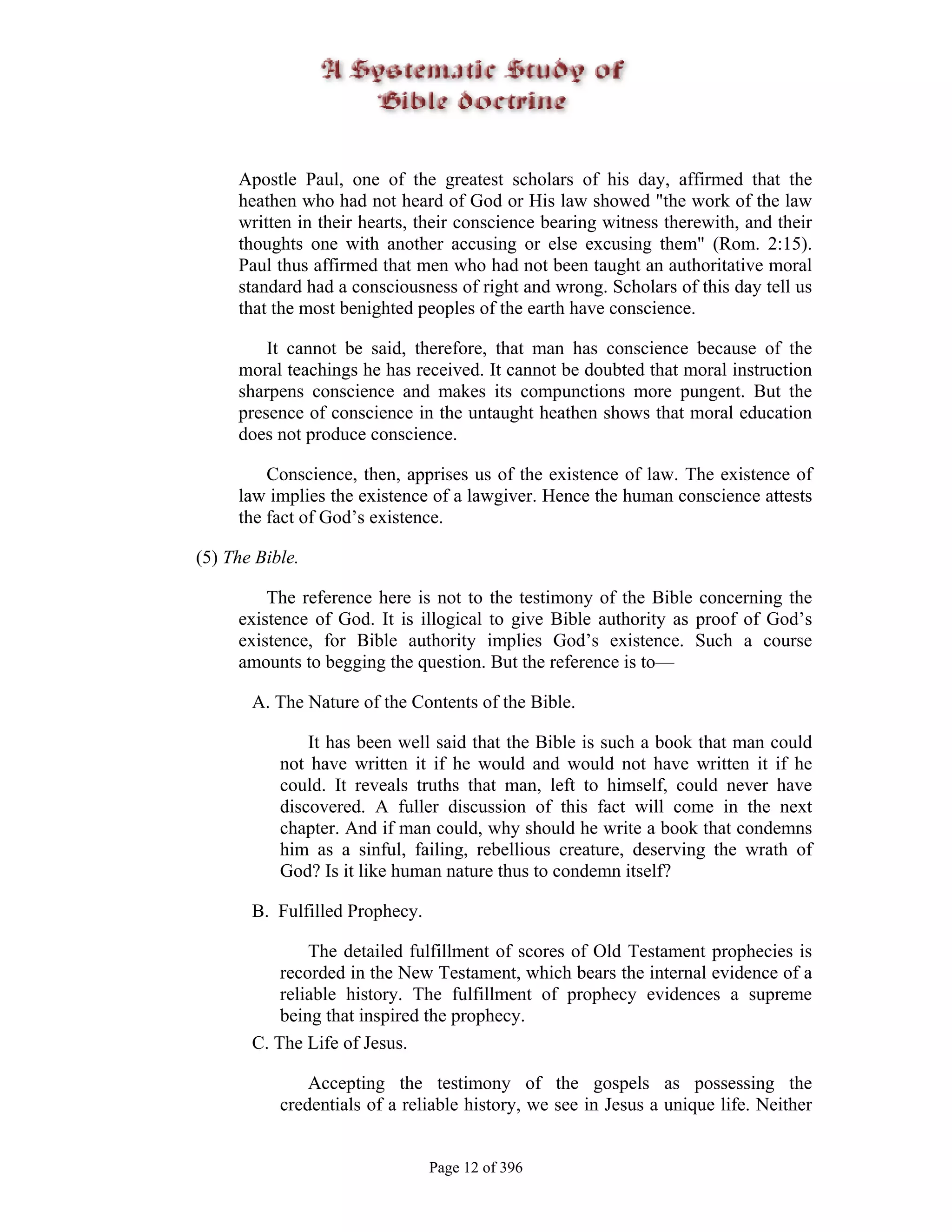 Apostle Paul, one of the greatest scholars of his day, affirmed that the
     heathen who had not heard of God or His law showed "the work of the law
     written in their hearts, their conscience bearing witness therewith, and their
     thoughts one with another accusing or else excusing them" (Rom. 2:15).
     Paul thus affirmed that men who had not been taught an authoritative moral
     standard had a consciousness of right and wrong. Scholars of this day tell us
     that the most benighted peoples of the earth have conscience.

         It cannot be said, therefore, that man has conscience because of the
     moral teachings he has received. It cannot be doubted that moral instruction
     sharpens conscience and makes its compunctions more pungent. But the
     presence of conscience in the untaught heathen shows that moral education
     does not produce conscience.

         Conscience, then, apprises us of the existence of law. The existence of
     law implies the existence of a lawgiver. Hence the human conscience attests
     the fact of God’s existence.

(5) The Bible.

         The reference here is not to the testimony of the Bible concerning the
     existence of God. It is illogical to give Bible authority as proof of God’s
     existence, for Bible authority implies God’s existence. Such a course
     amounts to begging the question. But the reference is to—

       A. The Nature of the Contents of the Bible.

               It has been well said that the Bible is such a book that man could
           not have written it if he would and would not have written it if he
           could. It reveals truths that man, left to himself, could never have
           discovered. A fuller discussion of this fact will come in the next
           chapter. And if man could, why should he write a book that condemns
           him as a sinful, failing, rebellious creature, deserving the wrath of
           God? Is it like human nature thus to condemn itself?

       B. Fulfilled Prophecy.

               The detailed fulfillment of scores of Old Testament prophecies is
           recorded in the New Testament, which bears the internal evidence of a
           reliable history. The fulfillment of prophecy evidences a supreme
           being that inspired the prophecy.
       C. The Life of Jesus.

               Accepting the testimony of the gospels as possessing the
           credentials of a reliable history, we see in Jesus a unique life. Neither


                                Page 12 of 396
 