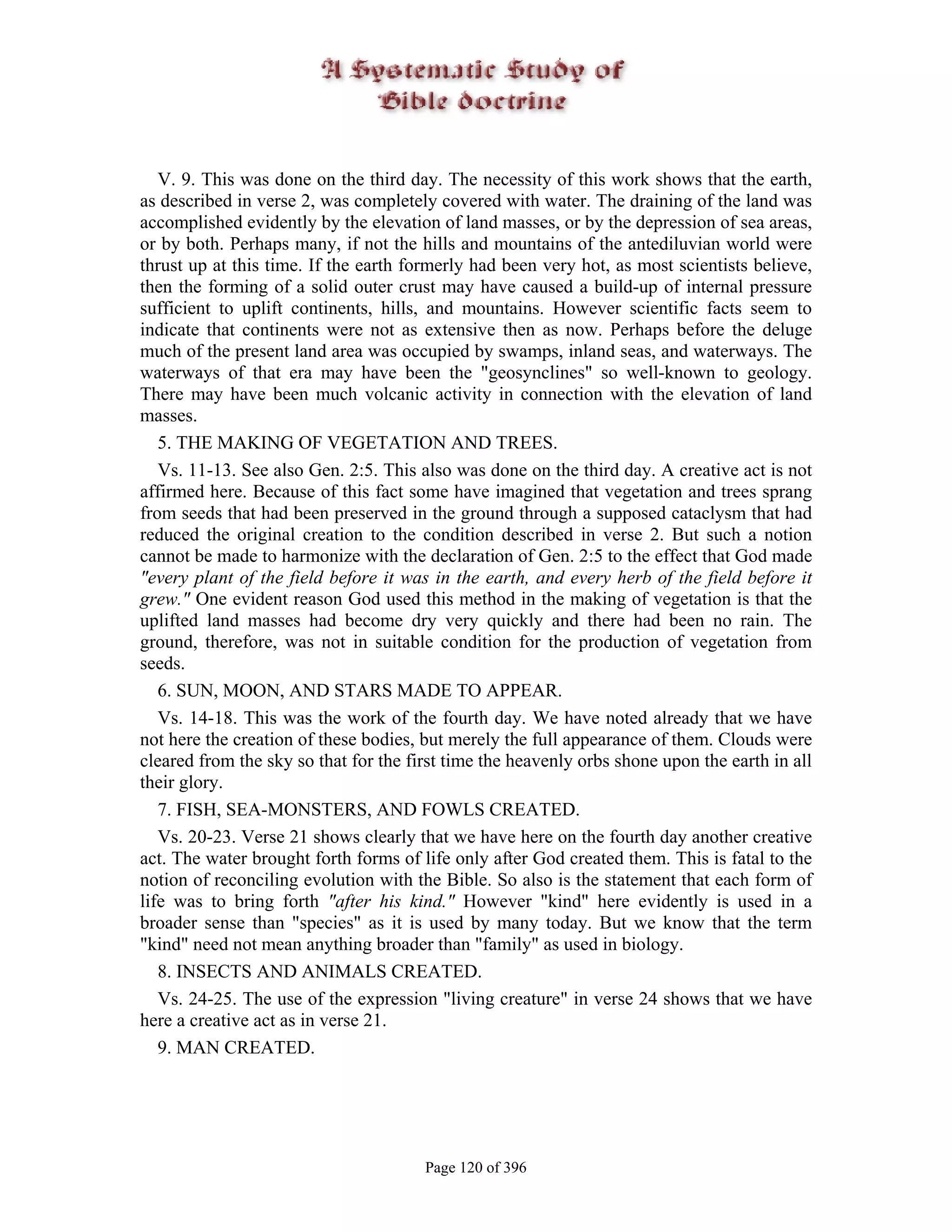 V. 9. This was done on the third day. The necessity of this work shows that the earth,
as described in verse 2, was completely covered with water. The draining of the land was
accomplished evidently by the elevation of land masses, or by the depression of sea areas,
or by both. Perhaps many, if not the hills and mountains of the antediluvian world were
thrust up at this time. If the earth formerly had been very hot, as most scientists believe,
then the forming of a solid outer crust may have caused a build-up of internal pressure
sufficient to uplift continents, hills, and mountains. However scientific facts seem to
indicate that continents were not as extensive then as now. Perhaps before the deluge
much of the present land area was occupied by swamps, inland seas, and waterways. The
waterways of that era may have been the "geosynclines" so well-known to geology.
There may have been much volcanic activity in connection with the elevation of land
masses.
   5. THE MAKING OF VEGETATION AND TREES.
   Vs. 11-13. See also Gen. 2:5. This also was done on the third day. A creative act is not
affirmed here. Because of this fact some have imagined that vegetation and trees sprang
from seeds that had been preserved in the ground through a supposed cataclysm that had
reduced the original creation to the condition described in verse 2. But such a notion
cannot be made to harmonize with the declaration of Gen. 2:5 to the effect that God made
"every plant of the field before it was in the earth, and every herb of the field before it
grew." One evident reason God used this method in the making of vegetation is that the
uplifted land masses had become dry very quickly and there had been no rain. The
ground, therefore, was not in suitable condition for the production of vegetation from
seeds.
   6. SUN, MOON, AND STARS MADE TO APPEAR.
   Vs. 14-18. This was the work of the fourth day. We have noted already that we have
not here the creation of these bodies, but merely the full appearance of them. Clouds were
cleared from the sky so that for the first time the heavenly orbs shone upon the earth in all
their glory.
   7. FISH, SEA-MONSTERS, AND FOWLS CREATED.
   Vs. 20-23. Verse 21 shows clearly that we have here on the fourth day another creative
act. The water brought forth forms of life only after God created them. This is fatal to the
notion of reconciling evolution with the Bible. So also is the statement that each form of
life was to bring forth "after his kind." However "kind" here evidently is used in a
broader sense than "species" as it is used by many today. But we know that the term
"kind" need not mean anything broader than "family" as used in biology.
   8. INSECTS AND ANIMALS CREATED.
   Vs. 24-25. The use of the expression "living creature" in verse 24 shows that we have
here a creative act as in verse 21.
   9. MAN CREATED.




                                       Page 120 of 396
 