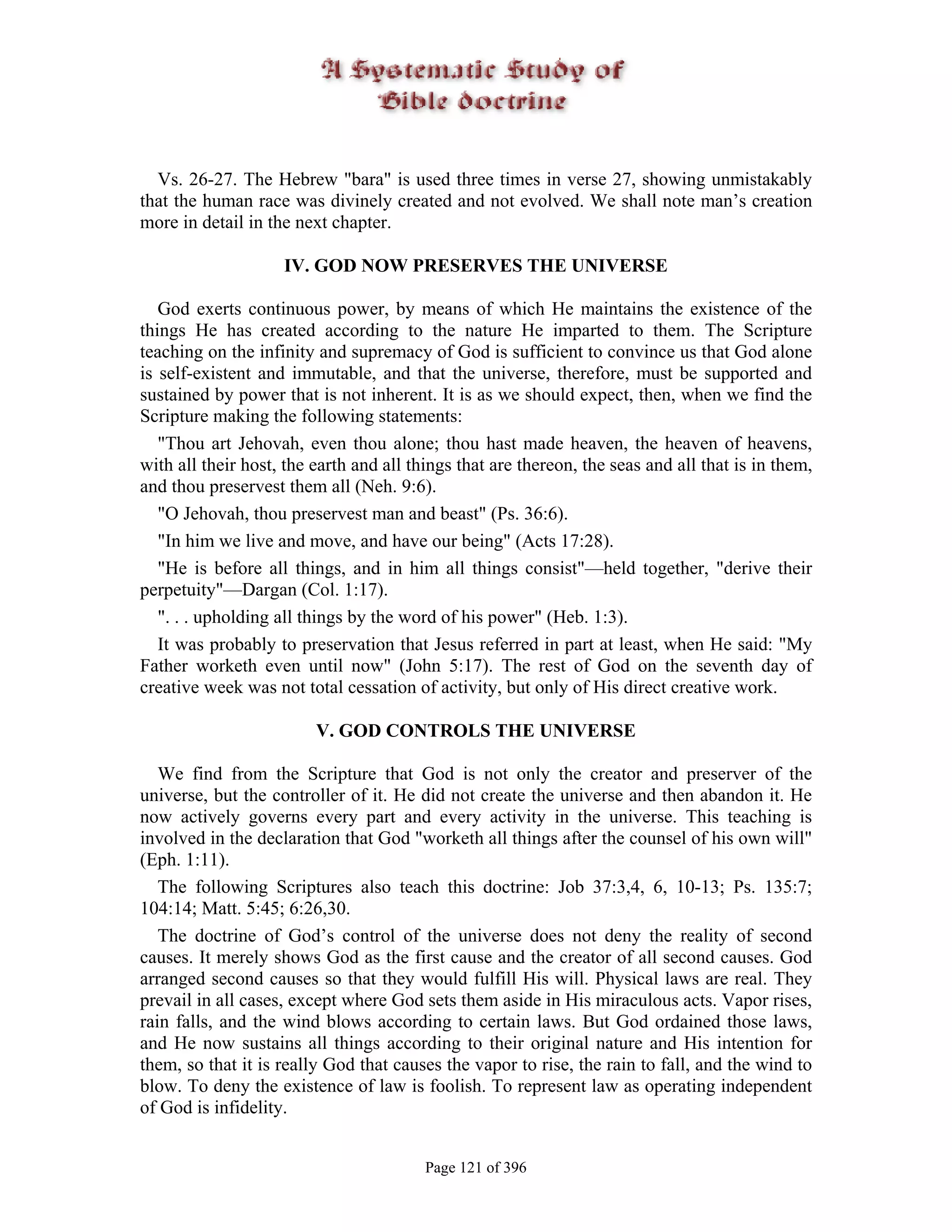 Vs. 26-27. The Hebrew "bara" is used three times in verse 27, showing unmistakably
that the human race was divinely created and not evolved. We shall note man’s creation
more in detail in the next chapter.

                    IV. GOD NOW PRESERVES THE UNIVERSE

   God exerts continuous power, by means of which He maintains the existence of the
things He has created according to the nature He imparted to them. The Scripture
teaching on the infinity and supremacy of God is sufficient to convince us that God alone
is self-existent and immutable, and that the universe, therefore, must be supported and
sustained by power that is not inherent. It is as we should expect, then, when we find the
Scripture making the following statements:
   "Thou art Jehovah, even thou alone; thou hast made heaven, the heaven of heavens,
with all their host, the earth and all things that are thereon, the seas and all that is in them,
and thou preservest them all (Neh. 9:6).
   "O Jehovah, thou preservest man and beast" (Ps. 36:6).
   "In him we live and move, and have our being" (Acts 17:28).
   "He is before all things, and in him all things consist"—held together, "derive their
perpetuity"—Dargan (Col. 1:17).
   ". . . upholding all things by the word of his power" (Heb. 1:3).
   It was probably to preservation that Jesus referred in part at least, when He said: "My
Father worketh even until now" (John 5:17). The rest of God on the seventh day of
creative week was not total cessation of activity, but only of His direct creative work.

                         V. GOD CONTROLS THE UNIVERSE

   We find from the Scripture that God is not only the creator and preserver of the
universe, but the controller of it. He did not create the universe and then abandon it. He
now actively governs every part and every activity in the universe. This teaching is
involved in the declaration that God "worketh all things after the counsel of his own will"
(Eph. 1:11).
   The following Scriptures also teach this doctrine: Job 37:3,4, 6, 10-13; Ps. 135:7;
104:14; Matt. 5:45; 6:26,30.
   The doctrine of God’s control of the universe does not deny the reality of second
causes. It merely shows God as the first cause and the creator of all second causes. God
arranged second causes so that they would fulfill His will. Physical laws are real. They
prevail in all cases, except where God sets them aside in His miraculous acts. Vapor rises,
rain falls, and the wind blows according to certain laws. But God ordained those laws,
and He now sustains all things according to their original nature and His intention for
them, so that it is really God that causes the vapor to rise, the rain to fall, and the wind to
blow. To deny the existence of law is foolish. To represent law as operating independent
of God is infidelity.


                                         Page 121 of 396
 