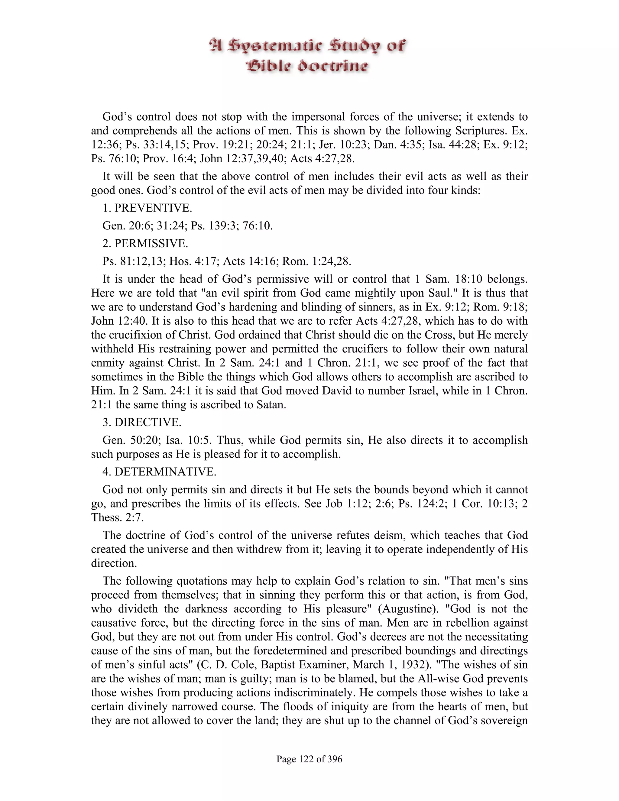 God’s control does not stop with the impersonal forces of the universe; it extends to
and comprehends all the actions of men. This is shown by the following Scriptures. Ex.
12:36; Ps. 33:14,15; Prov. 19:21; 20:24; 21:1; Jer. 10:23; Dan. 4:35; Isa. 44:28; Ex. 9:12;
Ps. 76:10; Prov. 16:4; John 12:37,39,40; Acts 4:27,28.
  It will be seen that the above control of men includes their evil acts as well as their
good ones. God’s control of the evil acts of men may be divided into four kinds:
  1. PREVENTIVE.
  Gen. 20:6; 31:24; Ps. 139:3; 76:10.
  2. PERMISSIVE.
  Ps. 81:12,13; Hos. 4:17; Acts 14:16; Rom. 1:24,28.
  It is under the head of God’s permissive will or control that 1 Sam. 18:10 belongs.
Here we are told that "an evil spirit from God came mightily upon Saul." It is thus that
we are to understand God’s hardening and blinding of sinners, as in Ex. 9:12; Rom. 9:18;
John 12:40. It is also to this head that we are to refer Acts 4:27,28, which has to do with
the crucifixion of Christ. God ordained that Christ should die on the Cross, but He merely
withheld His restraining power and permitted the crucifiers to follow their own natural
enmity against Christ. In 2 Sam. 24:1 and 1 Chron. 21:1, we see proof of the fact that
sometimes in the Bible the things which God allows others to accomplish are ascribed to
Him. In 2 Sam. 24:1 it is said that God moved David to number Israel, while in 1 Chron.
21:1 the same thing is ascribed to Satan.
  3. DIRECTIVE.
  Gen. 50:20; Isa. 10:5. Thus, while God permits sin, He also directs it to accomplish
such purposes as He is pleased for it to accomplish.
  4. DETERMINATIVE.
  God not only permits sin and directs it but He sets the bounds beyond which it cannot
go, and prescribes the limits of its effects. See Job 1:12; 2:6; Ps. 124:2; 1 Cor. 10:13; 2
Thess. 2:7.
  The doctrine of God’s control of the universe refutes deism, which teaches that God
created the universe and then withdrew from it; leaving it to operate independently of His
direction.
  The following quotations may help to explain God’s relation to sin. "That men’s sins
proceed from themselves; that in sinning they perform this or that action, is from God,
who divideth the darkness according to His pleasure" (Augustine). "God is not the
causative force, but the directing force in the sins of man. Men are in rebellion against
God, but they are not out from under His control. God’s decrees are not the necessitating
cause of the sins of man, but the foredetermined and prescribed boundings and directings
of men’s sinful acts" (C. D. Cole, Baptist Examiner, March 1, 1932). "The wishes of sin
are the wishes of man; man is guilty; man is to be blamed, but the All-wise God prevents
those wishes from producing actions indiscriminately. He compels those wishes to take a
certain divinely narrowed course. The floods of iniquity are from the hearts of men, but
they are not allowed to cover the land; they are shut up to the channel of God’s sovereign


                                      Page 122 of 396
 