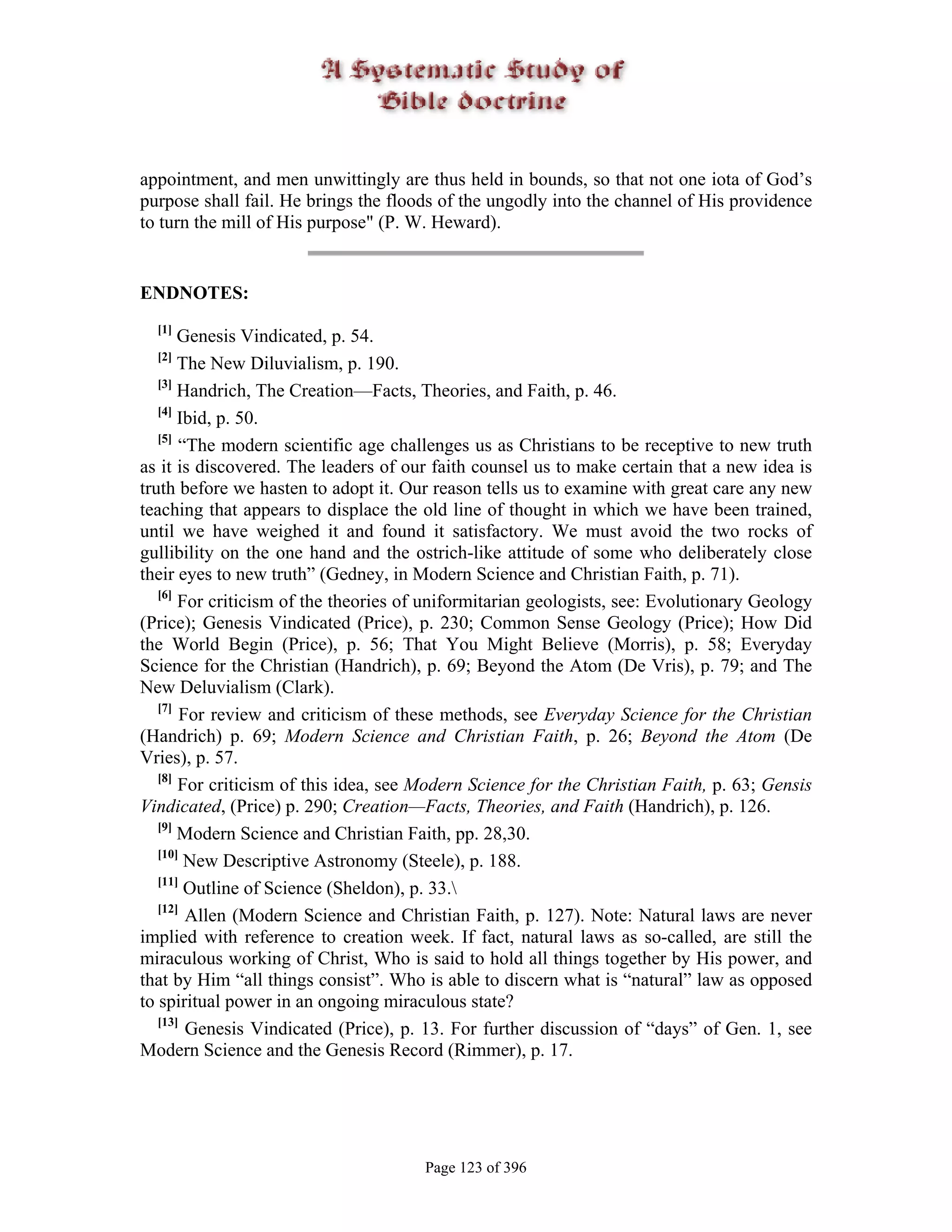 appointment, and men unwittingly are thus held in bounds, so that not one iota of God’s
purpose shall fail. He brings the floods of the ungodly into the channel of His providence
to turn the mill of His purpose" (P. W. Heward).


ENDNOTES:
  [1]
       Genesis Vindicated, p. 54.
  [2]
       The New Diluvialism, p. 190.
   [3]
       Handrich, The Creation—Facts, Theories, and Faith, p. 46.
   [4]
       Ibid, p. 50.
   [5]
       “The modern scientific age challenges us as Christians to be receptive to new truth
as it is discovered. The leaders of our faith counsel us to make certain that a new idea is
truth before we hasten to adopt it. Our reason tells us to examine with great care any new
teaching that appears to displace the old line of thought in which we have been trained,
until we have weighed it and found it satisfactory. We must avoid the two rocks of
gullibility on the one hand and the ostrich-like attitude of some who deliberately close
their eyes to new truth” (Gedney, in Modern Science and Christian Faith, p. 71).
   [6]
       For criticism of the theories of uniformitarian geologists, see: Evolutionary Geology
(Price); Genesis Vindicated (Price), p. 230; Common Sense Geology (Price); How Did
the World Begin (Price), p. 56; That You Might Believe (Morris), p. 58; Everyday
Science for the Christian (Handrich), p. 69; Beyond the Atom (De Vris), p. 79; and The
New Deluvialism (Clark).
   [7]
        For review and criticism of these methods, see Everyday Science for the Christian
(Handrich) p. 69; Modern Science and Christian Faith, p. 26; Beyond the Atom (De
Vries), p. 57.
   [8]
       For criticism of this idea, see Modern Science for the Christian Faith, p. 63; Gensis
Vindicated, (Price) p. 290; Creation—Facts, Theories, and Faith (Handrich), p. 126.
   [9]
       Modern Science and Christian Faith, pp. 28,30.
   [10]
        New Descriptive Astronomy (Steele), p. 188.
   [11]
        Outline of Science (Sheldon), p. 33.
   [12]
         Allen (Modern Science and Christian Faith, p. 127). Note: Natural laws are never
implied with reference to creation week. If fact, natural laws as so-called, are still the
miraculous working of Christ, Who is said to hold all things together by His power, and
that by Him “all things consist”. Who is able to discern what is “natural” law as opposed
to spiritual power in an ongoing miraculous state?
   [13]
         Genesis Vindicated (Price), p. 13. For further discussion of “days” of Gen. 1, see
Modern Science and the Genesis Record (Rimmer), p. 17.




                                       Page 123 of 396
 