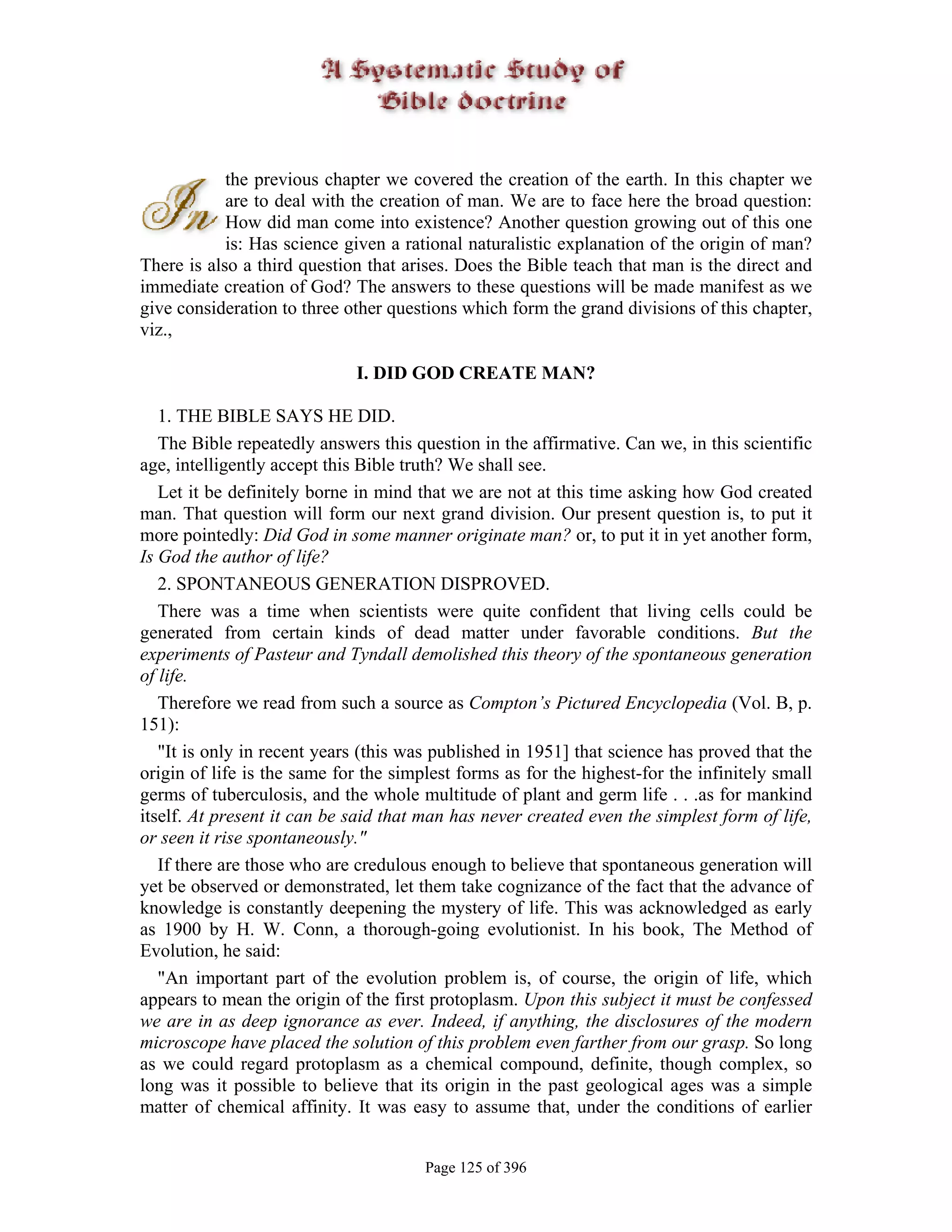 the previous chapter we covered the creation of the earth. In this chapter we
            are to deal with the creation of man. We are to face here the broad question:
            How did man come into existence? Another question growing out of this one
            is: Has science given a rational naturalistic explanation of the origin of man?
There is also a third question that arises. Does the Bible teach that man is the direct and
immediate creation of God? The answers to these questions will be made manifest as we
give consideration to three other questions which form the grand divisions of this chapter,
viz.,

                             I. DID GOD CREATE MAN?

   1. THE BIBLE SAYS HE DID.
   The Bible repeatedly answers this question in the affirmative. Can we, in this scientific
age, intelligently accept this Bible truth? We shall see.
   Let it be definitely borne in mind that we are not at this time asking how God created
man. That question will form our next grand division. Our present question is, to put it
more pointedly: Did God in some manner originate man? or, to put it in yet another form,
Is God the author of life?
   2. SPONTANEOUS GENERATION DISPROVED.
   There was a time when scientists were quite confident that living cells could be
generated from certain kinds of dead matter under favorable conditions. But the
experiments of Pasteur and Tyndall demolished this theory of the spontaneous generation
of life.
   Therefore we read from such a source as Compton’s Pictured Encyclopedia (Vol. B, p.
151):
   "It is only in recent years (this was published in 1951] that science has proved that the
origin of life is the same for the simplest forms as for the highest-for the infinitely small
germs of tuberculosis, and the whole multitude of plant and germ life . . .as for mankind
itself. At present it can be said that man has never created even the simplest form of life,
or seen it rise spontaneously."
   If there are those who are credulous enough to believe that spontaneous generation will
yet be observed or demonstrated, let them take cognizance of the fact that the advance of
knowledge is constantly deepening the mystery of life. This was acknowledged as early
as 1900 by H. W. Conn, a thorough-going evolutionist. In his book, The Method of
Evolution, he said:
   "An important part of the evolution problem is, of course, the origin of life, which
appears to mean the origin of the first protoplasm. Upon this subject it must be confessed
we are in as deep ignorance as ever. Indeed, if anything, the disclosures of the modern
microscope have placed the solution of this problem even farther from our grasp. So long
as we could regard protoplasm as a chemical compound, definite, though complex, so
long was it possible to believe that its origin in the past geological ages was a simple
matter of chemical affinity. It was easy to assume that, under the conditions of earlier


                                       Page 125 of 396
 
