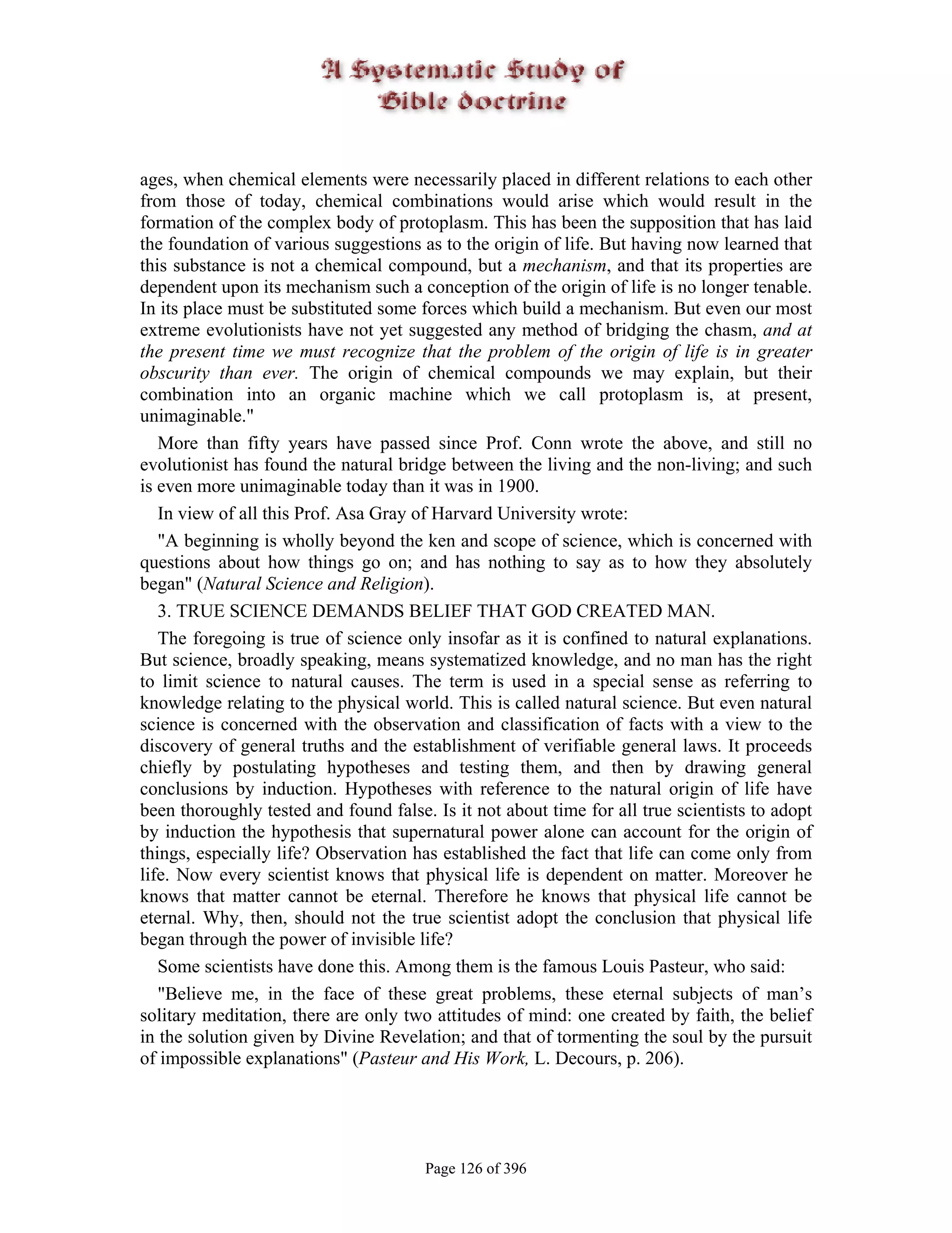 ages, when chemical elements were necessarily placed in different relations to each other
from those of today, chemical combinations would arise which would result in the
formation of the complex body of protoplasm. This has been the supposition that has laid
the foundation of various suggestions as to the origin of life. But having now learned that
this substance is not a chemical compound, but a mechanism, and that its properties are
dependent upon its mechanism such a conception of the origin of life is no longer tenable.
In its place must be substituted some forces which build a mechanism. But even our most
extreme evolutionists have not yet suggested any method of bridging the chasm, and at
the present time we must recognize that the problem of the origin of life is in greater
obscurity than ever. The origin of chemical compounds we may explain, but their
combination into an organic machine which we call protoplasm is, at present,
unimaginable."
   More than fifty years have passed since Prof. Conn wrote the above, and still no
evolutionist has found the natural bridge between the living and the non-living; and such
is even more unimaginable today than it was in 1900.
   In view of all this Prof. Asa Gray of Harvard University wrote:
   "A beginning is wholly beyond the ken and scope of science, which is concerned with
questions about how things go on; and has nothing to say as to how they absolutely
began" (Natural Science and Religion).
   3. TRUE SCIENCE DEMANDS BELIEF THAT GOD CREATED MAN.
   The foregoing is true of science only insofar as it is confined to natural explanations.
But science, broadly speaking, means systematized knowledge, and no man has the right
to limit science to natural causes. The term is used in a special sense as referring to
knowledge relating to the physical world. This is called natural science. But even natural
science is concerned with the observation and classification of facts with a view to the
discovery of general truths and the establishment of verifiable general laws. It proceeds
chiefly by postulating hypotheses and testing them, and then by drawing general
conclusions by induction. Hypotheses with reference to the natural origin of life have
been thoroughly tested and found false. Is it not about time for all true scientists to adopt
by induction the hypothesis that supernatural power alone can account for the origin of
things, especially life? Observation has established the fact that life can come only from
life. Now every scientist knows that physical life is dependent on matter. Moreover he
knows that matter cannot be eternal. Therefore he knows that physical life cannot be
eternal. Why, then, should not the true scientist adopt the conclusion that physical life
began through the power of invisible life?
   Some scientists have done this. Among them is the famous Louis Pasteur, who said:
   "Believe me, in the face of these great problems, these eternal subjects of man’s
solitary meditation, there are only two attitudes of mind: one created by faith, the belief
in the solution given by Divine Revelation; and that of tormenting the soul by the pursuit
of impossible explanations" (Pasteur and His Work, L. Decours, p. 206).




                                       Page 126 of 396
 