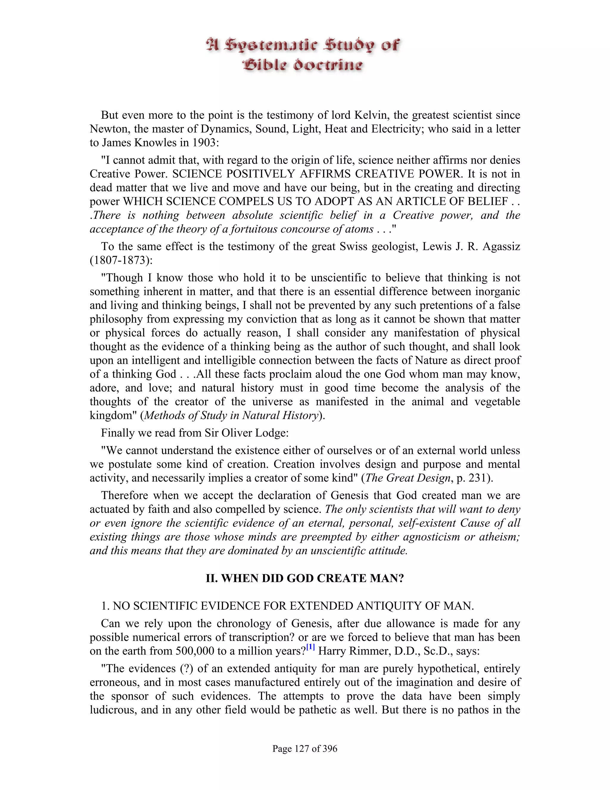 But even more to the point is the testimony of lord Kelvin, the greatest scientist since
Newton, the master of Dynamics, Sound, Light, Heat and Electricity; who said in a letter
to James Knowles in 1903:
   "I cannot admit that, with regard to the origin of life, science neither affirms nor denies
Creative Power. SCIENCE POSITIVELY AFFIRMS CREATIVE POWER. It is not in
dead matter that we live and move and have our being, but in the creating and directing
power WHICH SCIENCE COMPELS US TO ADOPT AS AN ARTICLE OF BELIEF . .
.There is nothing between absolute scientific belief in a Creative power, and the
acceptance of the theory of a fortuitous concourse of atoms . . ."
   To the same effect is the testimony of the great Swiss geologist, Lewis J. R. Agassiz
(1807-1873):
   "Though I know those who hold it to be unscientific to believe that thinking is not
something inherent in matter, and that there is an essential difference between inorganic
and living and thinking beings, I shall not be prevented by any such pretentions of a false
philosophy from expressing my conviction that as long as it cannot be shown that matter
or physical forces do actually reason, I shall consider any manifestation of physical
thought as the evidence of a thinking being as the author of such thought, and shall look
upon an intelligent and intelligible connection between the facts of Nature as direct proof
of a thinking God . . .All these facts proclaim aloud the one God whom man may know,
adore, and love; and natural history must in good time become the analysis of the
thoughts of the creator of the universe as manifested in the animal and vegetable
kingdom" (Methods of Study in Natural History).
   Finally we read from Sir Oliver Lodge:
   "We cannot understand the existence either of ourselves or of an external world unless
we postulate some kind of creation. Creation involves design and purpose and mental
activity, and necessarily implies a creator of some kind" (The Great Design, p. 231).
   Therefore when we accept the declaration of Genesis that God created man we are
actuated by faith and also compelled by science. The only scientists that will want to deny
or even ignore the scientific evidence of an eternal, personal, self-existent Cause of all
existing things are those whose minds are preempted by either agnosticism or atheism;
and this means that they are dominated by an unscientific attitude.

                         II. WHEN DID GOD CREATE MAN?

  1. NO SCIENTIFIC EVIDENCE FOR EXTENDED ANTIQUITY OF MAN.
  Can we rely upon the chronology of Genesis, after due allowance is made for any
possible numerical errors of transcription? or are we forced to believe that man has been
on the earth from 500,000 to a million years?[1] Harry Rimmer, D.D., Sc.D., says:
  "The evidences (?) of an extended antiquity for man are purely hypothetical, entirely
erroneous, and in most cases manufactured entirely out of the imagination and desire of
the sponsor of such evidences. The attempts to prove the data have been simply
ludicrous, and in any other field would be pathetic as well. But there is no pathos in the


                                       Page 127 of 396
 