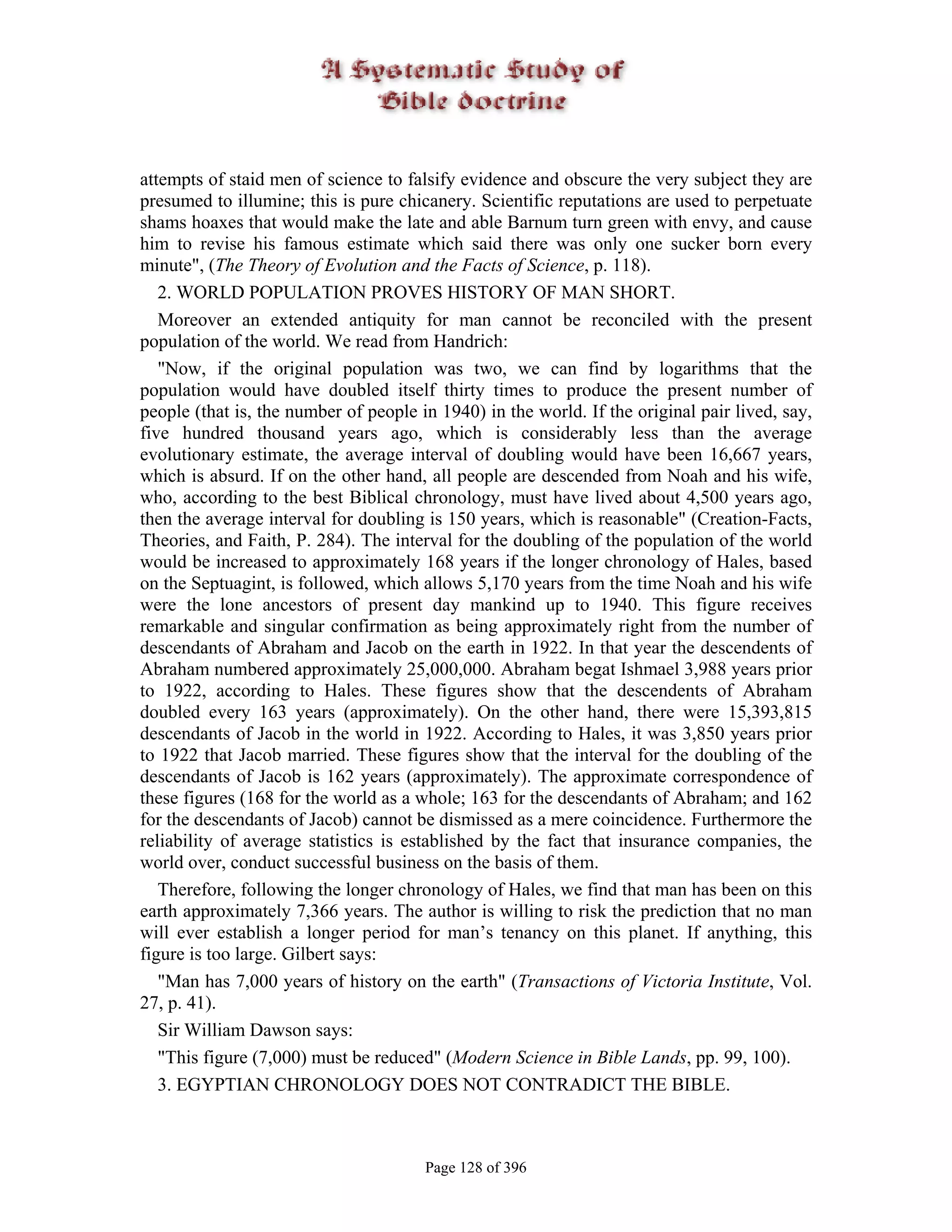 attempts of staid men of science to falsify evidence and obscure the very subject they are
presumed to illumine; this is pure chicanery. Scientific reputations are used to perpetuate
shams hoaxes that would make the late and able Barnum turn green with envy, and cause
him to revise his famous estimate which said there was only one sucker born every
minute", (The Theory of Evolution and the Facts of Science, p. 118).
   2. WORLD POPULATION PROVES HISTORY OF MAN SHORT.
   Moreover an extended antiquity for man cannot be reconciled with the present
population of the world. We read from Handrich:
   "Now, if the original population was two, we can find by logarithms that the
population would have doubled itself thirty times to produce the present number of
people (that is, the number of people in 1940) in the world. If the original pair lived, say,
five hundred thousand years ago, which is considerably less than the average
evolutionary estimate, the average interval of doubling would have been 16,667 years,
which is absurd. If on the other hand, all people are descended from Noah and his wife,
who, according to the best Biblical chronology, must have lived about 4,500 years ago,
then the average interval for doubling is 150 years, which is reasonable" (Creation-Facts,
Theories, and Faith, P. 284). The interval for the doubling of the population of the world
would be increased to approximately 168 years if the longer chronology of Hales, based
on the Septuagint, is followed, which allows 5,170 years from the time Noah and his wife
were the lone ancestors of present day mankind up to 1940. This figure receives
remarkable and singular confirmation as being approximately right from the number of
descendants of Abraham and Jacob on the earth in 1922. In that year the descendents of
Abraham numbered approximately 25,000,000. Abraham begat Ishmael 3,988 years prior
to 1922, according to Hales. These figures show that the descendents of Abraham
doubled every 163 years (approximately). On the other hand, there were 15,393,815
descendants of Jacob in the world in 1922. According to Hales, it was 3,850 years prior
to 1922 that Jacob married. These figures show that the interval for the doubling of the
descendants of Jacob is 162 years (approximately). The approximate correspondence of
these figures (168 for the world as a whole; 163 for the descendants of Abraham; and 162
for the descendants of Jacob) cannot be dismissed as a mere coincidence. Furthermore the
reliability of average statistics is established by the fact that insurance companies, the
world over, conduct successful business on the basis of them.
   Therefore, following the longer chronology of Hales, we find that man has been on this
earth approximately 7,366 years. The author is willing to risk the prediction that no man
will ever establish a longer period for man’s tenancy on this planet. If anything, this
figure is too large. Gilbert says:
   "Man has 7,000 years of history on the earth" (Transactions of Victoria Institute, Vol.
27, p. 41).
   Sir William Dawson says:
   "This figure (7,000) must be reduced" (Modern Science in Bible Lands, pp. 99, 100).
   3. EGYPTIAN CHRONOLOGY DOES NOT CONTRADICT THE BIBLE.



                                       Page 128 of 396
 