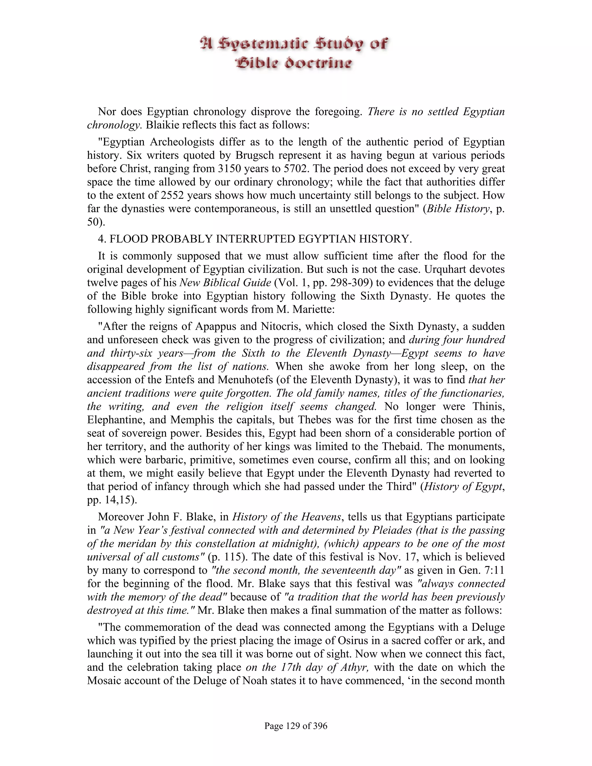 Nor does Egyptian chronology disprove the foregoing. There is no settled Egyptian
chronology. Blaikie reflects this fact as follows:
   "Egyptian Archeologists differ as to the length of the authentic period of Egyptian
history. Six writers quoted by Brugsch represent it as having begun at various periods
before Christ, ranging from 3150 years to 5702. The period does not exceed by very great
space the time allowed by our ordinary chronology; while the fact that authorities differ
to the extent of 2552 years shows how much uncertainty still belongs to the subject. How
far the dynasties were contemporaneous, is still an unsettled question" (Bible History, p.
50).
   4. FLOOD PROBABLY INTERRUPTED EGYPTIAN HISTORY.
   It is commonly supposed that we must allow sufficient time after the flood for the
original development of Egyptian civilization. But such is not the case. Urquhart devotes
twelve pages of his New Biblical Guide (Vol. 1, pp. 298-309) to evidences that the deluge
of the Bible broke into Egyptian history following the Sixth Dynasty. He quotes the
following highly significant words from M. Mariette:
   "After the reigns of Apappus and Nitocris, which closed the Sixth Dynasty, a sudden
and unforeseen check was given to the progress of civilization; and during four hundred
and thirty-six years—from the Sixth to the Eleventh Dynasty—Egypt seems to have
disappeared from the list of nations. When she awoke from her long sleep, on the
accession of the Entefs and Menuhotefs (of the Eleventh Dynasty), it was to find that her
ancient traditions were quite forgotten. The old family names, titles of the functionaries,
the writing, and even the religion itself seems changed. No longer were Thinis,
Elephantine, and Memphis the capitals, but Thebes was for the first time chosen as the
seat of sovereign power. Besides this, Egypt had been shorn of a considerable portion of
her territory, and the authority of her kings was limited to the Thebaid. The monuments,
which were barbaric, primitive, sometimes even course, confirm all this; and on looking
at them, we might easily believe that Egypt under the Eleventh Dynasty had reverted to
that period of infancy through which she had passed under the Third" (History of Egypt,
pp. 14,15).
   Moreover John F. Blake, in History of the Heavens, tells us that Egyptians participate
in "a New Year’s festival connected with and determined by Pleiades (that is the passing
of the meridan by this constellation at midnight), (which) appears to be one of the most
universal of all customs" (p. 115). The date of this festival is Nov. 17, which is believed
by many to correspond to "the second month, the seventeenth day" as given in Gen. 7:11
for the beginning of the flood. Mr. Blake says that this festival was "always connected
with the memory of the dead" because of "a tradition that the world has been previously
destroyed at this time." Mr. Blake then makes a final summation of the matter as follows:
   "The commemoration of the dead was connected among the Egyptians with a Deluge
which was typified by the priest placing the image of Osirus in a sacred coffer or ark, and
launching it out into the sea till it was borne out of sight. Now when we connect this fact,
and the celebration taking place on the 17th day of Athyr, with the date on which the
Mosaic account of the Deluge of Noah states it to have commenced, ‘in the second month


                                       Page 129 of 396
 