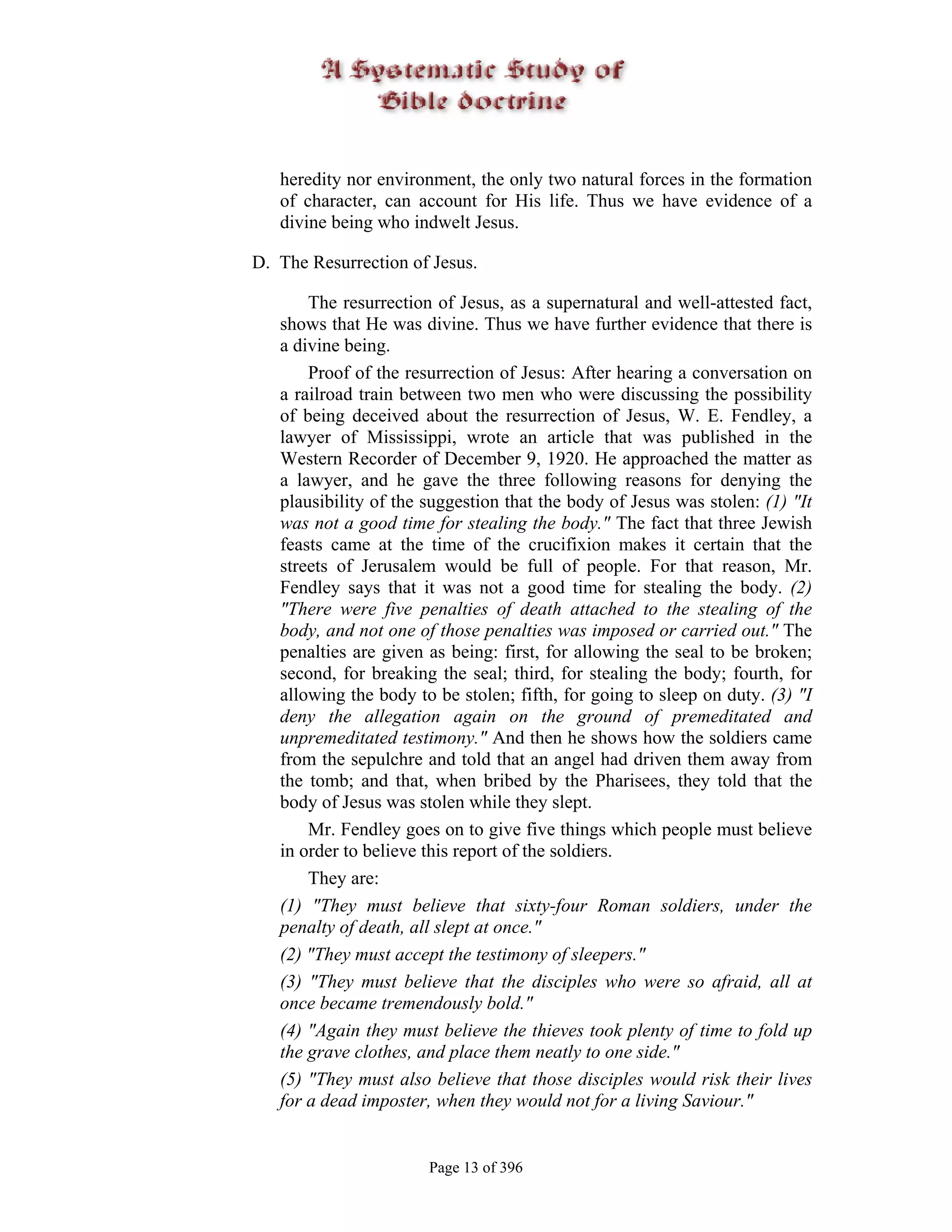 heredity nor environment, the only two natural forces in the formation
   of character, can account for His life. Thus we have evidence of a
   divine being who indwelt Jesus.

D. The Resurrection of Jesus.

       The resurrection of Jesus, as a supernatural and well-attested fact,
   shows that He was divine. Thus we have further evidence that there is
   a divine being.
       Proof of the resurrection of Jesus: After hearing a conversation on
   a railroad train between two men who were discussing the possibility
   of being deceived about the resurrection of Jesus, W. E. Fendley, a
   lawyer of Mississippi, wrote an article that was published in the
   Western Recorder of December 9, 1920. He approached the matter as
   a lawyer, and he gave the three following reasons for denying the
   plausibility of the suggestion that the body of Jesus was stolen: (1) "It
   was not a good time for stealing the body." The fact that three Jewish
   feasts came at the time of the crucifixion makes it certain that the
   streets of Jerusalem would be full of people. For that reason, Mr.
   Fendley says that it was not a good time for stealing the body. (2)
   "There were five penalties of death attached to the stealing of the
   body, and not one of those penalties was imposed or carried out." The
   penalties are given as being: first, for allowing the seal to be broken;
   second, for breaking the seal; third, for stealing the body; fourth, for
   allowing the body to be stolen; fifth, for going to sleep on duty. (3) "I
   deny the allegation again on the ground of premeditated and
   unpremeditated testimony." And then he shows how the soldiers came
   from the sepulchre and told that an angel had driven them away from
   the tomb; and that, when bribed by the Pharisees, they told that the
   body of Jesus was stolen while they slept.
       Mr. Fendley goes on to give five things which people must believe
   in order to believe this report of the soldiers.
       They are:
   (1) "They must believe that sixty-four Roman soldiers, under the
   penalty of death, all slept at once."
   (2) "They must accept the testimony of sleepers."
   (3) "They must believe that the disciples who were so afraid, all at
   once became tremendously bold."
   (4) "Again they must believe the thieves took plenty of time to fold up
   the grave clothes, and place them neatly to one side."
   (5) "They must also believe that those disciples would risk their lives
   for a dead imposter, when they would not for a living Saviour."


                       Page 13 of 396
 