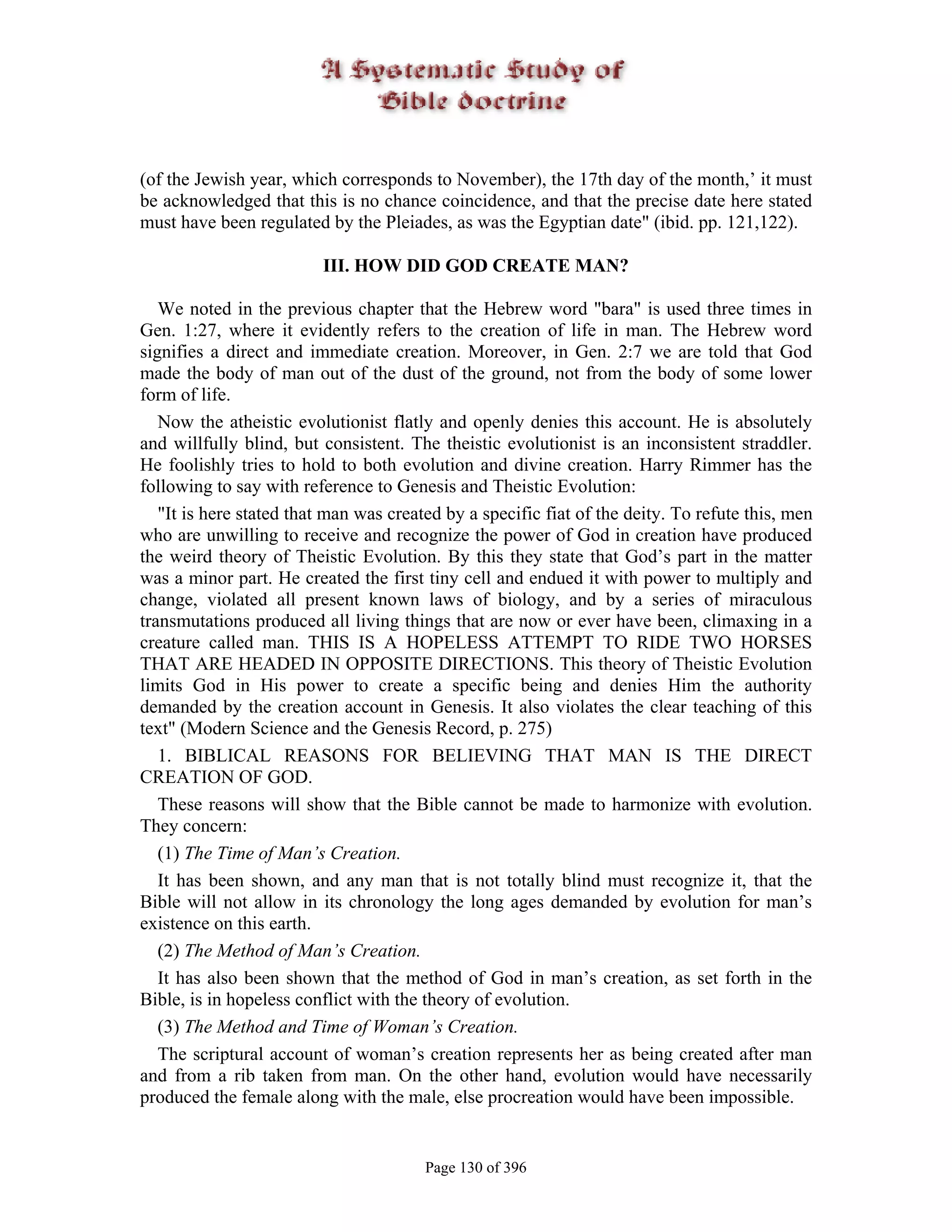 (of the Jewish year, which corresponds to November), the 17th day of the month,’ it must
be acknowledged that this is no chance coincidence, and that the precise date here stated
must have been regulated by the Pleiades, as was the Egyptian date" (ibid. pp. 121,122).

                         III. HOW DID GOD CREATE MAN?

   We noted in the previous chapter that the Hebrew word "bara" is used three times in
Gen. 1:27, where it evidently refers to the creation of life in man. The Hebrew word
signifies a direct and immediate creation. Moreover, in Gen. 2:7 we are told that God
made the body of man out of the dust of the ground, not from the body of some lower
form of life.
   Now the atheistic evolutionist flatly and openly denies this account. He is absolutely
and willfully blind, but consistent. The theistic evolutionist is an inconsistent straddler.
He foolishly tries to hold to both evolution and divine creation. Harry Rimmer has the
following to say with reference to Genesis and Theistic Evolution:
   "It is here stated that man was created by a specific fiat of the deity. To refute this, men
who are unwilling to receive and recognize the power of God in creation have produced
the weird theory of Theistic Evolution. By this they state that God’s part in the matter
was a minor part. He created the first tiny cell and endued it with power to multiply and
change, violated all present known laws of biology, and by a series of miraculous
transmutations produced all living things that are now or ever have been, climaxing in a
creature called man. THIS IS A HOPELESS ATTEMPT TO RIDE TWO HORSES
THAT ARE HEADED IN OPPOSITE DIRECTIONS. This theory of Theistic Evolution
limits God in His power to create a specific being and denies Him the authority
demanded by the creation account in Genesis. It also violates the clear teaching of this
text" (Modern Science and the Genesis Record, p. 275)
   1. BIBLICAL REASONS FOR BELIEVING THAT MAN IS THE DIRECT
CREATION OF GOD.
   These reasons will show that the Bible cannot be made to harmonize with evolution.
They concern:
   (1) The Time of Man’s Creation.
   It has been shown, and any man that is not totally blind must recognize it, that the
Bible will not allow in its chronology the long ages demanded by evolution for man’s
existence on this earth.
   (2) The Method of Man’s Creation.
   It has also been shown that the method of God in man’s creation, as set forth in the
Bible, is in hopeless conflict with the theory of evolution.
   (3) The Method and Time of Woman’s Creation.
   The scriptural account of woman’s creation represents her as being created after man
and from a rib taken from man. On the other hand, evolution would have necessarily
produced the female along with the male, else procreation would have been impossible.


                                        Page 130 of 396
 