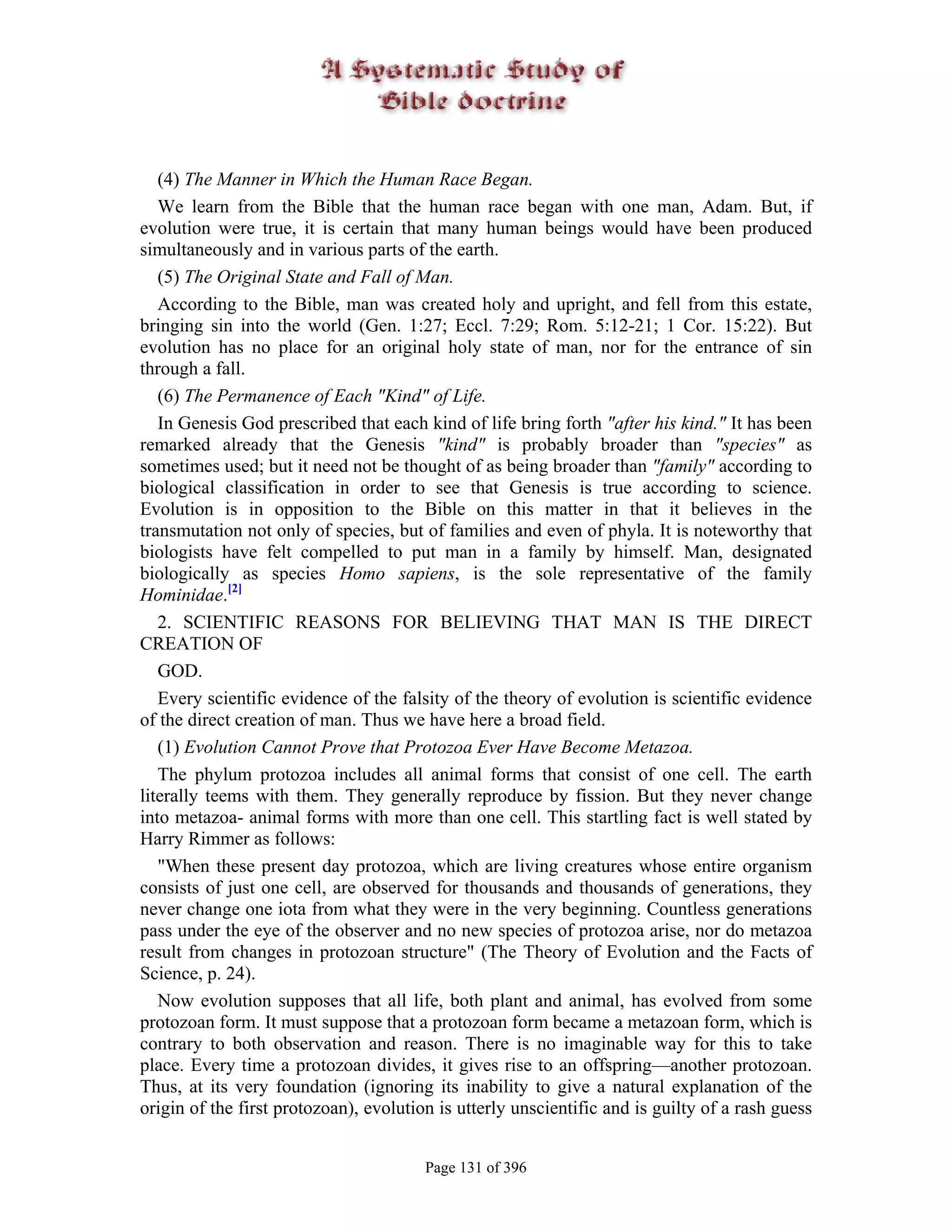 (4) The Manner in Which the Human Race Began.
   We learn from the Bible that the human race began with one man, Adam. But, if
evolution were true, it is certain that many human beings would have been produced
simultaneously and in various parts of the earth.
   (5) The Original State and Fall of Man.
   According to the Bible, man was created holy and upright, and fell from this estate,
bringing sin into the world (Gen. 1:27; Eccl. 7:29; Rom. 5:12-21; 1 Cor. 15:22). But
evolution has no place for an original holy state of man, nor for the entrance of sin
through a fall.
   (6) The Permanence of Each "Kind" of Life.
   In Genesis God prescribed that each kind of life bring forth "after his kind." It has been
remarked already that the Genesis "kind" is probably broader than "species" as
sometimes used; but it need not be thought of as being broader than "family" according to
biological classification in order to see that Genesis is true according to science.
Evolution is in opposition to the Bible on this matter in that it believes in the
transmutation not only of species, but of families and even of phyla. It is noteworthy that
biologists have felt compelled to put man in a family by himself. Man, designated
biologically as species Homo sapiens, is the sole representative of the family
Hominidae.[2]
   2. SCIENTIFIC REASONS FOR BELIEVING THAT MAN IS THE DIRECT
CREATION OF
   GOD.
   Every scientific evidence of the falsity of the theory of evolution is scientific evidence
of the direct creation of man. Thus we have here a broad field.
   (1) Evolution Cannot Prove that Protozoa Ever Have Become Metazoa.
   The phylum protozoa includes all animal forms that consist of one cell. The earth
literally teems with them. They generally reproduce by fission. But they never change
into metazoa- animal forms with more than one cell. This startling fact is well stated by
Harry Rimmer as follows:
   "When these present day protozoa, which are living creatures whose entire organism
consists of just one cell, are observed for thousands and thousands of generations, they
never change one iota from what they were in the very beginning. Countless generations
pass under the eye of the observer and no new species of protozoa arise, nor do metazoa
result from changes in protozoan structure" (The Theory of Evolution and the Facts of
Science, p. 24).
   Now evolution supposes that all life, both plant and animal, has evolved from some
protozoan form. It must suppose that a protozoan form became a metazoan form, which is
contrary to both observation and reason. There is no imaginable way for this to take
place. Every time a protozoan divides, it gives rise to an offspring—another protozoan.
Thus, at its very foundation (ignoring its inability to give a natural explanation of the
origin of the first protozoan), evolution is utterly unscientific and is guilty of a rash guess


                                        Page 131 of 396
 