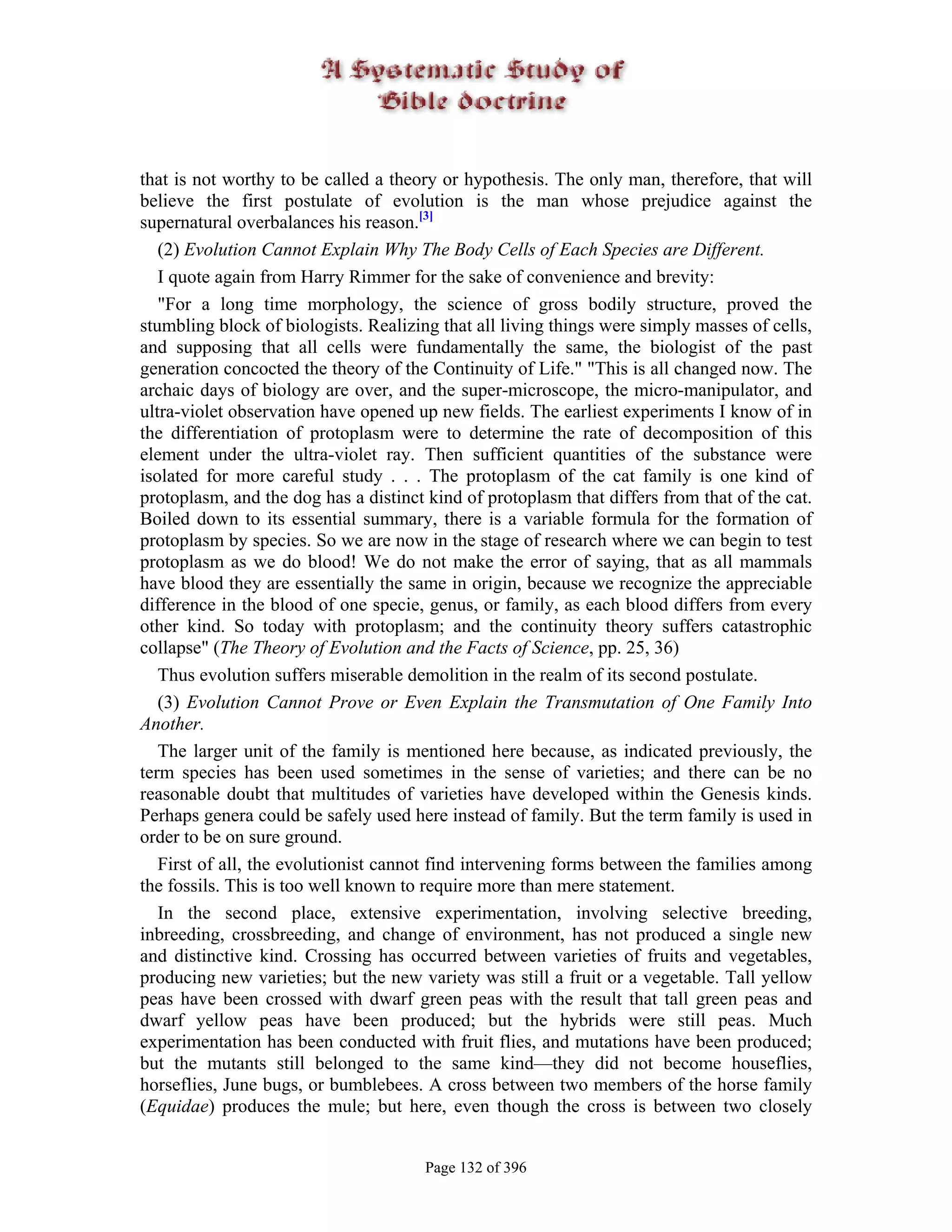 that is not worthy to be called a theory or hypothesis. The only man, therefore, that will
believe the first postulate of evolution is the man whose prejudice against the
supernatural overbalances his reason.[3]
   (2) Evolution Cannot Explain Why The Body Cells of Each Species are Different.
   I quote again from Harry Rimmer for the sake of convenience and brevity:
   "For a long time morphology, the science of gross bodily structure, proved the
stumbling block of biologists. Realizing that all living things were simply masses of cells,
and supposing that all cells were fundamentally the same, the biologist of the past
generation concocted the theory of the Continuity of Life." "This is all changed now. The
archaic days of biology are over, and the super-microscope, the micro-manipulator, and
ultra-violet observation have opened up new fields. The earliest experiments I know of in
the differentiation of protoplasm were to determine the rate of decomposition of this
element under the ultra-violet ray. Then sufficient quantities of the substance were
isolated for more careful study . . . The protoplasm of the cat family is one kind of
protoplasm, and the dog has a distinct kind of protoplasm that differs from that of the cat.
Boiled down to its essential summary, there is a variable formula for the formation of
protoplasm by species. So we are now in the stage of research where we can begin to test
protoplasm as we do blood! We do not make the error of saying, that as all mammals
have blood they are essentially the same in origin, because we recognize the appreciable
difference in the blood of one specie, genus, or family, as each blood differs from every
other kind. So today with protoplasm; and the continuity theory suffers catastrophic
collapse" (The Theory of Evolution and the Facts of Science, pp. 25, 36)
   Thus evolution suffers miserable demolition in the realm of its second postulate.
   (3) Evolution Cannot Prove or Even Explain the Transmutation of One Family Into
Another.
   The larger unit of the family is mentioned here because, as indicated previously, the
term species has been used sometimes in the sense of varieties; and there can be no
reasonable doubt that multitudes of varieties have developed within the Genesis kinds.
Perhaps genera could be safely used here instead of family. But the term family is used in
order to be on sure ground.
   First of all, the evolutionist cannot find intervening forms between the families among
the fossils. This is too well known to require more than mere statement.
   In the second place, extensive experimentation, involving selective breeding,
inbreeding, crossbreeding, and change of environment, has not produced a single new
and distinctive kind. Crossing has occurred between varieties of fruits and vegetables,
producing new varieties; but the new variety was still a fruit or a vegetable. Tall yellow
peas have been crossed with dwarf green peas with the result that tall green peas and
dwarf yellow peas have been produced; but the hybrids were still peas. Much
experimentation has been conducted with fruit flies, and mutations have been produced;
but the mutants still belonged to the same kind—they did not become houseflies,
horseflies, June bugs, or bumblebees. A cross between two members of the horse family
(Equidae) produces the mule; but here, even though the cross is between two closely


                                       Page 132 of 396
 