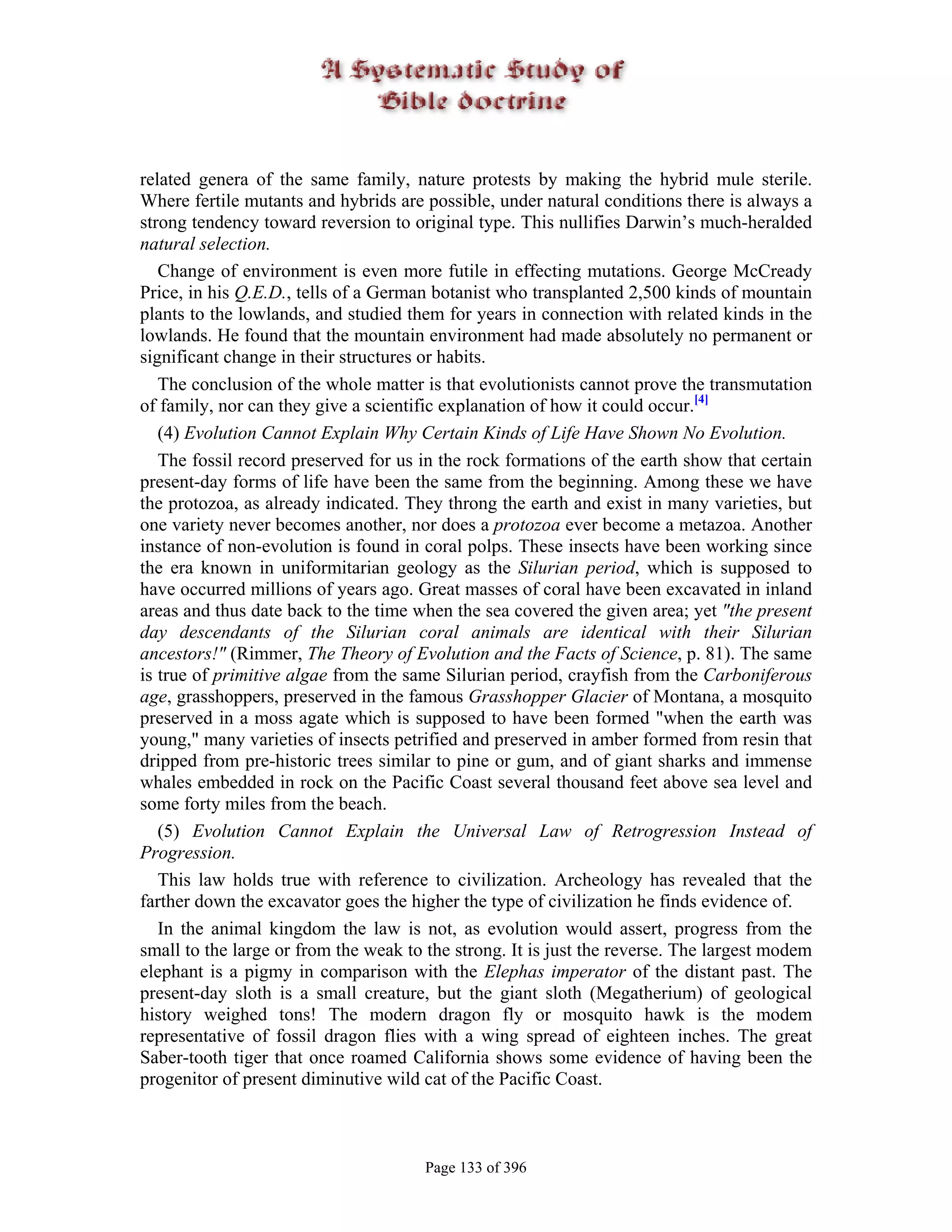 related genera of the same family, nature protests by making the hybrid mule sterile.
Where fertile mutants and hybrids are possible, under natural conditions there is always a
strong tendency toward reversion to original type. This nullifies Darwin’s much-heralded
natural selection.
   Change of environment is even more futile in effecting mutations. George McCready
Price, in his Q.E.D., tells of a German botanist who transplanted 2,500 kinds of mountain
plants to the lowlands, and studied them for years in connection with related kinds in the
lowlands. He found that the mountain environment had made absolutely no permanent or
significant change in their structures or habits.
   The conclusion of the whole matter is that evolutionists cannot prove the transmutation
of family, nor can they give a scientific explanation of how it could occur.[4]
   (4) Evolution Cannot Explain Why Certain Kinds of Life Have Shown No Evolution.
   The fossil record preserved for us in the rock formations of the earth show that certain
present-day forms of life have been the same from the beginning. Among these we have
the protozoa, as already indicated. They throng the earth and exist in many varieties, but
one variety never becomes another, nor does a protozoa ever become a metazoa. Another
instance of non-evolution is found in coral polps. These insects have been working since
the era known in uniformitarian geology as the Silurian period, which is supposed to
have occurred millions of years ago. Great masses of coral have been excavated in inland
areas and thus date back to the time when the sea covered the given area; yet "the present
day descendants of the Silurian coral animals are identical with their Silurian
ancestors!" (Rimmer, The Theory of Evolution and the Facts of Science, p. 81). The same
is true of primitive algae from the same Silurian period, crayfish from the Carboniferous
age, grasshoppers, preserved in the famous Grasshopper Glacier of Montana, a mosquito
preserved in a moss agate which is supposed to have been formed "when the earth was
young," many varieties of insects petrified and preserved in amber formed from resin that
dripped from pre-historic trees similar to pine or gum, and of giant sharks and immense
whales embedded in rock on the Pacific Coast several thousand feet above sea level and
some forty miles from the beach.
   (5) Evolution Cannot Explain the Universal Law of Retrogression Instead of
Progression.
   This law holds true with reference to civilization. Archeology has revealed that the
farther down the excavator goes the higher the type of civilization he finds evidence of.
   In the animal kingdom the law is not, as evolution would assert, progress from the
small to the large or from the weak to the strong. It is just the reverse. The largest modem
elephant is a pigmy in comparison with the Elephas imperator of the distant past. The
present-day sloth is a small creature, but the giant sloth (Megatherium) of geological
history weighed tons! The modern dragon fly or mosquito hawk is the modem
representative of fossil dragon flies with a wing spread of eighteen inches. The great
Saber-tooth tiger that once roamed California shows some evidence of having been the
progenitor of present diminutive wild cat of the Pacific Coast.



                                       Page 133 of 396
 