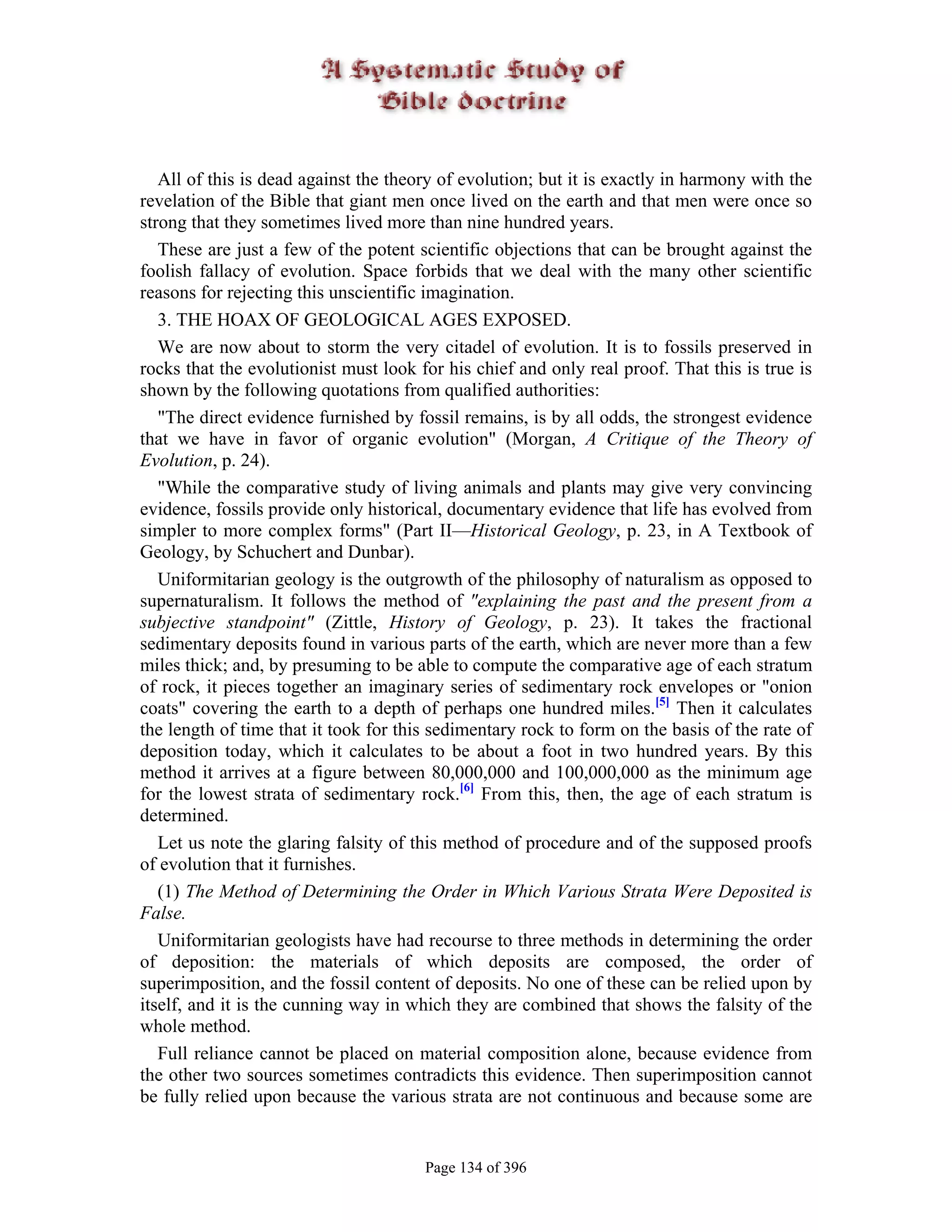 All of this is dead against the theory of evolution; but it is exactly in harmony with the
revelation of the Bible that giant men once lived on the earth and that men were once so
strong that they sometimes lived more than nine hundred years.
   These are just a few of the potent scientific objections that can be brought against the
foolish fallacy of evolution. Space forbids that we deal with the many other scientific
reasons for rejecting this unscientific imagination.
   3. THE HOAX OF GEOLOGICAL AGES EXPOSED.
   We are now about to storm the very citadel of evolution. It is to fossils preserved in
rocks that the evolutionist must look for his chief and only real proof. That this is true is
shown by the following quotations from qualified authorities:
   "The direct evidence furnished by fossil remains, is by all odds, the strongest evidence
that we have in favor of organic evolution" (Morgan, A Critique of the Theory of
Evolution, p. 24).
   "While the comparative study of living animals and plants may give very convincing
evidence, fossils provide only historical, documentary evidence that life has evolved from
simpler to more complex forms" (Part II—Historical Geology, p. 23, in A Textbook of
Geology, by Schuchert and Dunbar).
   Uniformitarian geology is the outgrowth of the philosophy of naturalism as opposed to
supernaturalism. It follows the method of "explaining the past and the present from a
subjective standpoint" (Zittle, History of Geology, p. 23). It takes the fractional
sedimentary deposits found in various parts of the earth, which are never more than a few
miles thick; and, by presuming to be able to compute the comparative age of each stratum
of rock, it pieces together an imaginary series of sedimentary rock envelopes or "onion
coats" covering the earth to a depth of perhaps one hundred miles.[5] Then it calculates
the length of time that it took for this sedimentary rock to form on the basis of the rate of
deposition today, which it calculates to be about a foot in two hundred years. By this
method it arrives at a figure between 80,000,000 and 100,000,000 as the minimum age
for the lowest strata of sedimentary rock.[6] From this, then, the age of each stratum is
determined.
   Let us note the glaring falsity of this method of procedure and of the supposed proofs
of evolution that it furnishes.
   (1) The Method of Determining the Order in Which Various Strata Were Deposited is
False.
   Uniformitarian geologists have had recourse to three methods in determining the order
of deposition: the materials of which deposits are composed, the order of
superimposition, and the fossil content of deposits. No one of these can be relied upon by
itself, and it is the cunning way in which they are combined that shows the falsity of the
whole method.
   Full reliance cannot be placed on material composition alone, because evidence from
the other two sources sometimes contradicts this evidence. Then superimposition cannot
be fully relied upon because the various strata are not continuous and because some are


                                       Page 134 of 396
 