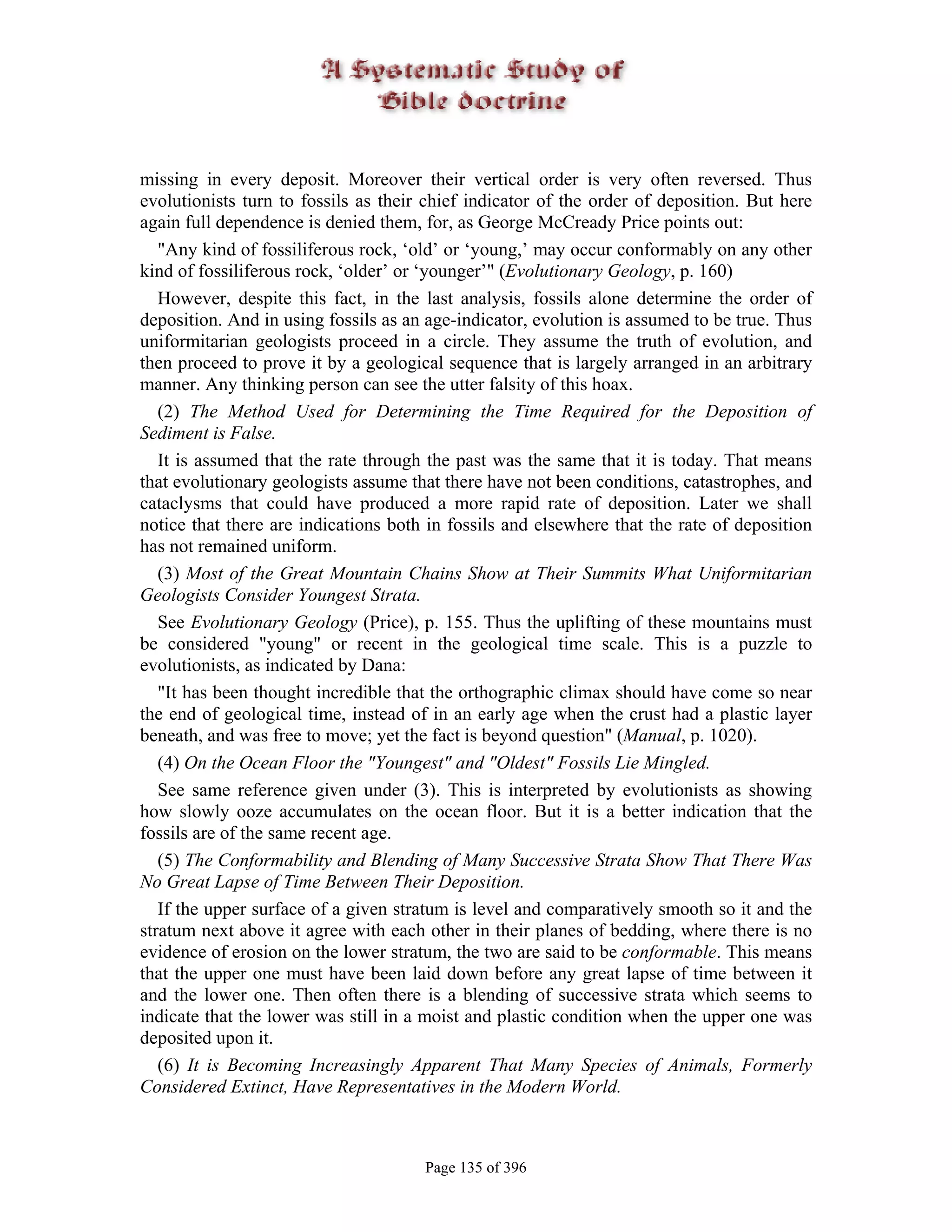 missing in every deposit. Moreover their vertical order is very often reversed. Thus
evolutionists turn to fossils as their chief indicator of the order of deposition. But here
again full dependence is denied them, for, as George McCready Price points out:
   "Any kind of fossiliferous rock, ‘old’ or ‘young,’ may occur conformably on any other
kind of fossiliferous rock, ‘older’ or ‘younger’" (Evolutionary Geology, p. 160)
   However, despite this fact, in the last analysis, fossils alone determine the order of
deposition. And in using fossils as an age-indicator, evolution is assumed to be true. Thus
uniformitarian geologists proceed in a circle. They assume the truth of evolution, and
then proceed to prove it by a geological sequence that is largely arranged in an arbitrary
manner. Any thinking person can see the utter falsity of this hoax.
   (2) The Method Used for Determining the Time Required for the Deposition of
Sediment is False.
   It is assumed that the rate through the past was the same that it is today. That means
that evolutionary geologists assume that there have not been conditions, catastrophes, and
cataclysms that could have produced a more rapid rate of deposition. Later we shall
notice that there are indications both in fossils and elsewhere that the rate of deposition
has not remained uniform.
   (3) Most of the Great Mountain Chains Show at Their Summits What Uniformitarian
Geologists Consider Youngest Strata.
   See Evolutionary Geology (Price), p. 155. Thus the uplifting of these mountains must
be considered "young" or recent in the geological time scale. This is a puzzle to
evolutionists, as indicated by Dana:
   "It has been thought incredible that the orthographic climax should have come so near
the end of geological time, instead of in an early age when the crust had a plastic layer
beneath, and was free to move; yet the fact is beyond question" (Manual, p. 1020).
   (4) On the Ocean Floor the "Youngest" and "Oldest" Fossils Lie Mingled.
   See same reference given under (3). This is interpreted by evolutionists as showing
how slowly ooze accumulates on the ocean floor. But it is a better indication that the
fossils are of the same recent age.
   (5) The Conformability and Blending of Many Successive Strata Show That There Was
No Great Lapse of Time Between Their Deposition.
   If the upper surface of a given stratum is level and comparatively smooth so it and the
stratum next above it agree with each other in their planes of bedding, where there is no
evidence of erosion on the lower stratum, the two are said to be conformable. This means
that the upper one must have been laid down before any great lapse of time between it
and the lower one. Then often there is a blending of successive strata which seems to
indicate that the lower was still in a moist and plastic condition when the upper one was
deposited upon it.
   (6) It is Becoming Increasingly Apparent That Many Species of Animals, Formerly
Considered Extinct, Have Representatives in the Modern World.



                                      Page 135 of 396
 