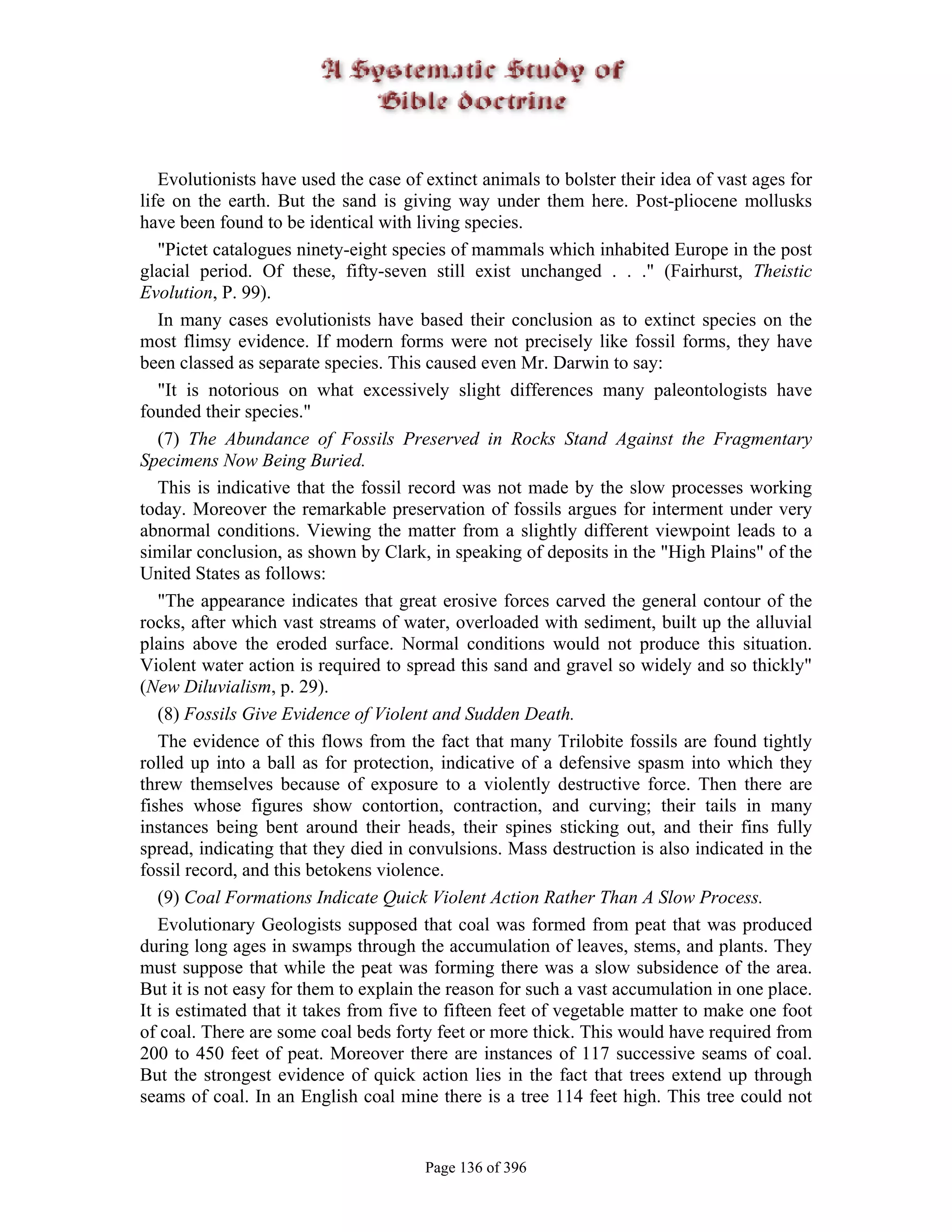 Evolutionists have used the case of extinct animals to bolster their idea of vast ages for
life on the earth. But the sand is giving way under them here. Post-pliocene mollusks
have been found to be identical with living species.
   "Pictet catalogues ninety-eight species of mammals which inhabited Europe in the post
glacial period. Of these, fifty-seven still exist unchanged . . ." (Fairhurst, Theistic
Evolution, P. 99).
   In many cases evolutionists have based their conclusion as to extinct species on the
most flimsy evidence. If modern forms were not precisely like fossil forms, they have
been classed as separate species. This caused even Mr. Darwin to say:
   "It is notorious on what excessively slight differences many paleontologists have
founded their species."
   (7) The Abundance of Fossils Preserved in Rocks Stand Against the Fragmentary
Specimens Now Being Buried.
   This is indicative that the fossil record was not made by the slow processes working
today. Moreover the remarkable preservation of fossils argues for interment under very
abnormal conditions. Viewing the matter from a slightly different viewpoint leads to a
similar conclusion, as shown by Clark, in speaking of deposits in the "High Plains" of the
United States as follows:
   "The appearance indicates that great erosive forces carved the general contour of the
rocks, after which vast streams of water, overloaded with sediment, built up the alluvial
plains above the eroded surface. Normal conditions would not produce this situation.
Violent water action is required to spread this sand and gravel so widely and so thickly"
(New Diluvialism, p. 29).
   (8) Fossils Give Evidence of Violent and Sudden Death.
   The evidence of this flows from the fact that many Trilobite fossils are found tightly
rolled up into a ball as for protection, indicative of a defensive spasm into which they
threw themselves because of exposure to a violently destructive force. Then there are
fishes whose figures show contortion, contraction, and curving; their tails in many
instances being bent around their heads, their spines sticking out, and their fins fully
spread, indicating that they died in convulsions. Mass destruction is also indicated in the
fossil record, and this betokens violence.
   (9) Coal Formations Indicate Quick Violent Action Rather Than A Slow Process.
   Evolutionary Geologists supposed that coal was formed from peat that was produced
during long ages in swamps through the accumulation of leaves, stems, and plants. They
must suppose that while the peat was forming there was a slow subsidence of the area.
But it is not easy for them to explain the reason for such a vast accumulation in one place.
It is estimated that it takes from five to fifteen feet of vegetable matter to make one foot
of coal. There are some coal beds forty feet or more thick. This would have required from
200 to 450 feet of peat. Moreover there are instances of 117 successive seams of coal.
But the strongest evidence of quick action lies in the fact that trees extend up through
seams of coal. In an English coal mine there is a tree 114 feet high. This tree could not


                                       Page 136 of 396
 