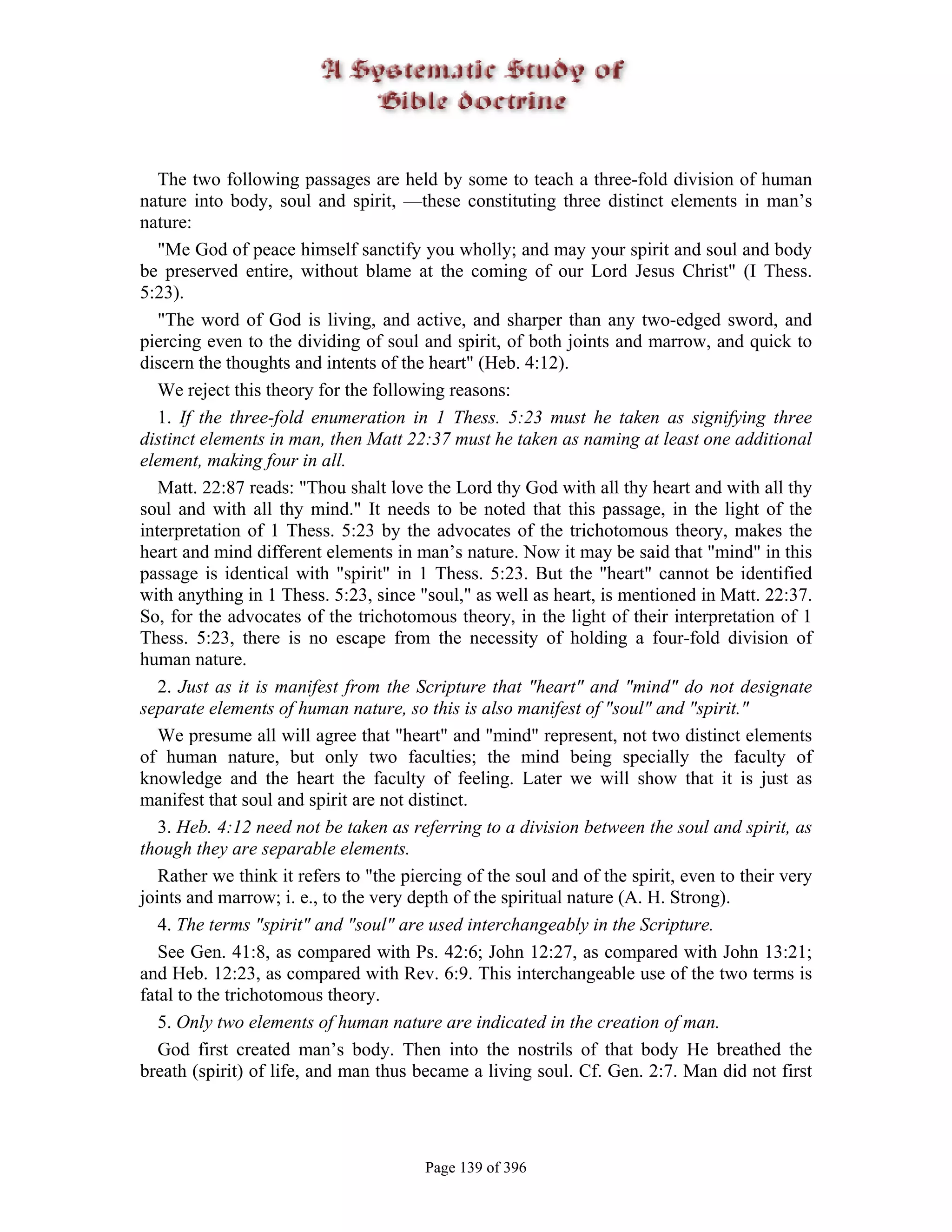 The two following passages are held by some to teach a three-fold division of human
nature into body, soul and spirit, —these constituting three distinct elements in man’s
nature:
   "Me God of peace himself sanctify you wholly; and may your spirit and soul and body
be preserved entire, without blame at the coming of our Lord Jesus Christ" (I Thess.
5:23).
   "The word of God is living, and active, and sharper than any two-edged sword, and
piercing even to the dividing of soul and spirit, of both joints and marrow, and quick to
discern the thoughts and intents of the heart" (Heb. 4:12).
   We reject this theory for the following reasons:
   1. If the three-fold enumeration in 1 Thess. 5:23 must he taken as signifying three
distinct elements in man, then Matt 22:37 must he taken as naming at least one additional
element, making four in all.
   Matt. 22:87 reads: "Thou shalt love the Lord thy God with all thy heart and with all thy
soul and with all thy mind." It needs to be noted that this passage, in the light of the
interpretation of 1 Thess. 5:23 by the advocates of the trichotomous theory, makes the
heart and mind different elements in man’s nature. Now it may be said that "mind" in this
passage is identical with "spirit" in 1 Thess. 5:23. But the "heart" cannot be identified
with anything in 1 Thess. 5:23, since "soul," as well as heart, is mentioned in Matt. 22:37.
So, for the advocates of the trichotomous theory, in the light of their interpretation of 1
Thess. 5:23, there is no escape from the necessity of holding a four-fold division of
human nature.
   2. Just as it is manifest from the Scripture that "heart" and "mind" do not designate
separate elements of human nature, so this is also manifest of "soul" and "spirit."
   We presume all will agree that "heart" and "mind" represent, not two distinct elements
of human nature, but only two faculties; the mind being specially the faculty of
knowledge and the heart the faculty of feeling. Later we will show that it is just as
manifest that soul and spirit are not distinct.
   3. Heb. 4:12 need not be taken as referring to a division between the soul and spirit, as
though they are separable elements.
   Rather we think it refers to "the piercing of the soul and of the spirit, even to their very
joints and marrow; i. e., to the very depth of the spiritual nature (A. H. Strong).
   4. The terms "spirit" and "soul" are used interchangeably in the Scripture.
   See Gen. 41:8, as compared with Ps. 42:6; John 12:27, as compared with John 13:21;
and Heb. 12:23, as compared with Rev. 6:9. This interchangeable use of the two terms is
fatal to the trichotomous theory.
   5. Only two elements of human nature are indicated in the creation of man.
   God first created man’s body. Then into the nostrils of that body He breathed the
breath (spirit) of life, and man thus became a living soul. Cf. Gen. 2:7. Man did not first




                                        Page 139 of 396
 