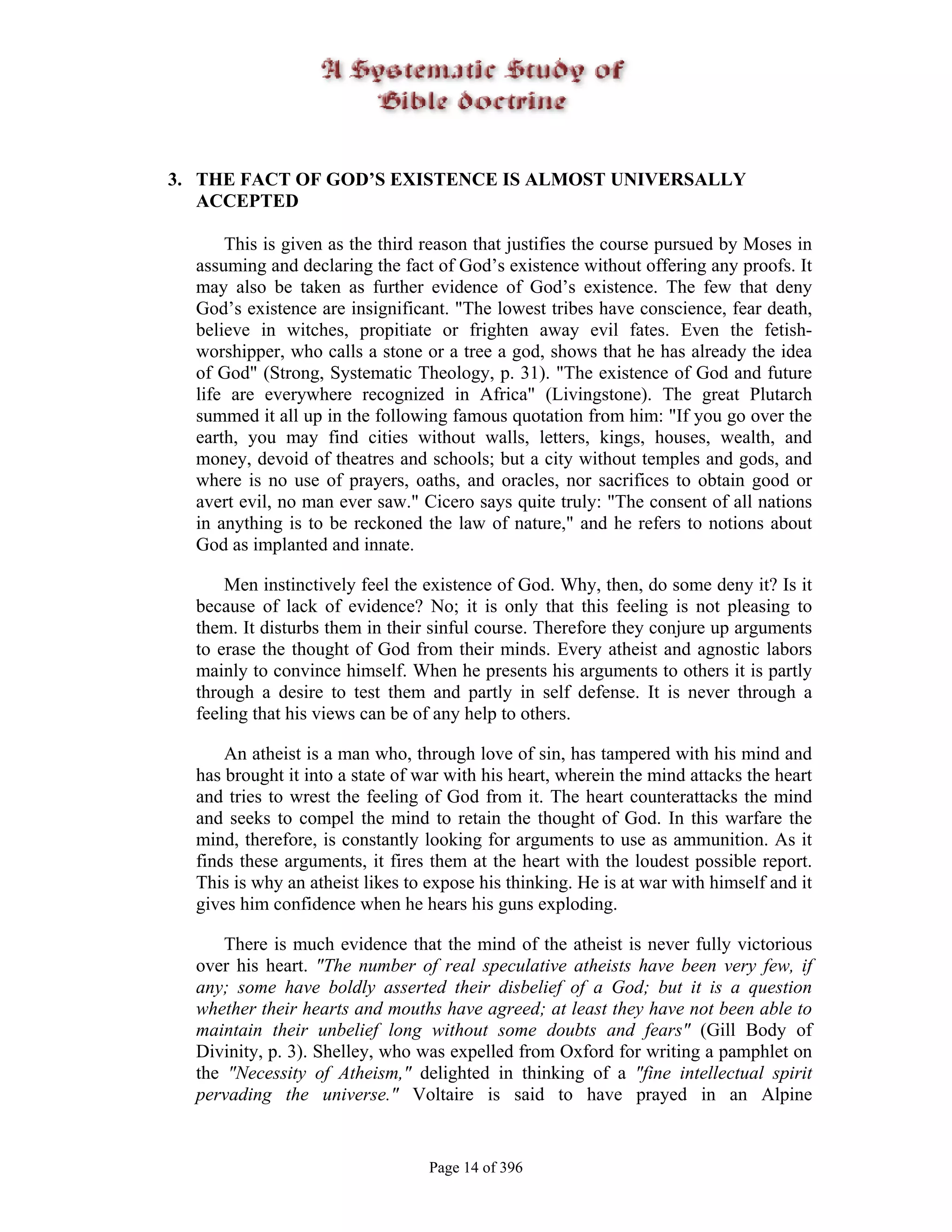 3. THE FACT OF GOD’S EXISTENCE IS ALMOST UNIVERSALLY
   ACCEPTED

      This is given as the third reason that justifies the course pursued by Moses in
  assuming and declaring the fact of God’s existence without offering any proofs. It
  may also be taken as further evidence of God’s existence. The few that deny
  God’s existence are insignificant. "The lowest tribes have conscience, fear death,
  believe in witches, propitiate or frighten away evil fates. Even the fetish-
  worshipper, who calls a stone or a tree a god, shows that he has already the idea
  of God" (Strong, Systematic Theology, p. 31). "The existence of God and future
  life are everywhere recognized in Africa" (Livingstone). The great Plutarch
  summed it all up in the following famous quotation from him: "If you go over the
  earth, you may find cities without walls, letters, kings, houses, wealth, and
  money, devoid of theatres and schools; but a city without temples and gods, and
  where is no use of prayers, oaths, and oracles, nor sacrifices to obtain good or
  avert evil, no man ever saw." Cicero says quite truly: "The consent of all nations
  in anything is to be reckoned the law of nature," and he refers to notions about
  God as implanted and innate.

      Men instinctively feel the existence of God. Why, then, do some deny it? Is it
  because of lack of evidence? No; it is only that this feeling is not pleasing to
  them. It disturbs them in their sinful course. Therefore they conjure up arguments
  to erase the thought of God from their minds. Every atheist and agnostic labors
  mainly to convince himself. When he presents his arguments to others it is partly
  through a desire to test them and partly in self defense. It is never through a
  feeling that his views can be of any help to others.

      An atheist is a man who, through love of sin, has tampered with his mind and
  has brought it into a state of war with his heart, wherein the mind attacks the heart
  and tries to wrest the feeling of God from it. The heart counterattacks the mind
  and seeks to compel the mind to retain the thought of God. In this warfare the
  mind, therefore, is constantly looking for arguments to use as ammunition. As it
  finds these arguments, it fires them at the heart with the loudest possible report.
  This is why an atheist likes to expose his thinking. He is at war with himself and it
  gives him confidence when he hears his guns exploding.

      There is much evidence that the mind of the atheist is never fully victorious
  over his heart. "The number of real speculative atheists have been very few, if
  any; some have boldly asserted their disbelief of a God; but it is a question
  whether their hearts and mouths have agreed; at least they have not been able to
  maintain their unbelief long without some doubts and fears" (Gill Body of
  Divinity, p. 3). Shelley, who was expelled from Oxford for writing a pamphlet on
  the "Necessity of Atheism," delighted in thinking of a "fine intellectual spirit
  pervading the universe." Voltaire is said to have prayed in an Alpine


                                  Page 14 of 396
 