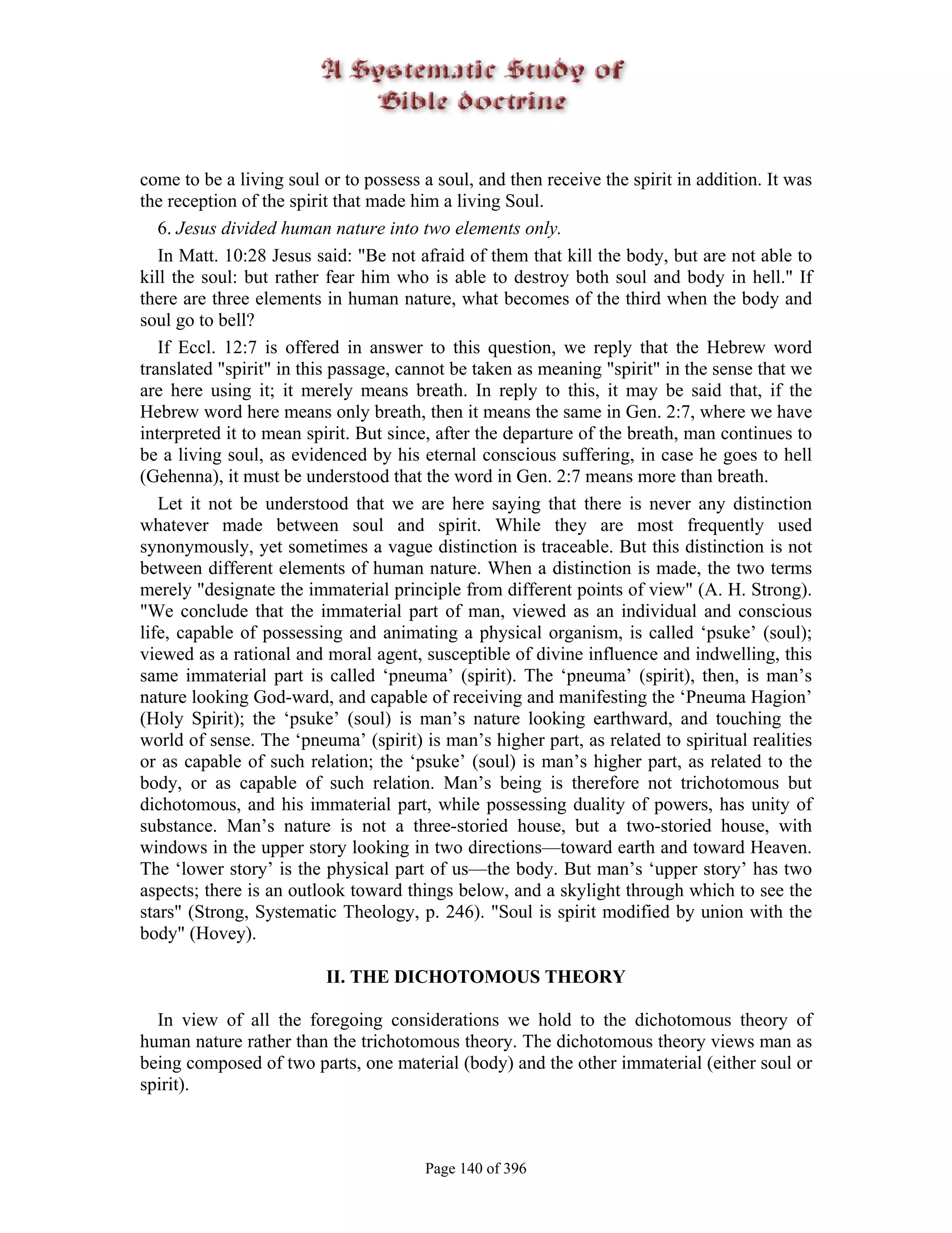 come to be a living soul or to possess a soul, and then receive the spirit in addition. It was
the reception of the spirit that made him a living Soul.
   6. Jesus divided human nature into two elements only.
   In Matt. 10:28 Jesus said: "Be not afraid of them that kill the body, but are not able to
kill the soul: but rather fear him who is able to destroy both soul and body in hell." If
there are three elements in human nature, what becomes of the third when the body and
soul go to bell?
   If Eccl. 12:7 is offered in answer to this question, we reply that the Hebrew word
translated "spirit" in this passage, cannot be taken as meaning "spirit" in the sense that we
are here using it; it merely means breath. In reply to this, it may be said that, if the
Hebrew word here means only breath, then it means the same in Gen. 2:7, where we have
interpreted it to mean spirit. But since, after the departure of the breath, man continues to
be a living soul, as evidenced by his eternal conscious suffering, in case he goes to hell
(Gehenna), it must be understood that the word in Gen. 2:7 means more than breath.
   Let it not be understood that we are here saying that there is never any distinction
whatever made between soul and spirit. While they are most frequently used
synonymously, yet sometimes a vague distinction is traceable. But this distinction is not
between different elements of human nature. When a distinction is made, the two terms
merely "designate the immaterial principle from different points of view" (A. H. Strong).
"We conclude that the immaterial part of man, viewed as an individual and conscious
life, capable of possessing and animating a physical organism, is called ‘psuke’ (soul);
viewed as a rational and moral agent, susceptible of divine influence and indwelling, this
same immaterial part is called ‘pneuma’ (spirit). The ‘pneuma’ (spirit), then, is man’s
nature looking God-ward, and capable of receiving and manifesting the ‘Pneuma Hagion’
(Holy Spirit); the ‘psuke’ (soul) is man’s nature looking earthward, and touching the
world of sense. The ‘pneuma’ (spirit) is man’s higher part, as related to spiritual realities
or as capable of such relation; the ‘psuke’ (soul) is man’s higher part, as related to the
body, or as capable of such relation. Man’s being is therefore not trichotomous but
dichotomous, and his immaterial part, while possessing duality of powers, has unity of
substance. Man’s nature is not a three-storied house, but a two-storied house, with
windows in the upper story looking in two directions—toward earth and toward Heaven.
The ‘lower story’ is the physical part of us—the body. But man’s ‘upper story’ has two
aspects; there is an outlook toward things below, and a skylight through which to see the
stars" (Strong, Systematic Theology, p. 246). "Soul is spirit modified by union with the
body" (Hovey).

                          II. THE DICHOTOMOUS THEORY

  In view of all the foregoing considerations we hold to the dichotomous theory of
human nature rather than the trichotomous theory. The dichotomous theory views man as
being composed of two parts, one material (body) and the other immaterial (either soul or
spirit).



                                       Page 140 of 396
 