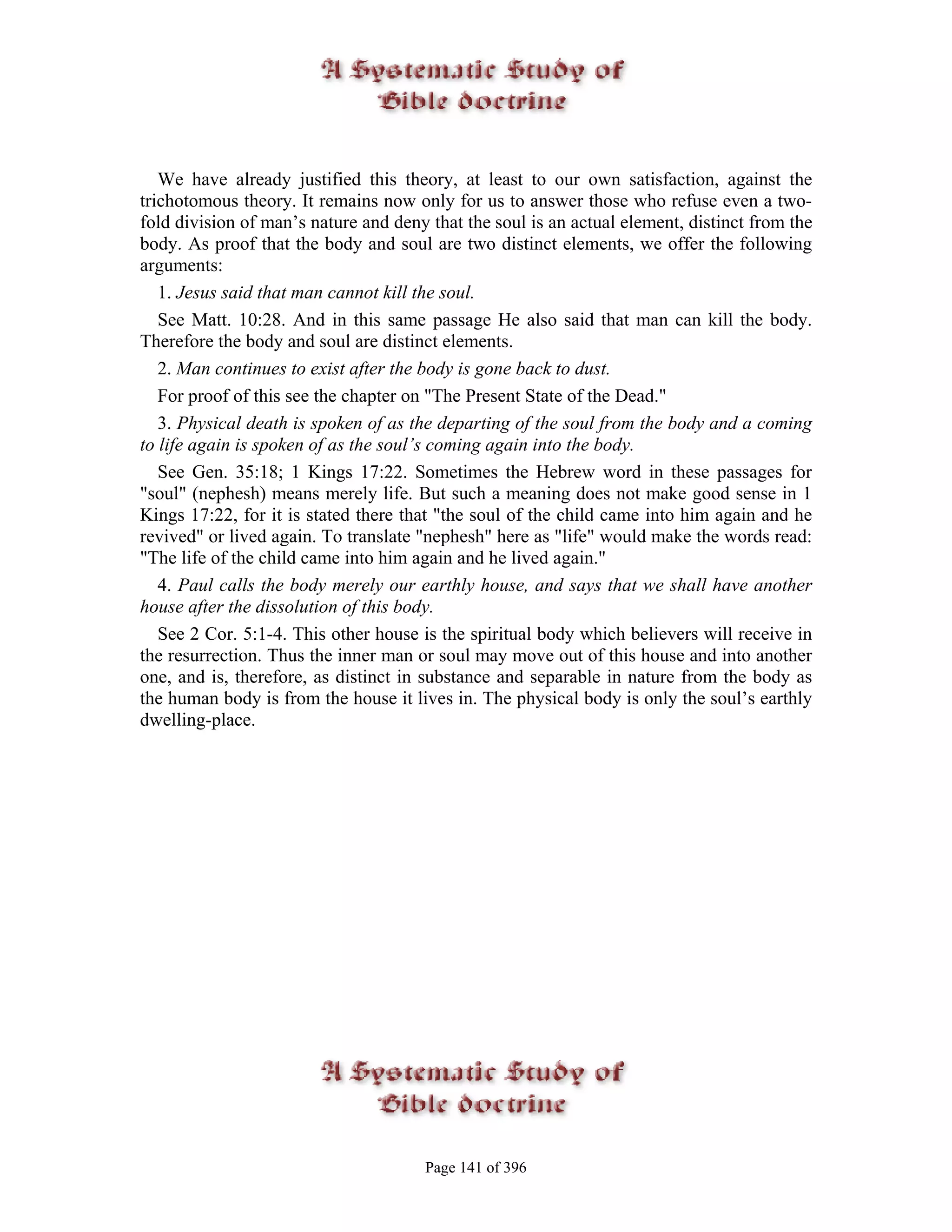 We have already justified this theory, at least to our own satisfaction, against the
trichotomous theory. It remains now only for us to answer those who refuse even a two-
fold division of man’s nature and deny that the soul is an actual element, distinct from the
body. As proof that the body and soul are two distinct elements, we offer the following
arguments:
   1. Jesus said that man cannot kill the soul.
   See Matt. 10:28. And in this same passage He also said that man can kill the body.
Therefore the body and soul are distinct elements.
   2. Man continues to exist after the body is gone back to dust.
   For proof of this see the chapter on "The Present State of the Dead."
   3. Physical death is spoken of as the departing of the soul from the body and a coming
to life again is spoken of as the soul’s coming again into the body.
   See Gen. 35:18; 1 Kings 17:22. Sometimes the Hebrew word in these passages for
"soul" (nephesh) means merely life. But such a meaning does not make good sense in 1
Kings 17:22, for it is stated there that "the soul of the child came into him again and he
revived" or lived again. To translate "nephesh" here as "life" would make the words read:
"The life of the child came into him again and he lived again."
   4. Paul calls the body merely our earthly house, and says that we shall have another
house after the dissolution of this body.
   See 2 Cor. 5:1-4. This other house is the spiritual body which believers will receive in
the resurrection. Thus the inner man or soul may move out of this house and into another
one, and is, therefore, as distinct in substance and separable in nature from the body as
the human body is from the house it lives in. The physical body is only the soul’s earthly
dwelling-place.




                                       Page 141 of 396
 