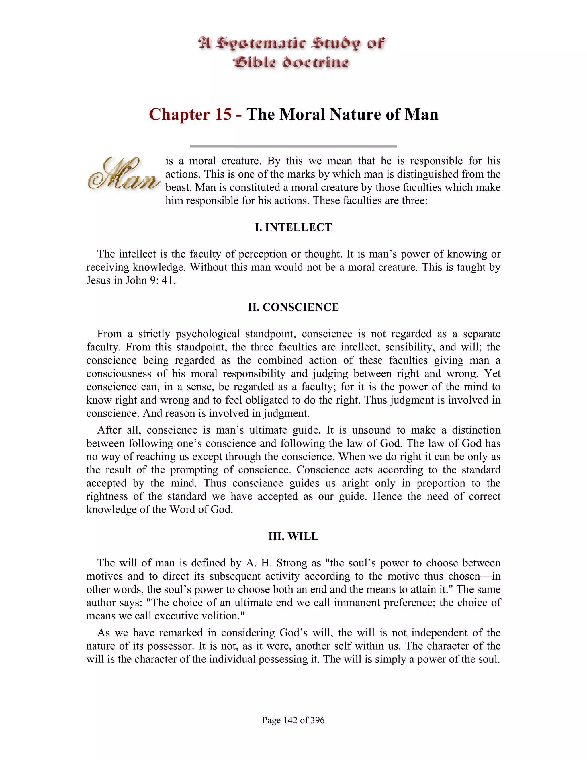 Chapter 15 - The Moral Nature of Man

                 is a moral creature. By this we mean that he is responsible for his
                 actions. This is one of the marks by which man is distinguished from the
                 beast. Man is constituted a moral creature by those faculties which make
                 him responsible for his actions. These faculties are three:

                                      I. INTELLECT

  The intellect is the faculty of perception or thought. It is man’s power of knowing or
receiving knowledge. Without this man would not be a moral creature. This is taught by
Jesus in John 9: 41.

                                    II. CONSCIENCE

   From a strictly psychological standpoint, conscience is not regarded as a separate
faculty. From this standpoint, the three faculties are intellect, sensibility, and will; the
conscience being regarded as the combined action of these faculties giving man a
consciousness of his moral responsibility and judging between right and wrong. Yet
conscience can, in a sense, be regarded as a faculty; for it is the power of the mind to
know right and wrong and to feel obligated to do the right. Thus judgment is involved in
conscience. And reason is involved in judgment.
   After all, conscience is man’s ultimate guide. It is unsound to make a distinction
between following one’s conscience and following the law of God. The law of God has
no way of reaching us except through the conscience. When we do right it can be only as
the result of the prompting of conscience. Conscience acts according to the standard
accepted by the mind. Thus conscience guides us aright only in proportion to the
rightness of the standard we have accepted as our guide. Hence the need of correct
knowledge of the Word of God.

                                         III. WILL

  The will of man is defined by A. H. Strong as "the soul’s power to choose between
motives and to direct its subsequent activity according to the motive thus chosen—in
other words, the soul’s power to choose both an end and the means to attain it." The same
author says: "The choice of an ultimate end we call immanent preference; the choice of
means we call executive volition."
  As we have remarked in considering God’s will, the will is not independent of the
nature of its possessor. It is not, as it were, another self within us. The character of the
will is the character of the individual possessing it. The will is simply a power of the soul.




                                       Page 142 of 396
 