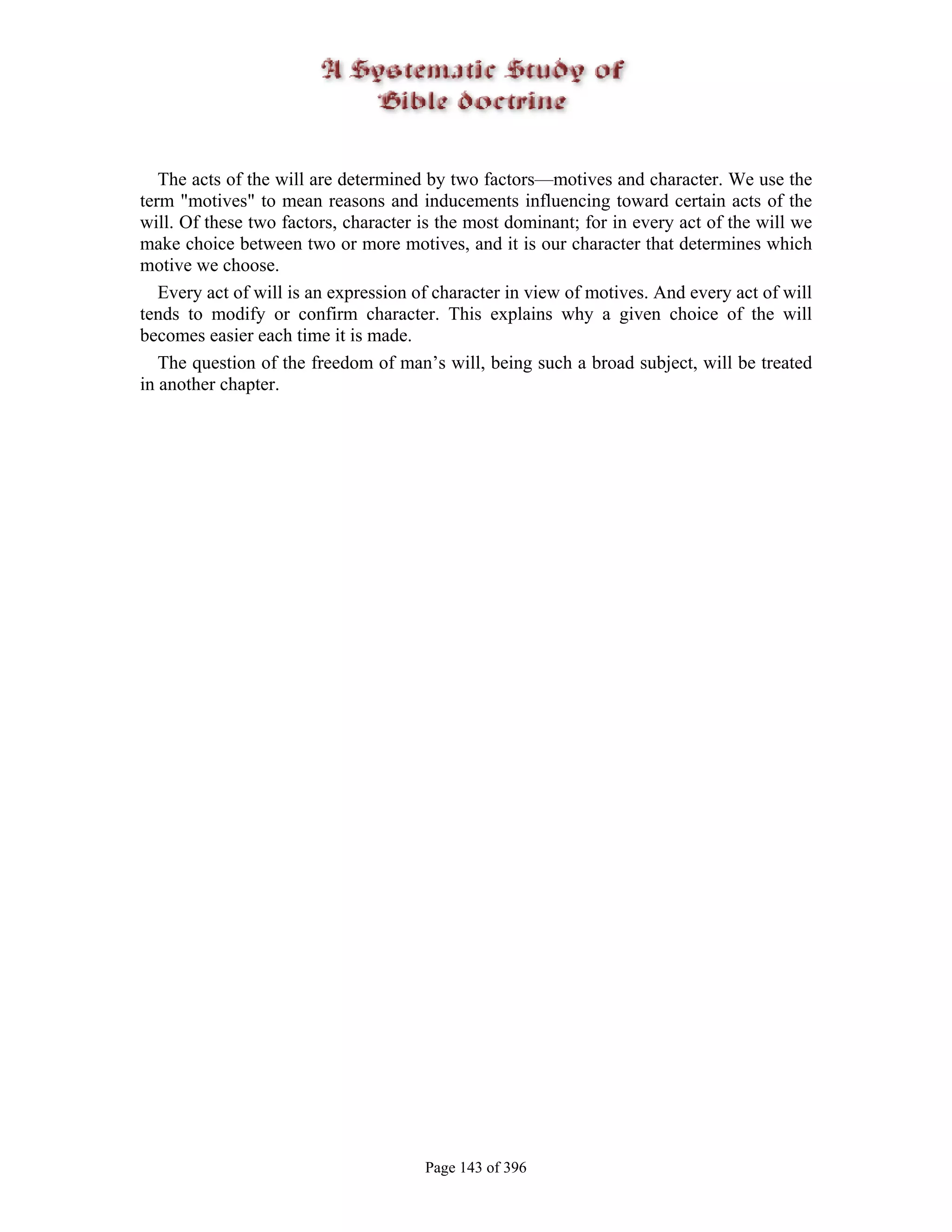 The acts of the will are determined by two factors—motives and character. We use the
term "motives" to mean reasons and inducements influencing toward certain acts of the
will. Of these two factors, character is the most dominant; for in every act of the will we
make choice between two or more motives, and it is our character that determines which
motive we choose.
   Every act of will is an expression of character in view of motives. And every act of will
tends to modify or confirm character. This explains why a given choice of the will
becomes easier each time it is made.
   The question of the freedom of man’s will, being such a broad subject, will be treated
in another chapter.




                                       Page 143 of 396
 
