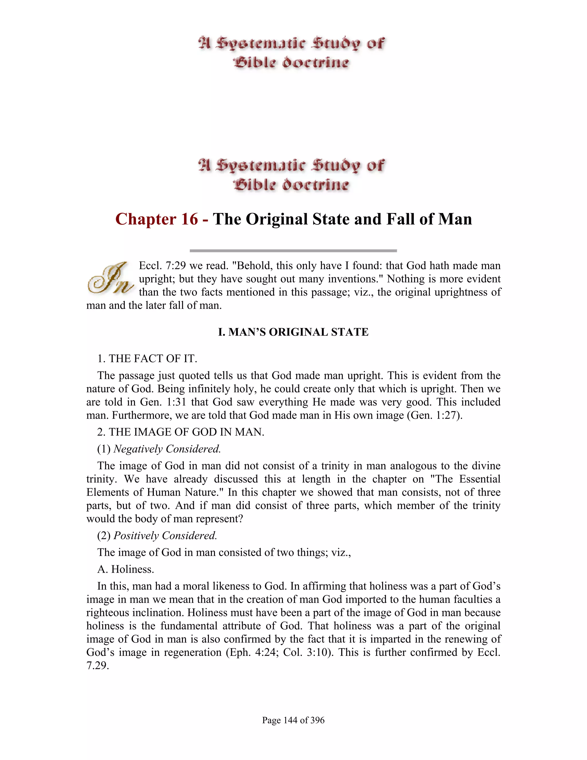 Chapter 16 - The Original State and Fall of Man

          Eccl. 7:29 we read. "Behold, this only have I found: that God hath made man
          upright; but they have sought out many inventions." Nothing is more evident
          than the two facts mentioned in this passage; viz., the original uprightness of
man and the later fall of man.

                            I. MAN’S ORIGINAL STATE

   1. THE FACT OF IT.
   The passage just quoted tells us that God made man upright. This is evident from the
nature of God. Being infinitely holy, he could create only that which is upright. Then we
are told in Gen. 1:31 that God saw everything He made was very good. This included
man. Furthermore, we are told that God made man in His own image (Gen. 1:27).
   2. THE IMAGE OF GOD IN MAN.
   (1) Negatively Considered.
   The image of God in man did not consist of a trinity in man analogous to the divine
trinity. We have already discussed this at length in the chapter on "The Essential
Elements of Human Nature." In this chapter we showed that man consists, not of three
parts, but of two. And if man did consist of three parts, which member of the trinity
would the body of man represent?
   (2) Positively Considered.
   The image of God in man consisted of two things; viz.,
   A. Holiness.
   In this, man had a moral likeness to God. In affirming that holiness was a part of God’s
image in man we mean that in the creation of man God imported to the human faculties a
righteous inclination. Holiness must have been a part of the image of God in man because
holiness is the fundamental attribute of God. That holiness was a part of the original
image of God in man is also confirmed by the fact that it is imparted in the renewing of
God’s image in regeneration (Eph. 4:24; Col. 3:10). This is further confirmed by Eccl.
7.29.



                                      Page 144 of 396
 
