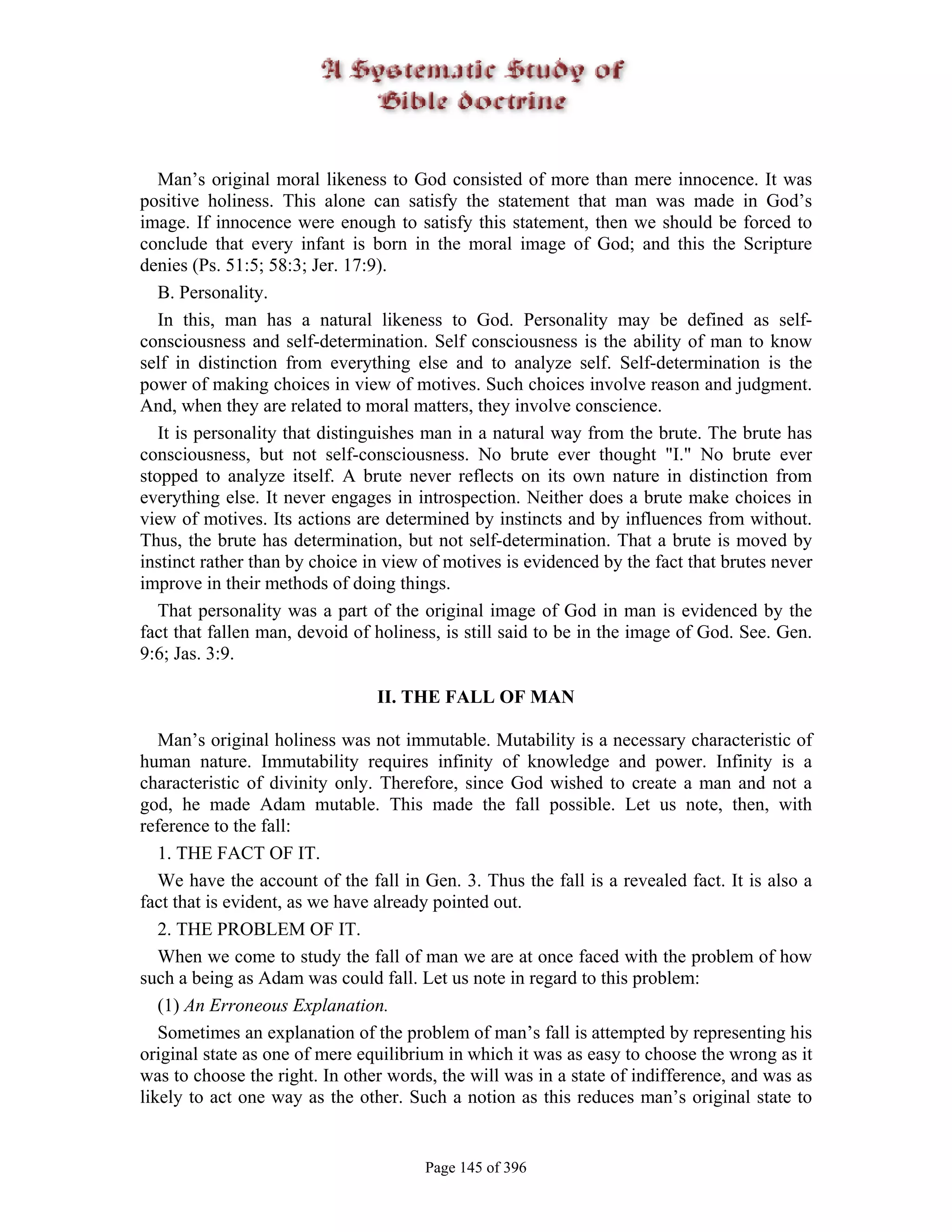 Man’s original moral likeness to God consisted of more than mere innocence. It was
positive holiness. This alone can satisfy the statement that man was made in God’s
image. If innocence were enough to satisfy this statement, then we should be forced to
conclude that every infant is born in the moral image of God; and this the Scripture
denies (Ps. 51:5; 58:3; Jer. 17:9).
   B. Personality.
   In this, man has a natural likeness to God. Personality may be defined as self-
consciousness and self-determination. Self consciousness is the ability of man to know
self in distinction from everything else and to analyze self. Self-determination is the
power of making choices in view of motives. Such choices involve reason and judgment.
And, when they are related to moral matters, they involve conscience.
   It is personality that distinguishes man in a natural way from the brute. The brute has
consciousness, but not self-consciousness. No brute ever thought "I." No brute ever
stopped to analyze itself. A brute never reflects on its own nature in distinction from
everything else. It never engages in introspection. Neither does a brute make choices in
view of motives. Its actions are determined by instincts and by influences from without.
Thus, the brute has determination, but not self-determination. That a brute is moved by
instinct rather than by choice in view of motives is evidenced by the fact that brutes never
improve in their methods of doing things.
   That personality was a part of the original image of God in man is evidenced by the
fact that fallen man, devoid of holiness, is still said to be in the image of God. See. Gen.
9:6; Jas. 3:9.

                                II. THE FALL OF MAN

   Man’s original holiness was not immutable. Mutability is a necessary characteristic of
human nature. Immutability requires infinity of knowledge and power. Infinity is a
characteristic of divinity only. Therefore, since God wished to create a man and not a
god, he made Adam mutable. This made the fall possible. Let us note, then, with
reference to the fall:
   1. THE FACT OF IT.
   We have the account of the fall in Gen. 3. Thus the fall is a revealed fact. It is also a
fact that is evident, as we have already pointed out.
   2. THE PROBLEM OF IT.
   When we come to study the fall of man we are at once faced with the problem of how
such a being as Adam was could fall. Let us note in regard to this problem:
   (1) An Erroneous Explanation.
   Sometimes an explanation of the problem of man’s fall is attempted by representing his
original state as one of mere equilibrium in which it was as easy to choose the wrong as it
was to choose the right. In other words, the will was in a state of indifference, and was as
likely to act one way as the other. Such a notion as this reduces man’s original state to


                                       Page 145 of 396
 