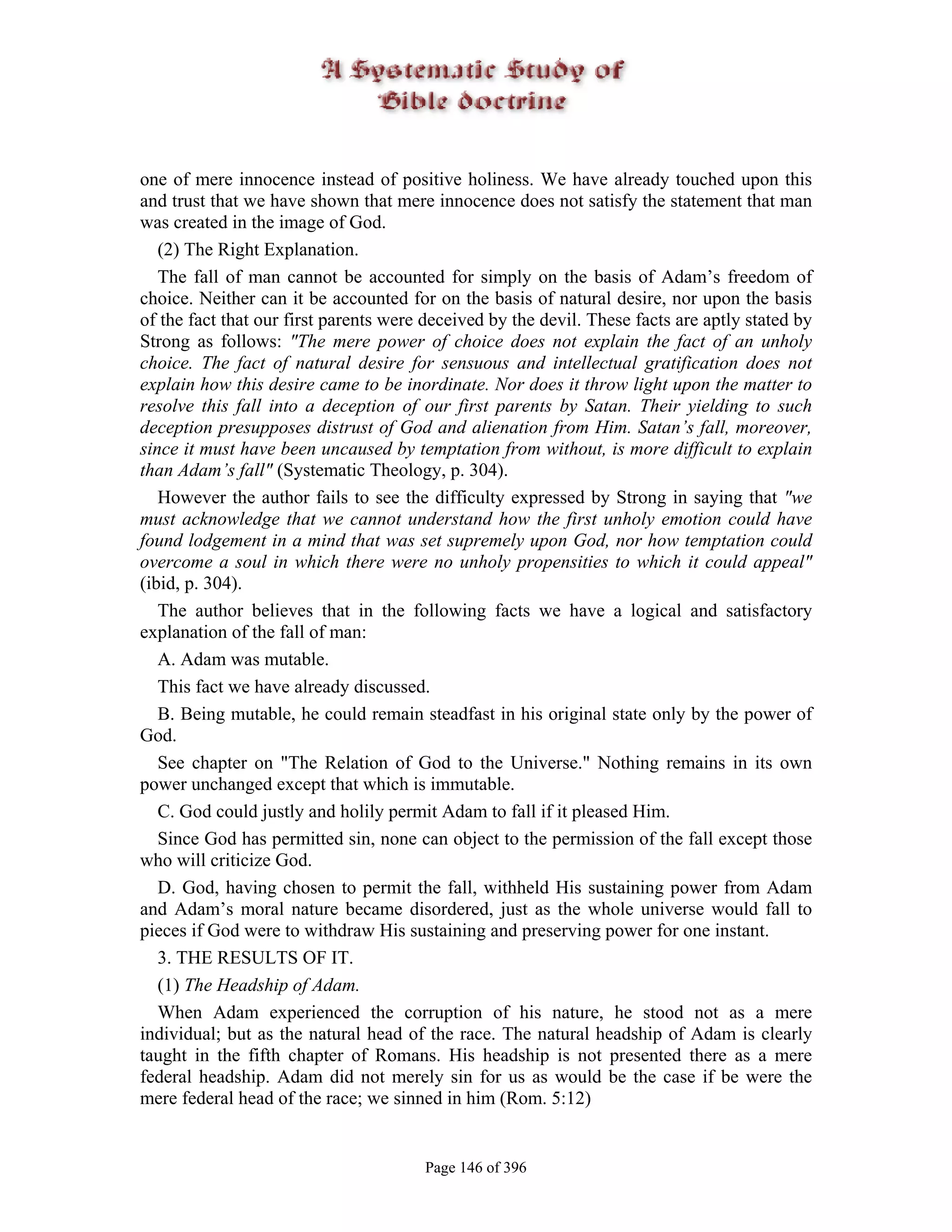 one of mere innocence instead of positive holiness. We have already touched upon this
and trust that we have shown that mere innocence does not satisfy the statement that man
was created in the image of God.
   (2) The Right Explanation.
   The fall of man cannot be accounted for simply on the basis of Adam’s freedom of
choice. Neither can it be accounted for on the basis of natural desire, nor upon the basis
of the fact that our first parents were deceived by the devil. These facts are aptly stated by
Strong as follows: "The mere power of choice does not explain the fact of an unholy
choice. The fact of natural desire for sensuous and intellectual gratification does not
explain how this desire came to be inordinate. Nor does it throw light upon the matter to
resolve this fall into a deception of our first parents by Satan. Their yielding to such
deception presupposes distrust of God and alienation from Him. Satan’s fall, moreover,
since it must have been uncaused by temptation from without, is more difficult to explain
than Adam’s fall" (Systematic Theology, p. 304).
   However the author fails to see the difficulty expressed by Strong in saying that "we
must acknowledge that we cannot understand how the first unholy emotion could have
found lodgement in a mind that was set supremely upon God, nor how temptation could
overcome a soul in which there were no unholy propensities to which it could appeal"
(ibid, p. 304).
   The author believes that in the following facts we have a logical and satisfactory
explanation of the fall of man:
   A. Adam was mutable.
   This fact we have already discussed.
   B. Being mutable, he could remain steadfast in his original state only by the power of
God.
   See chapter on "The Relation of God to the Universe." Nothing remains in its own
power unchanged except that which is immutable.
   C. God could justly and holily permit Adam to fall if it pleased Him.
   Since God has permitted sin, none can object to the permission of the fall except those
who will criticize God.
   D. God, having chosen to permit the fall, withheld His sustaining power from Adam
and Adam’s moral nature became disordered, just as the whole universe would fall to
pieces if God were to withdraw His sustaining and preserving power for one instant.
   3. THE RESULTS OF IT.
   (1) The Headship of Adam.
   When Adam experienced the corruption of his nature, he stood not as a mere
individual; but as the natural head of the race. The natural headship of Adam is clearly
taught in the fifth chapter of Romans. His headship is not presented there as a mere
federal headship. Adam did not merely sin for us as would be the case if be were the
mere federal head of the race; we sinned in him (Rom. 5:12)


                                       Page 146 of 396
 