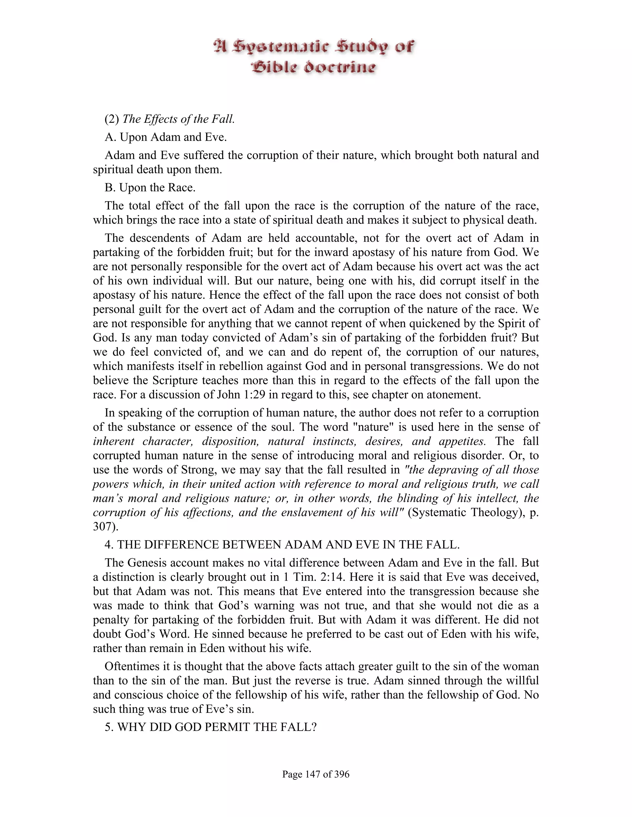 (2) The Effects of the Fall.
   A. Upon Adam and Eve.
   Adam and Eve suffered the corruption of their nature, which brought both natural and
spiritual death upon them.
   B. Upon the Race.
   The total effect of the fall upon the race is the corruption of the nature of the race,
which brings the race into a state of spiritual death and makes it subject to physical death.
   The descendents of Adam are held accountable, not for the overt act of Adam in
partaking of the forbidden fruit; but for the inward apostasy of his nature from God. We
are not personally responsible for the overt act of Adam because his overt act was the act
of his own individual will. But our nature, being one with his, did corrupt itself in the
apostasy of his nature. Hence the effect of the fall upon the race does not consist of both
personal guilt for the overt act of Adam and the corruption of the nature of the race. We
are not responsible for anything that we cannot repent of when quickened by the Spirit of
God. Is any man today convicted of Adam’s sin of partaking of the forbidden fruit? But
we do feel convicted of, and we can and do repent of, the corruption of our natures,
which manifests itself in rebellion against God and in personal transgressions. We do not
believe the Scripture teaches more than this in regard to the effects of the fall upon the
race. For a discussion of John 1:29 in regard to this, see chapter on atonement.
   In speaking of the corruption of human nature, the author does not refer to a corruption
of the substance or essence of the soul. The word "nature" is used here in the sense of
inherent character, disposition, natural instincts, desires, and appetites. The fall
corrupted human nature in the sense of introducing moral and religious disorder. Or, to
use the words of Strong, we may say that the fall resulted in "the depraving of all those
powers which, in their united action with reference to moral and religious truth, we call
man’s moral and religious nature; or, in other words, the blinding of his intellect, the
corruption of his affections, and the enslavement of his will" (Systematic Theology), p.
307).
   4. THE DIFFERENCE BETWEEN ADAM AND EVE IN THE FALL.
   The Genesis account makes no vital difference between Adam and Eve in the fall. But
a distinction is clearly brought out in 1 Tim. 2:14. Here it is said that Eve was deceived,
but that Adam was not. This means that Eve entered into the transgression because she
was made to think that God’s warning was not true, and that she would not die as a
penalty for partaking of the forbidden fruit. But with Adam it was different. He did not
doubt God’s Word. He sinned because he preferred to be cast out of Eden with his wife,
rather than remain in Eden without his wife.
   Oftentimes it is thought that the above facts attach greater guilt to the sin of the woman
than to the sin of the man. But just the reverse is true. Adam sinned through the willful
and conscious choice of the fellowship of his wife, rather than the fellowship of God. No
such thing was true of Eve’s sin.
   5. WHY DID GOD PERMIT THE FALL?


                                       Page 147 of 396
 