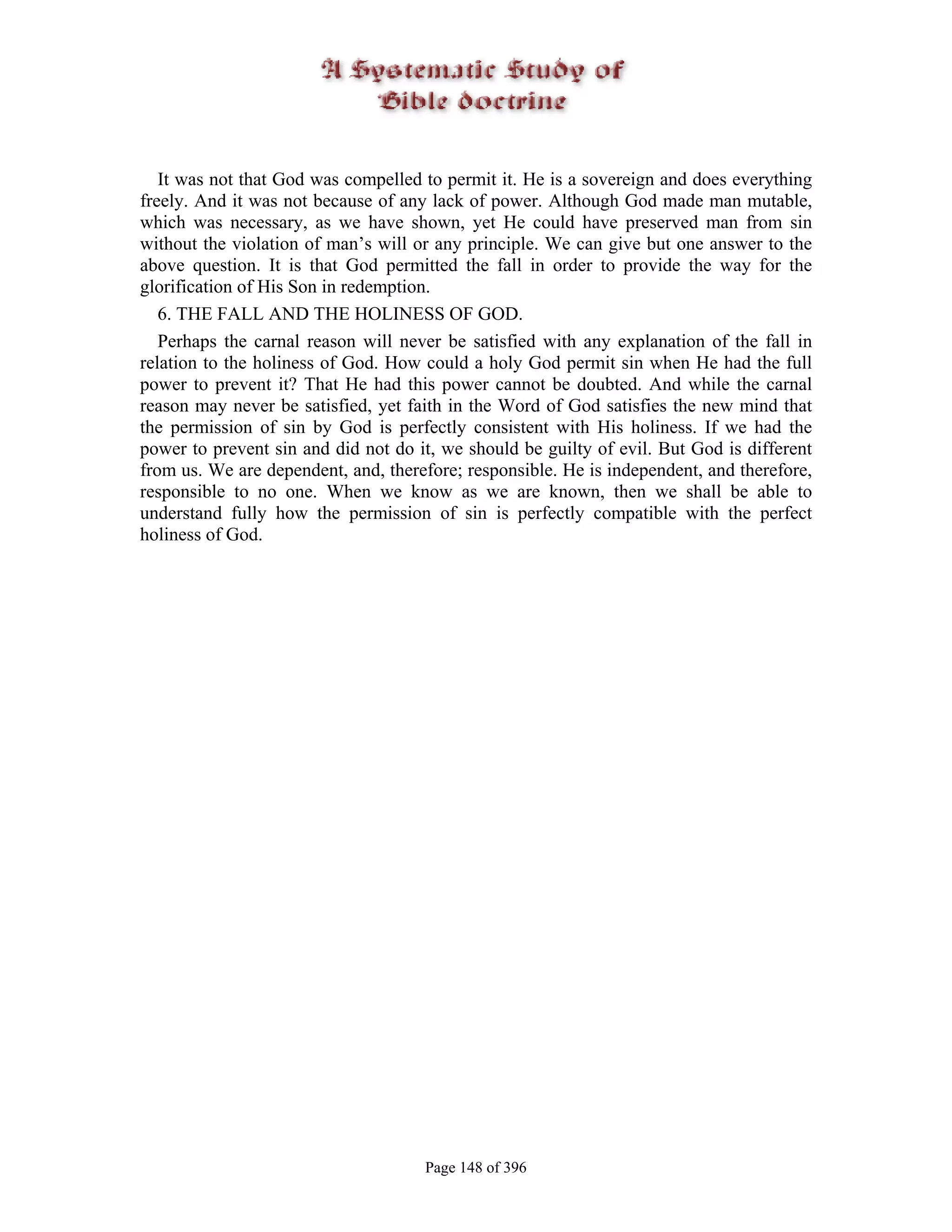 It was not that God was compelled to permit it. He is a sovereign and does everything
freely. And it was not because of any lack of power. Although God made man mutable,
which was necessary, as we have shown, yet He could have preserved man from sin
without the violation of man’s will or any principle. We can give but one answer to the
above question. It is that God permitted the fall in order to provide the way for the
glorification of His Son in redemption.
   6. THE FALL AND THE HOLINESS OF GOD.
   Perhaps the carnal reason will never be satisfied with any explanation of the fall in
relation to the holiness of God. How could a holy God permit sin when He had the full
power to prevent it? That He had this power cannot be doubted. And while the carnal
reason may never be satisfied, yet faith in the Word of God satisfies the new mind that
the permission of sin by God is perfectly consistent with His holiness. If we had the
power to prevent sin and did not do it, we should be guilty of evil. But God is different
from us. We are dependent, and, therefore; responsible. He is independent, and therefore,
responsible to no one. When we know as we are known, then we shall be able to
understand fully how the permission of sin is perfectly compatible with the perfect
holiness of God.




                                     Page 148 of 396
 