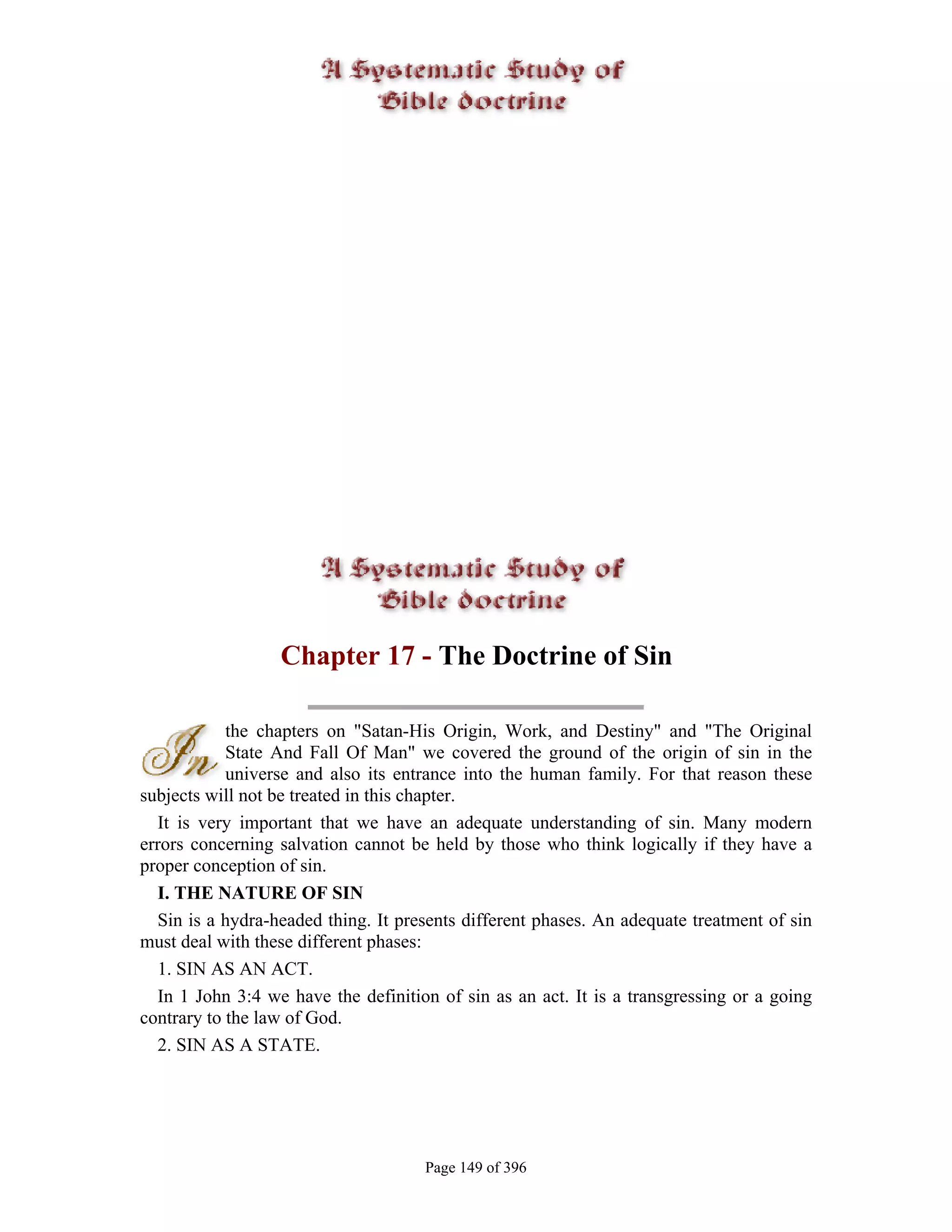 Chapter 17 - The Doctrine of Sin

            the chapters on "Satan-His Origin, Work, and Destiny" and "The Original
            State And Fall Of Man" we covered the ground of the origin of sin in the
            universe and also its entrance into the human family. For that reason these
subjects will not be treated in this chapter.
  It is very important that we have an adequate understanding of sin. Many modern
errors concerning salvation cannot be held by those who think logically if they have a
proper conception of sin.
  I. THE NATURE OF SIN
  Sin is a hydra-headed thing. It presents different phases. An adequate treatment of sin
must deal with these different phases:
  1. SIN AS AN ACT.
  In 1 John 3:4 we have the definition of sin as an act. It is a transgressing or a going
contrary to the law of God.
  2. SIN AS A STATE.




                                     Page 149 of 396
 