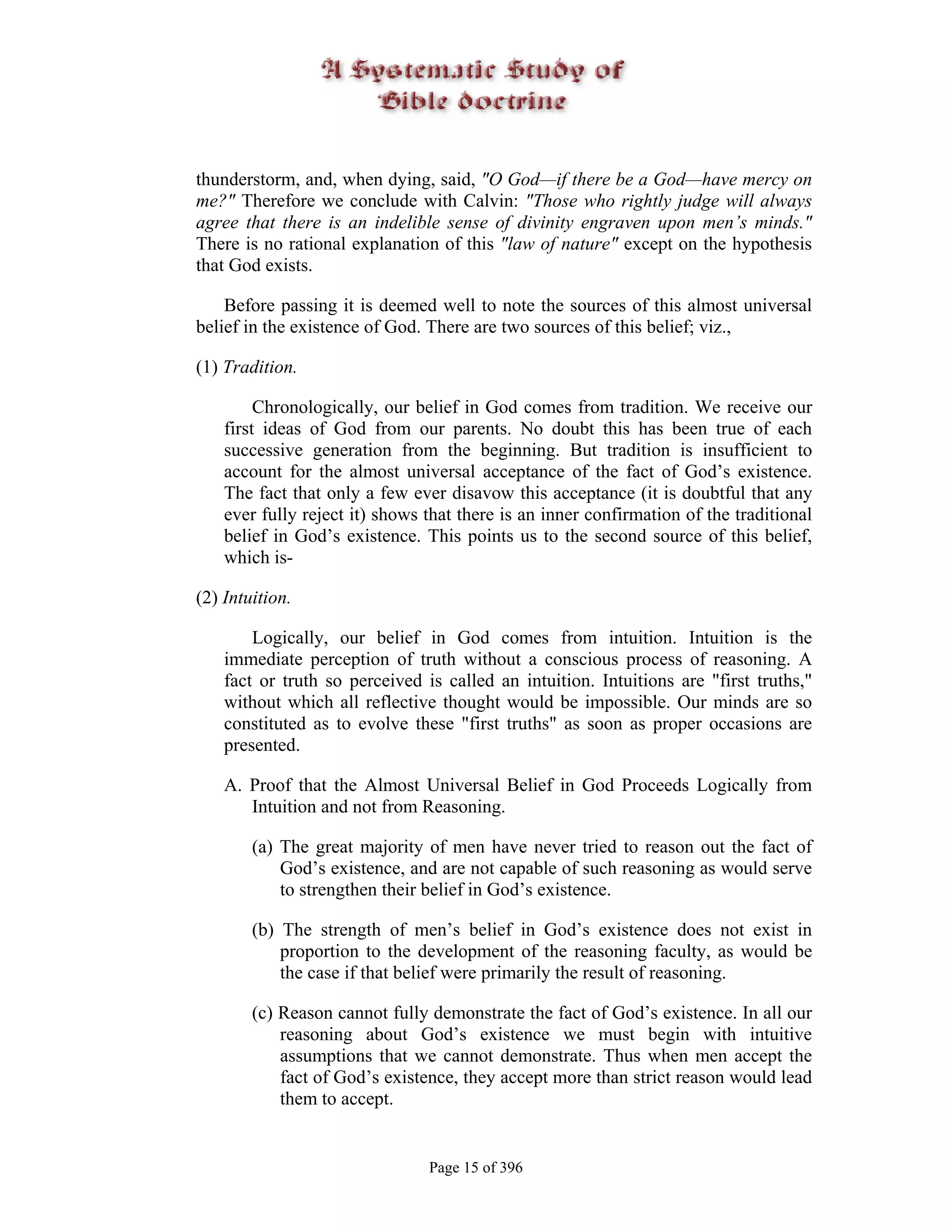 thunderstorm, and, when dying, said, "O God—if there be a God—have mercy on
me?" Therefore we conclude with Calvin: "Those who rightly judge will always
agree that there is an indelible sense of divinity engraven upon men’s minds."
There is no rational explanation of this "law of nature" except on the hypothesis
that God exists.

    Before passing it is deemed well to note the sources of this almost universal
belief in the existence of God. There are two sources of this belief; viz.,

(1) Tradition.

         Chronologically, our belief in God comes from tradition. We receive our
    first ideas of God from our parents. No doubt this has been true of each
    successive generation from the beginning. But tradition is insufficient to
    account for the almost universal acceptance of the fact of God’s existence.
    The fact that only a few ever disavow this acceptance (it is doubtful that any
    ever fully reject it) shows that there is an inner confirmation of the traditional
    belief in God’s existence. This points us to the second source of this belief,
    which is-

(2) Intuition.

        Logically, our belief in God comes from intuition. Intuition is the
    immediate perception of truth without a conscious process of reasoning. A
    fact or truth so perceived is called an intuition. Intuitions are "first truths,"
    without which all reflective thought would be impossible. Our minds are so
    constituted as to evolve these "first truths" as soon as proper occasions are
    presented.

    A. Proof that the Almost Universal Belief in God Proceeds Logically from
       Intuition and not from Reasoning.

        (a) The great majority of men have never tried to reason out the fact of
            God’s existence, and are not capable of such reasoning as would serve
            to strengthen their belief in God’s existence.

        (b) The strength of men’s belief in God’s existence does not exist in
            proportion to the development of the reasoning faculty, as would be
            the case if that belief were primarily the result of reasoning.

        (c) Reason cannot fully demonstrate the fact of God’s existence. In all our
            reasoning about God’s existence we must begin with intuitive
            assumptions that we cannot demonstrate. Thus when men accept the
            fact of God’s existence, they accept more than strict reason would lead
            them to accept.


                                Page 15 of 396
 