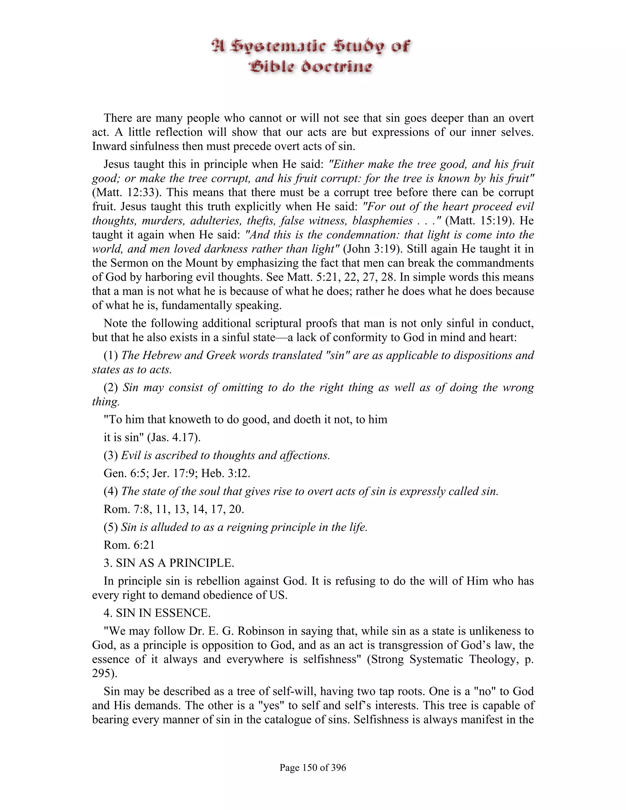 There are many people who cannot or will not see that sin goes deeper than an overt
act. A little reflection will show that our acts are but expressions of our inner selves.
Inward sinfulness then must precede overt acts of sin.
   Jesus taught this in principle when He said: "Either make the tree good, and his fruit
good; or make the tree corrupt, and his fruit corrupt: for the tree is known by his fruit"
(Matt. 12:33). This means that there must be a corrupt tree before there can be corrupt
fruit. Jesus taught this truth explicitly when He said: "For out of the heart proceed evil
thoughts, murders, adulteries, thefts, false witness, blasphemies . . ." (Matt. 15:19). He
taught it again when He said: "And this is the condemnation: that light is come into the
world, and men loved darkness rather than light" (John 3:19). Still again He taught it in
the Sermon on the Mount by emphasizing the fact that men can break the commandments
of God by harboring evil thoughts. See Matt. 5:21, 22, 27, 28. In simple words this means
that a man is not what he is because of what he does; rather he does what he does because
of what he is, fundamentally speaking.
   Note the following additional scriptural proofs that man is not only sinful in conduct,
but that he also exists in a sinful state—a lack of conformity to God in mind and heart:
   (1) The Hebrew and Greek words translated "sin" are as applicable to dispositions and
states as to acts.
   (2) Sin may consist of omitting to do the right thing as well as of doing the wrong
thing.
   "To him that knoweth to do good, and doeth it not, to him
   it is sin" (Jas. 4.17).
   (3) Evil is ascribed to thoughts and affections.
   Gen. 6:5; Jer. 17:9; Heb. 3:I2.
   (4) The state of the soul that gives rise to overt acts of sin is expressly called sin.
   Rom. 7:8, 11, 13, 14, 17, 20.
   (5) Sin is alluded to as a reigning principle in the life.
   Rom. 6:21
   3. SIN AS A PRINCIPLE.
   In principle sin is rebellion against God. It is refusing to do the will of Him who has
every right to demand obedience of US.
   4. SIN IN ESSENCE.
   "We may follow Dr. E. G. Robinson in saying that, while sin as a state is unlikeness to
God, as a principle is opposition to God, and as an act is transgression of God’s law, the
essence of it always and everywhere is selfishness" (Strong Systematic Theology, p.
295).
   Sin may be described as a tree of self-will, having two tap roots. One is a "no" to God
and His demands. The other is a "yes" to self and self’s interests. This tree is capable of
bearing every manner of sin in the catalogue of sins. Selfishness is always manifest in the


                                      Page 150 of 396
 