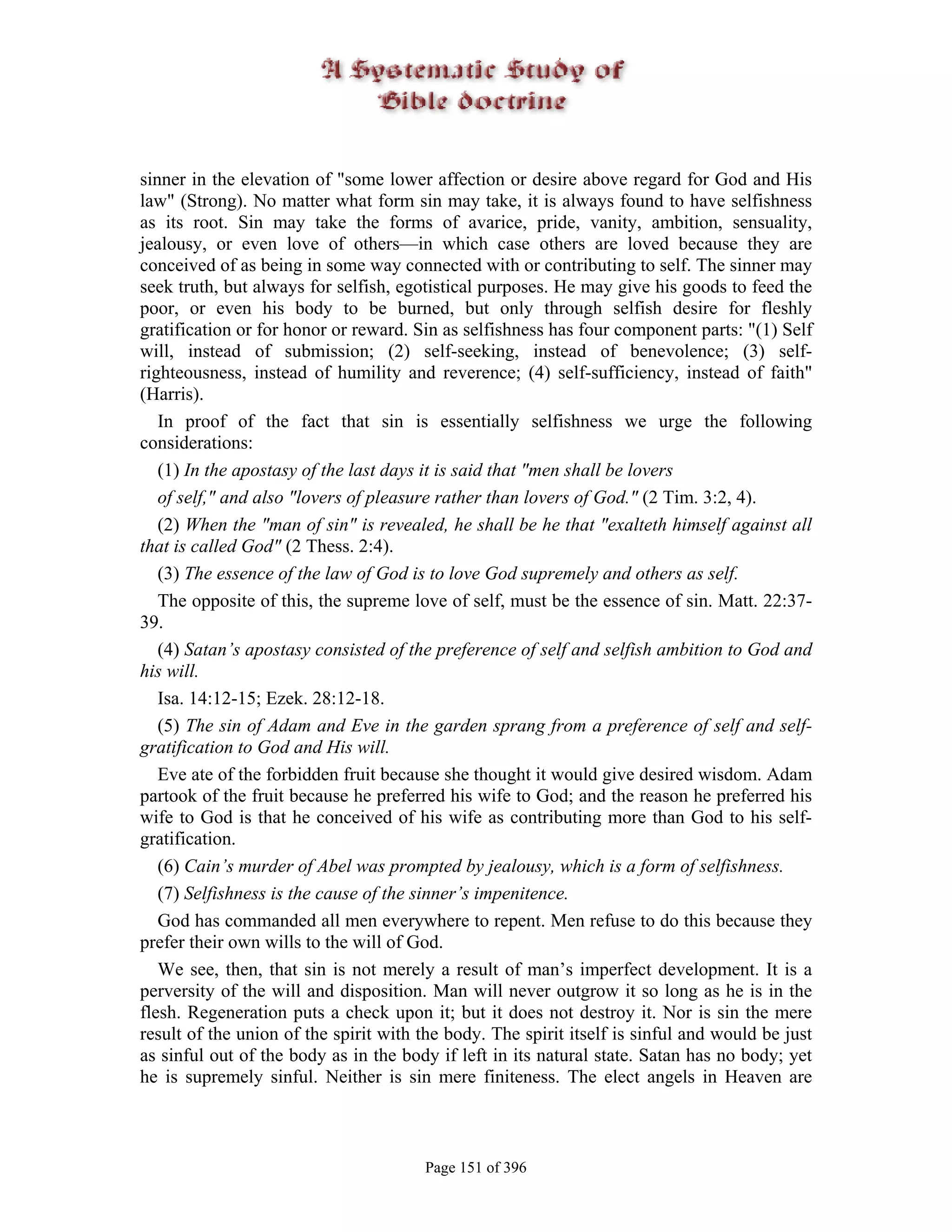 sinner in the elevation of "some lower affection or desire above regard for God and His
law" (Strong). No matter what form sin may take, it is always found to have selfishness
as its root. Sin may take the forms of avarice, pride, vanity, ambition, sensuality,
jealousy, or even love of others—in which case others are loved because they are
conceived of as being in some way connected with or contributing to self. The sinner may
seek truth, but always for selfish, egotistical purposes. He may give his goods to feed the
poor, or even his body to be burned, but only through selfish desire for fleshly
gratification or for honor or reward. Sin as selfishness has four component parts: "(1) Self
will, instead of submission; (2) self-seeking, instead of benevolence; (3) self-
righteousness, instead of humility and reverence; (4) self-sufficiency, instead of faith"
(Harris).
   In proof of the fact that sin is essentially selfishness we urge the following
considerations:
   (1) In the apostasy of the last days it is said that "men shall be lovers
   of self," and also "lovers of pleasure rather than lovers of God." (2 Tim. 3:2, 4).
   (2) When the "man of sin" is revealed, he shall be he that "exalteth himself against all
that is called God" (2 Thess. 2:4).
   (3) The essence of the law of God is to love God supremely and others as self.
   The opposite of this, the supreme love of self, must be the essence of sin. Matt. 22:37-
39.
   (4) Satan’s apostasy consisted of the preference of self and selfish ambition to God and
his will.
   Isa. 14:12-15; Ezek. 28:12-18.
   (5) The sin of Adam and Eve in the garden sprang from a preference of self and self-
gratification to God and His will.
   Eve ate of the forbidden fruit because she thought it would give desired wisdom. Adam
partook of the fruit because he preferred his wife to God; and the reason he preferred his
wife to God is that he conceived of his wife as contributing more than God to his self-
gratification.
   (6) Cain’s murder of Abel was prompted by jealousy, which is a form of selfishness.
   (7) Selfishness is the cause of the sinner’s impenitence.
   God has commanded all men everywhere to repent. Men refuse to do this because they
prefer their own wills to the will of God.
   We see, then, that sin is not merely a result of man’s imperfect development. It is a
perversity of the will and disposition. Man will never outgrow it so long as he is in the
flesh. Regeneration puts a check upon it; but it does not destroy it. Nor is sin the mere
result of the union of the spirit with the body. The spirit itself is sinful and would be just
as sinful out of the body as in the body if left in its natural state. Satan has no body; yet
he is supremely sinful. Neither is sin mere finiteness. The elect angels in Heaven are



                                       Page 151 of 396
 