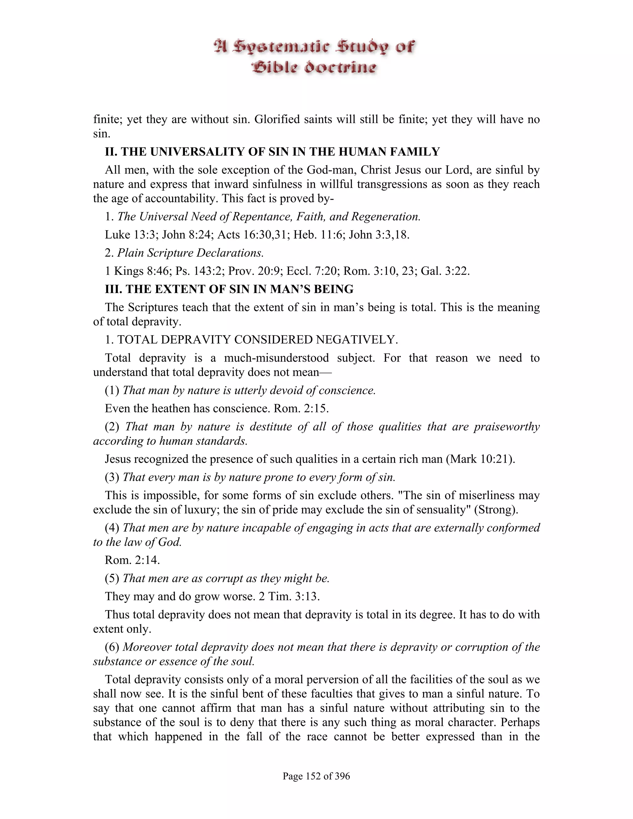 finite; yet they are without sin. Glorified saints will still be finite; yet they will have no
sin.
   II. THE UNIVERSALITY OF SIN IN THE HUMAN FAMILY
   All men, with the sole exception of the God-man, Christ Jesus our Lord, are sinful by
nature and express that inward sinfulness in willful transgressions as soon as they reach
the age of accountability. This fact is proved by-
   1. The Universal Need of Repentance, Faith, and Regeneration.
   Luke 13:3; John 8:24; Acts 16:30,31; Heb. 11:6; John 3:3,18.
   2. Plain Scripture Declarations.
   1 Kings 8:46; Ps. 143:2; Prov. 20:9; Eccl. 7:20; Rom. 3:10, 23; Gal. 3:22.
   III. THE EXTENT OF SIN IN MAN’S BEING
   The Scriptures teach that the extent of sin in man’s being is total. This is the meaning
of total depravity.
   1. TOTAL DEPRAVITY CONSIDERED NEGATIVELY.
   Total depravity is a much-misunderstood subject. For that reason we need to
understand that total depravity does not mean—
   (1) That man by nature is utterly devoid of conscience.
   Even the heathen has conscience. Rom. 2:15.
   (2) That man by nature is destitute of all of those qualities that are praiseworthy
according to human standards.
   Jesus recognized the presence of such qualities in a certain rich man (Mark 10:21).
   (3) That every man is by nature prone to every form of sin.
   This is impossible, for some forms of sin exclude others. "The sin of miserliness may
exclude the sin of luxury; the sin of pride may exclude the sin of sensuality" (Strong).
   (4) That men are by nature incapable of engaging in acts that are externally conformed
to the law of God.
   Rom. 2:14.
   (5) That men are as corrupt as they might be.
   They may and do grow worse. 2 Tim. 3:13.
   Thus total depravity does not mean that depravity is total in its degree. It has to do with
extent only.
   (6) Moreover total depravity does not mean that there is depravity or corruption of the
substance or essence of the soul.
   Total depravity consists only of a moral perversion of all the facilities of the soul as we
shall now see. It is the sinful bent of these faculties that gives to man a sinful nature. To
say that one cannot affirm that man has a sinful nature without attributing sin to the
substance of the soul is to deny that there is any such thing as moral character. Perhaps
that which happened in the fall of the race cannot be better expressed than in the


                                       Page 152 of 396
 