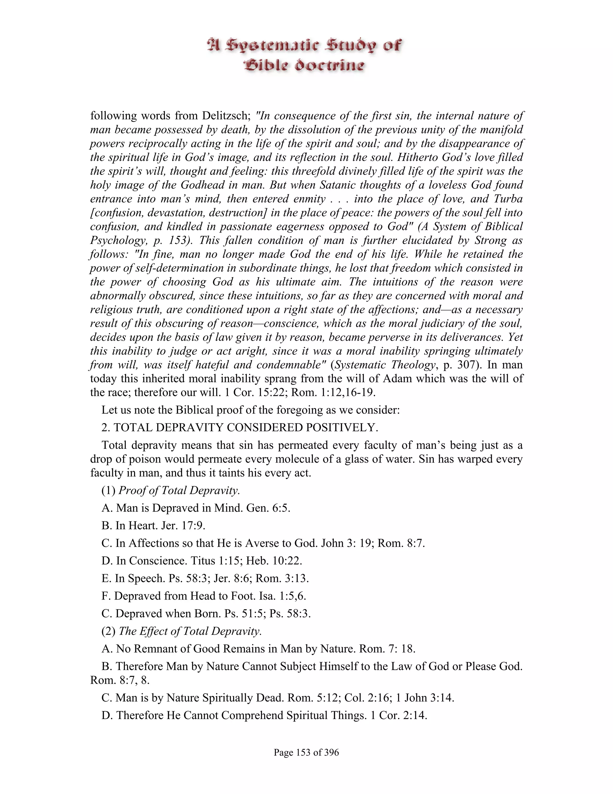 following words from Delitzsch; "In consequence of the first sin, the internal nature of
man became possessed by death, by the dissolution of the previous unity of the manifold
powers reciprocally acting in the life of the spirit and soul; and by the disappearance of
the spiritual life in God’s image, and its reflection in the soul. Hitherto God’s love filled
the spirit’s will, thought and feeling: this threefold divinely filled life of the spirit was the
holy image of the Godhead in man. But when Satanic thoughts of a loveless God found
entrance into man’s mind, then entered enmity . . . into the place of love, and Turba
[confusion, devastation, destruction] in the place of peace: the powers of the soul fell into
confusion, and kindled in passionate eagerness opposed to God" (A System of Biblical
Psychology, p. 153). This fallen condition of man is further elucidated by Strong as
follows: "In fine, man no longer made God the end of his life. While he retained the
power of self-determination in subordinate things, he lost that freedom which consisted in
the power of choosing God as his ultimate aim. The intuitions of the reason were
abnormally obscured, since these intuitions, so far as they are concerned with moral and
religious truth, are conditioned upon a right state of the affections; and—as a necessary
result of this obscuring of reason—conscience, which as the moral judiciary of the soul,
decides upon the basis of law given it by reason, became perverse in its deliverances. Yet
this inability to judge or act aright, since it was a moral inability springing ultimately
from will, was itself hateful and condemnable" (Systematic Theology, p. 307). In man
today this inherited moral inability sprang from the will of Adam which was the will of
the race; therefore our will. 1 Cor. 15:22; Rom. 1:12,16-19.
   Let us note the Biblical proof of the foregoing as we consider:
   2. TOTAL DEPRAVITY CONSIDERED POSITIVELY.
   Total depravity means that sin has permeated every faculty of man’s being just as a
drop of poison would permeate every molecule of a glass of water. Sin has warped every
faculty in man, and thus it taints his every act.
   (1) Proof of Total Depravity.
   A. Man is Depraved in Mind. Gen. 6:5.
   B. In Heart. Jer. 17:9.
   C. In Affections so that He is Averse to God. John 3: 19; Rom. 8:7.
   D. In Conscience. Titus 1:15; Heb. 10:22.
   E. In Speech. Ps. 58:3; Jer. 8:6; Rom. 3:13.
   F. Depraved from Head to Foot. Isa. 1:5,6.
   C. Depraved when Born. Ps. 51:5; Ps. 58:3.
   (2) The Effect of Total Depravity.
   A. No Remnant of Good Remains in Man by Nature. Rom. 7: 18.
   B. Therefore Man by Nature Cannot Subject Himself to the Law of God or Please God.
Rom. 8:7, 8.
   C. Man is by Nature Spiritually Dead. Rom. 5:12; Col. 2:16; 1 John 3:14.
   D. Therefore He Cannot Comprehend Spiritual Things. 1 Cor. 2:14.


                                         Page 153 of 396
 
