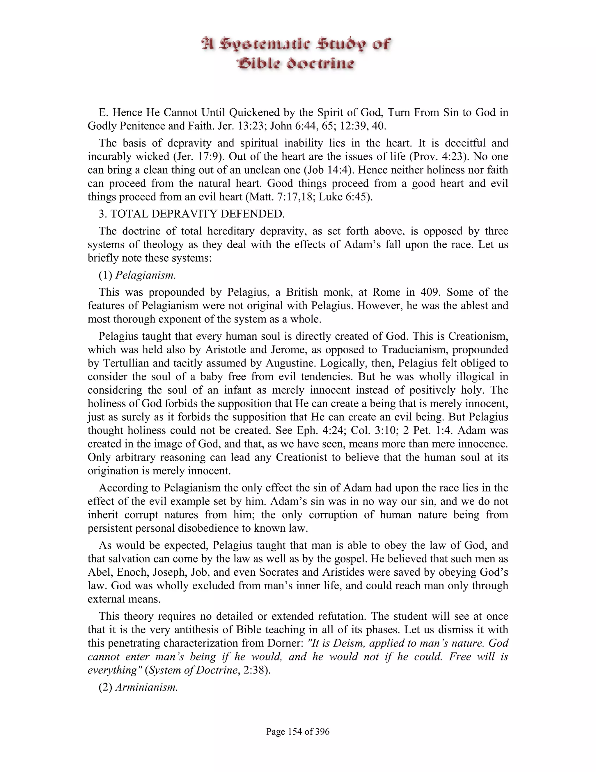 E. Hence He Cannot Until Quickened by the Spirit of God, Turn From Sin to God in
Godly Penitence and Faith. Jer. 13:23; John 6:44, 65; 12:39, 40.
   The basis of depravity and spiritual inability lies in the heart. It is deceitful and
incurably wicked (Jer. 17:9). Out of the heart are the issues of life (Prov. 4:23). No one
can bring a clean thing out of an unclean one (Job 14:4). Hence neither holiness nor faith
can proceed from the natural heart. Good things proceed from a good heart and evil
things proceed from an evil heart (Matt. 7:17,18; Luke 6:45).
   3. TOTAL DEPRAVITY DEFENDED.
   The doctrine of total hereditary depravity, as set forth above, is opposed by three
systems of theology as they deal with the effects of Adam’s fall upon the race. Let us
briefly note these systems:
   (1) Pelagianism.
   This was propounded by Pelagius, a British monk, at Rome in 409. Some of the
features of Pelagianism were not original with Pelagius. However, he was the ablest and
most thorough exponent of the system as a whole.
   Pelagius taught that every human soul is directly created of God. This is Creationism,
which was held also by Aristotle and Jerome, as opposed to Traducianism, propounded
by Tertullian and tacitly assumed by Augustine. Logically, then, Pelagius felt obliged to
consider the soul of a baby free from evil tendencies. But he was wholly illogical in
considering the soul of an infant as merely innocent instead of positively holy. The
holiness of God forbids the supposition that He can create a being that is merely innocent,
just as surely as it forbids the supposition that He can create an evil being. But Pelagius
thought holiness could not be created. See Eph. 4:24; Col. 3:10; 2 Pet. 1:4. Adam was
created in the image of God, and that, as we have seen, means more than mere innocence.
Only arbitrary reasoning can lead any Creationist to believe that the human soul at its
origination is merely innocent.
   According to Pelagianism the only effect the sin of Adam had upon the race lies in the
effect of the evil example set by him. Adam’s sin was in no way our sin, and we do not
inherit corrupt natures from him; the only corruption of human nature being from
persistent personal disobedience to known law.
   As would be expected, Pelagius taught that man is able to obey the law of God, and
that salvation can come by the law as well as by the gospel. He believed that such men as
Abel, Enoch, Joseph, Job, and even Socrates and Aristides were saved by obeying God’s
law. God was wholly excluded from man’s inner life, and could reach man only through
external means.
   This theory requires no detailed or extended refutation. The student will see at once
that it is the very antithesis of Bible teaching in all of its phases. Let us dismiss it with
this penetrating characterization from Dorner: "It is Deism, applied to man’s nature. God
cannot enter man’s being if he would, and he would not if he could. Free will is
everything" (System of Doctrine, 2:38).
   (2) Arminianism.


                                       Page 154 of 396
 