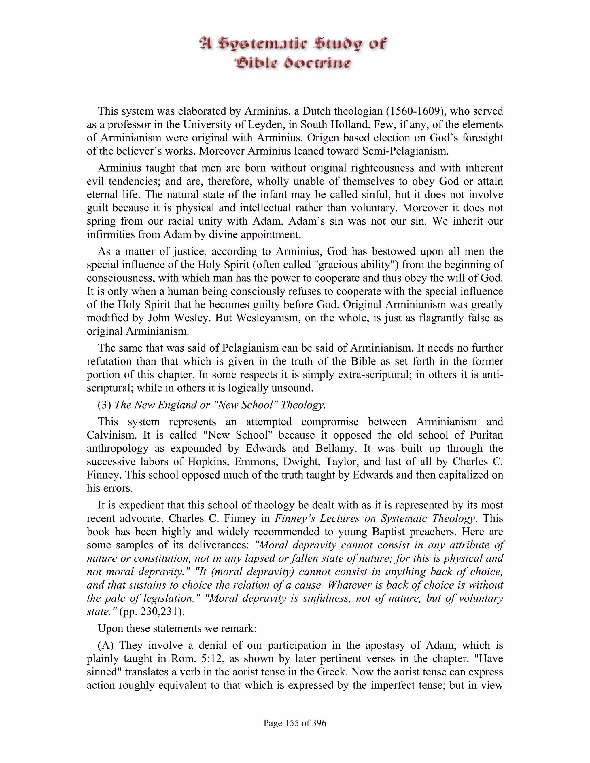 This system was elaborated by Arminius, a Dutch theologian (1560-1609), who served
as a professor in the University of Leyden, in South Holland. Few, if any, of the elements
of Arminianism were original with Arminius. Origen based election on God’s foresight
of the believer’s works. Moreover Arminius leaned toward Semi-Pelagianism.
   Arminius taught that men are born without original righteousness and with inherent
evil tendencies; and are, therefore, wholly unable of themselves to obey God or attain
eternal life. The natural state of the infant may be called sinful, but it does not involve
guilt because it is physical and intellectual rather than voluntary. Moreover it does not
spring from our racial unity with Adam. Adam’s sin was not our sin. We inherit our
infirmities from Adam by divine appointment.
   As a matter of justice, according to Arminius, God has bestowed upon all men the
special influence of the Holy Spirit (often called "gracious ability") from the beginning of
consciousness, with which man has the power to cooperate and thus obey the will of God.
It is only when a human being consciously refuses to cooperate with the special influence
of the Holy Spirit that he becomes guilty before God. Original Arminianism was greatly
modified by John Wesley. But Wesleyanism, on the whole, is just as flagrantly false as
original Arminianism.
   The same that was said of Pelagianism can be said of Arminianism. It needs no further
refutation than that which is given in the truth of the Bible as set forth in the former
portion of this chapter. In some respects it is simply extra-scriptural; in others it is anti-
scriptural; while in others it is logically unsound.
   (3) The New England or "New School" Theology.
   This system represents an attempted compromise between Arminianism and
Calvinism. It is called "New School" because it opposed the old school of Puritan
anthropology as expounded by Edwards and Bellamy. It was built up through the
successive labors of Hopkins, Emmons, Dwight, Taylor, and last of all by Charles C.
Finney. This school opposed much of the truth taught by Edwards and then capitalized on
his errors.
   It is expedient that this school of theology be dealt with as it is represented by its most
recent advocate, Charles C. Finney in Finney’s Lectures on Systemaic Theology. This
book has been highly and widely recommended to young Baptist preachers. Here are
some samples of its deliverances: "Moral depravity cannot consist in any attribute of
nature or constitution, not in any lapsed or fallen state of nature; for this is physical and
not moral depravity." "It (moral depravity) cannot consist in anything back of choice,
and that sustains to choice the relation of a cause. Whatever is back of choice is without
the pale of legislation." "Moral depravity is sinfulness, not of nature, but of voluntary
state." (pp. 230,231).
   Upon these statements we remark:
   (A) They involve a denial of our participation in the apostasy of Adam, which is
plainly taught in Rom. 5:12, as shown by later pertinent verses in the chapter. "Have
sinned" translates a verb in the aorist tense in the Greek. Now the aorist tense can express
action roughly equivalent to that which is expressed by the imperfect tense; but in view


                                       Page 155 of 396
 