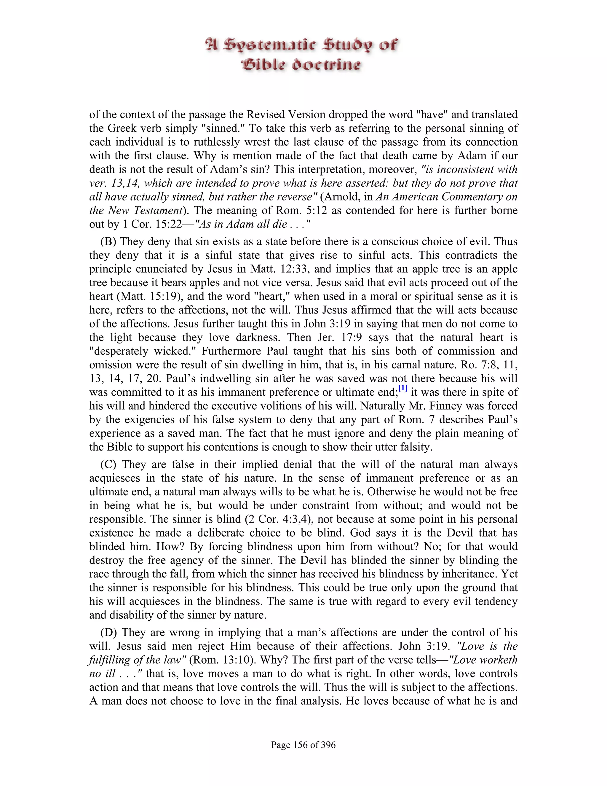 of the context of the passage the Revised Version dropped the word "have" and translated
the Greek verb simply "sinned." To take this verb as referring to the personal sinning of
each individual is to ruthlessly wrest the last clause of the passage from its connection
with the first clause. Why is mention made of the fact that death came by Adam if our
death is not the result of Adam’s sin? This interpretation, moreover, "is inconsistent with
ver. 13,14, which are intended to prove what is here asserted: but they do not prove that
all have actually sinned, but rather the reverse" (Arnold, in An American Commentary on
the New Testament). The meaning of Rom. 5:12 as contended for here is further borne
out by 1 Cor. 15:22—"As in Adam all die . . ."
   (B) They deny that sin exists as a state before there is a conscious choice of evil. Thus
they deny that it is a sinful state that gives rise to sinful acts. This contradicts the
principle enunciated by Jesus in Matt. 12:33, and implies that an apple tree is an apple
tree because it bears apples and not vice versa. Jesus said that evil acts proceed out of the
heart (Matt. 15:19), and the word "heart," when used in a moral or spiritual sense as it is
here, refers to the affections, not the will. Thus Jesus affirmed that the will acts because
of the affections. Jesus further taught this in John 3:19 in saying that men do not come to
the light because they love darkness. Then Jer. 17:9 says that the natural heart is
"desperately wicked." Furthermore Paul taught that his sins both of commission and
omission were the result of sin dwelling in him, that is, in his carnal nature. Ro. 7:8, 11,
13, 14, 17, 20. Paul’s indwelling sin after he was saved was not there because his will
was committed to it as his immanent preference or ultimate end;[1] it was there in spite of
his will and hindered the executive volitions of his will. Naturally Mr. Finney was forced
by the exigencies of his false system to deny that any part of Rom. 7 describes Paul’s
experience as a saved man. The fact that he must ignore and deny the plain meaning of
the Bible to support his contentions is enough to show their utter falsity.
   (C) They are false in their implied denial that the will of the natural man always
acquiesces in the state of his nature. In the sense of immanent preference or as an
ultimate end, a natural man always wills to be what he is. Otherwise he would not be free
in being what he is, but would be under constraint from without; and would not be
responsible. The sinner is blind (2 Cor. 4:3,4), not because at some point in his personal
existence he made a deliberate choice to be blind. God says it is the Devil that has
blinded him. How? By forcing blindness upon him from without? No; for that would
destroy the free agency of the sinner. The Devil has blinded the sinner by blinding the
race through the fall, from which the sinner has received his blindness by inheritance. Yet
the sinner is responsible for his blindness. This could be true only upon the ground that
his will acquiesces in the blindness. The same is true with regard to every evil tendency
and disability of the sinner by nature.
   (D) They are wrong in implying that a man’s affections are under the control of his
will. Jesus said men reject Him because of their affections. John 3:19. "Love is the
fulfilling of the law" (Rom. 13:10). Why? The first part of the verse tells—"Love worketh
no ill . . ." that is, love moves a man to do what is right. In other words, love controls
action and that means that love controls the will. Thus the will is subject to the affections.
A man does not choose to love in the final analysis. He loves because of what he is and


                                       Page 156 of 396
 