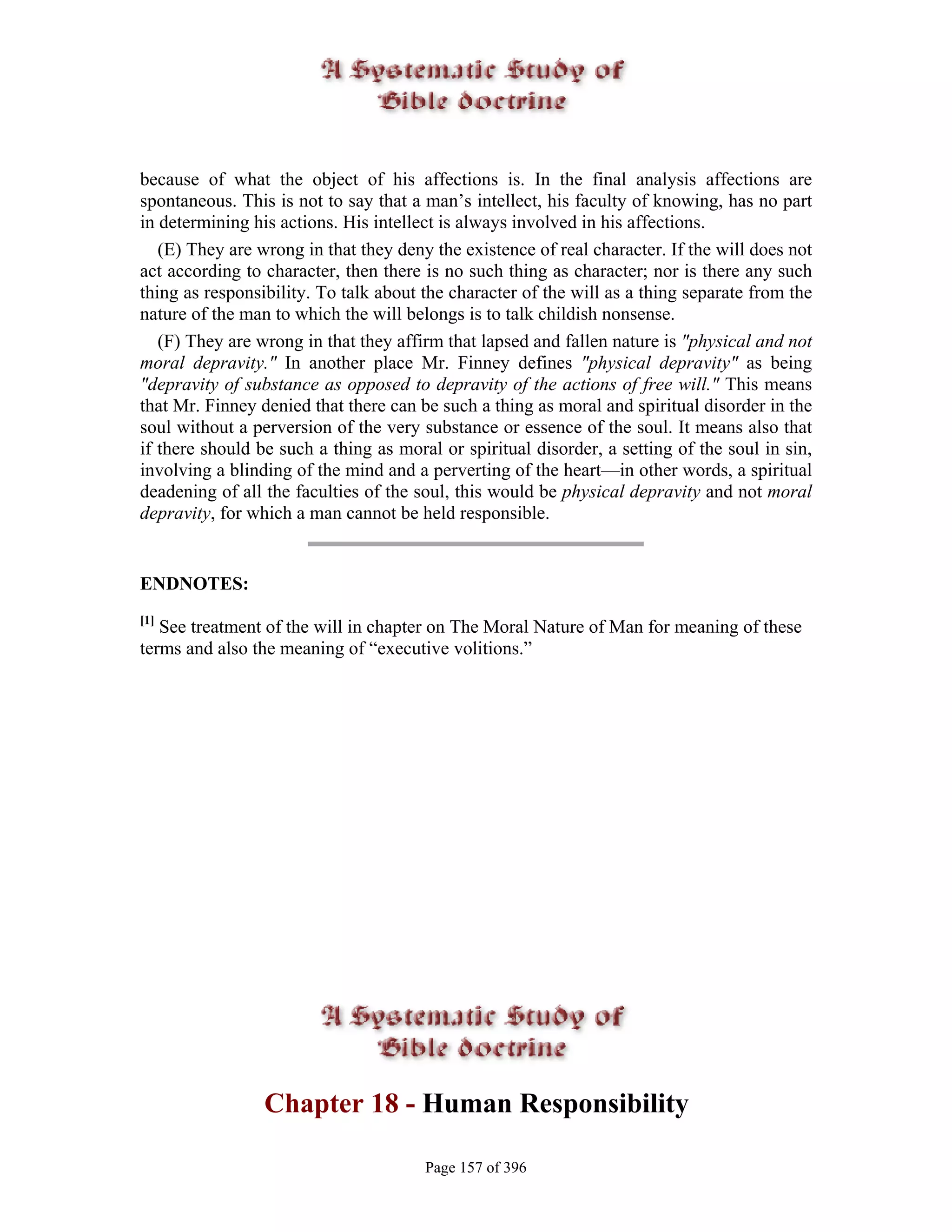 because of what the object of his affections is. In the final analysis affections are
spontaneous. This is not to say that a man’s intellect, his faculty of knowing, has no part
in determining his actions. His intellect is always involved in his affections.
   (E) They are wrong in that they deny the existence of real character. If the will does not
act according to character, then there is no such thing as character; nor is there any such
thing as responsibility. To talk about the character of the will as a thing separate from the
nature of the man to which the will belongs is to talk childish nonsense.
   (F) They are wrong in that they affirm that lapsed and fallen nature is "physical and not
moral depravity." In another place Mr. Finney defines "physical depravity" as being
"depravity of substance as opposed to depravity of the actions of free will." This means
that Mr. Finney denied that there can be such a thing as moral and spiritual disorder in the
soul without a perversion of the very substance or essence of the soul. It means also that
if there should be such a thing as moral or spiritual disorder, a setting of the soul in sin,
involving a blinding of the mind and a perverting of the heart—in other words, a spiritual
deadening of all the faculties of the soul, this would be physical depravity and not moral
depravity, for which a man cannot be held responsible.


ENDNOTES:
[1]
   See treatment of the will in chapter on The Moral Nature of Man for meaning of these
terms and also the meaning of “executive volitions.”




                 Chapter 18 - Human Responsibility

                                       Page 157 of 396
 