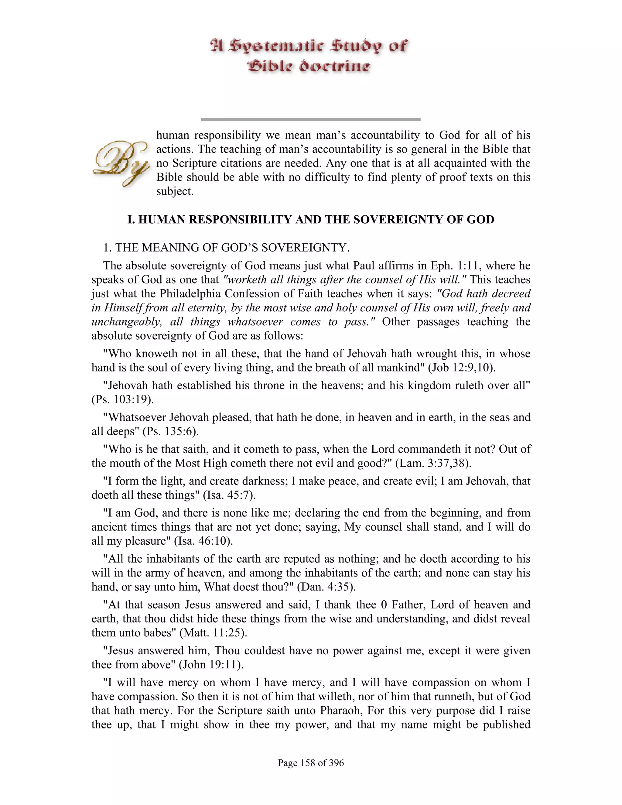 human responsibility we mean man’s accountability to God for all of his
             actions. The teaching of man’s accountability is so general in the Bible that
             no Scripture citations are needed. Any one that is at all acquainted with the
             Bible should be able with no difficulty to find plenty of proof texts on this
             subject.

       I. HUMAN RESPONSIBILITY AND THE SOVEREIGNTY OF GOD

   1. THE MEANING OF GOD’S SOVEREIGNTY.
   The absolute sovereignty of God means just what Paul affirms in Eph. 1:11, where he
speaks of God as one that "worketh all things after the counsel of His will." This teaches
just what the Philadelphia Confession of Faith teaches when it says: "God hath decreed
in Himself from all eternity, by the most wise and holy counsel of His own will, freely and
unchangeably, all things whatsoever comes to pass." Other passages teaching the
absolute sovereignty of God are as follows:
   "Who knoweth not in all these, that the hand of Jehovah hath wrought this, in whose
hand is the soul of every living thing, and the breath of all mankind" (Job 12:9,10).
   "Jehovah hath established his throne in the heavens; and his kingdom ruleth over all"
(Ps. 103:19).
   "Whatsoever Jehovah pleased, that hath he done, in heaven and in earth, in the seas and
all deeps" (Ps. 135:6).
   "Who is he that saith, and it cometh to pass, when the Lord commandeth it not? Out of
the mouth of the Most High cometh there not evil and good?" (Lam. 3:37,38).
   "I form the light, and create darkness; I make peace, and create evil; I am Jehovah, that
doeth all these things" (Isa. 45:7).
   "I am God, and there is none like me; declaring the end from the beginning, and from
ancient times things that are not yet done; saying, My counsel shall stand, and I will do
all my pleasure" (Isa. 46:10).
   "All the inhabitants of the earth are reputed as nothing; and he doeth according to his
will in the army of heaven, and among the inhabitants of the earth; and none can stay his
hand, or say unto him, What doest thou?" (Dan. 4:35).
   "At that season Jesus answered and said, I thank thee 0 Father, Lord of heaven and
earth, that thou didst hide these things from the wise and understanding, and didst reveal
them unto babes" (Matt. 11:25).
   "Jesus answered him, Thou couldest have no power against me, except it were given
thee from above" (John 19:11).
   "I will have mercy on whom I have mercy, and I will have compassion on whom I
have compassion. So then it is not of him that willeth, nor of him that runneth, but of God
that hath mercy. For the Scripture saith unto Pharaoh, For this very purpose did I raise
thee up, that I might show in thee my power, and that my name might be published


                                       Page 158 of 396
 