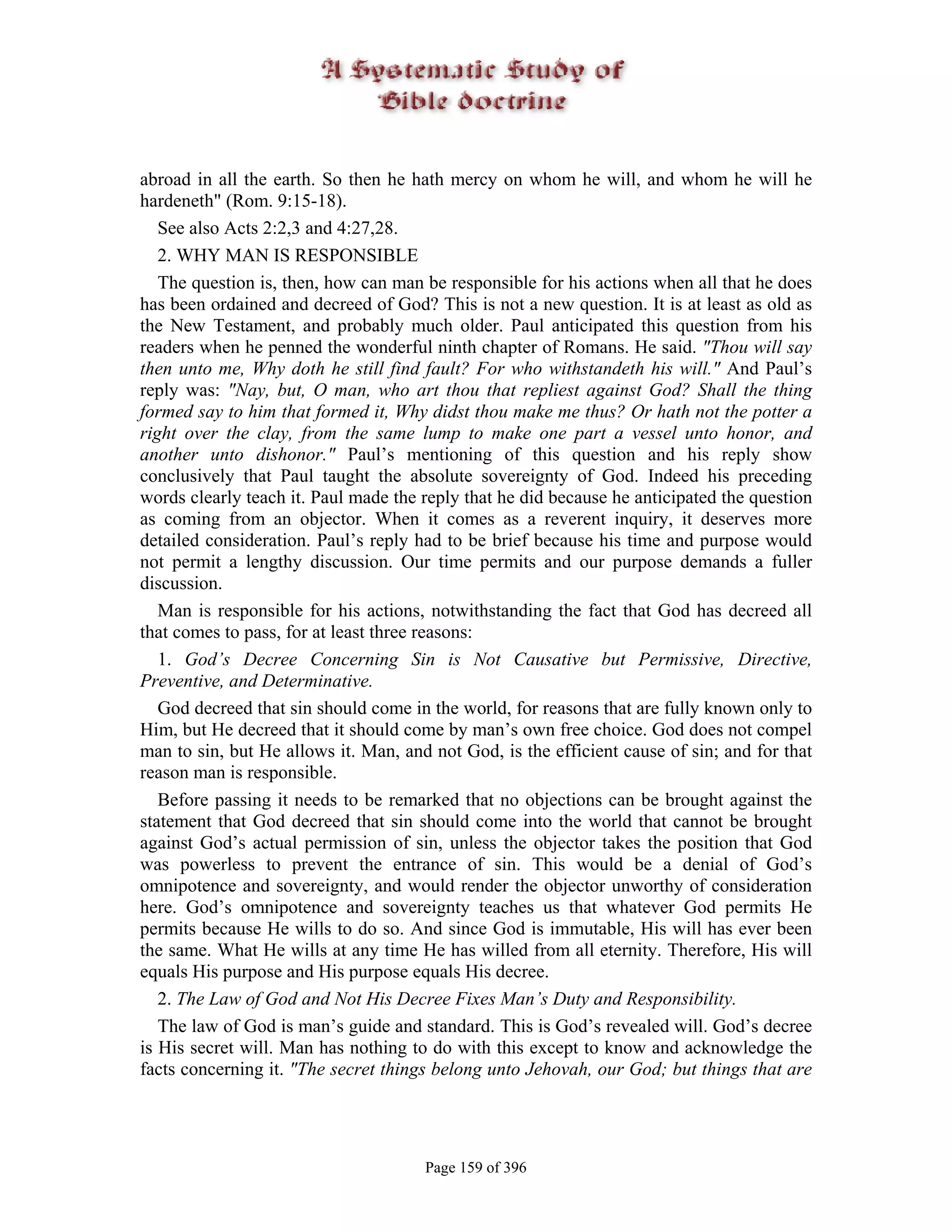 abroad in all the earth. So then he hath mercy on whom he will, and whom he will he
hardeneth" (Rom. 9:15-18).
   See also Acts 2:2,3 and 4:27,28.
   2. WHY MAN IS RESPONSIBLE
   The question is, then, how can man be responsible for his actions when all that he does
has been ordained and decreed of God? This is not a new question. It is at least as old as
the New Testament, and probably much older. Paul anticipated this question from his
readers when he penned the wonderful ninth chapter of Romans. He said. "Thou will say
then unto me, Why doth he still find fault? For who withstandeth his will." And Paul’s
reply was: "Nay, but, O man, who art thou that repliest against God? Shall the thing
formed say to him that formed it, Why didst thou make me thus? Or hath not the potter a
right over the clay, from the same lump to make one part a vessel unto honor, and
another unto dishonor." Paul’s mentioning of this question and his reply show
conclusively that Paul taught the absolute sovereignty of God. Indeed his preceding
words clearly teach it. Paul made the reply that he did because he anticipated the question
as coming from an objector. When it comes as a reverent inquiry, it deserves more
detailed consideration. Paul’s reply had to be brief because his time and purpose would
not permit a lengthy discussion. Our time permits and our purpose demands a fuller
discussion.
   Man is responsible for his actions, notwithstanding the fact that God has decreed all
that comes to pass, for at least three reasons:
   1. God’s Decree Concerning Sin is Not Causative but Permissive, Directive,
Preventive, and Determinative.
   God decreed that sin should come in the world, for reasons that are fully known only to
Him, but He decreed that it should come by man’s own free choice. God does not compel
man to sin, but He allows it. Man, and not God, is the efficient cause of sin; and for that
reason man is responsible.
   Before passing it needs to be remarked that no objections can be brought against the
statement that God decreed that sin should come into the world that cannot be brought
against God’s actual permission of sin, unless the objector takes the position that God
was powerless to prevent the entrance of sin. This would be a denial of God’s
omnipotence and sovereignty, and would render the objector unworthy of consideration
here. God’s omnipotence and sovereignty teaches us that whatever God permits He
permits because He wills to do so. And since God is immutable, His will has ever been
the same. What He wills at any time He has willed from all eternity. Therefore, His will
equals His purpose and His purpose equals His decree.
   2. The Law of God and Not His Decree Fixes Man’s Duty and Responsibility.
   The law of God is man’s guide and standard. This is God’s revealed will. God’s decree
is His secret will. Man has nothing to do with this except to know and acknowledge the
facts concerning it. "The secret things belong unto Jehovah, our God; but things that are




                                      Page 159 of 396
 