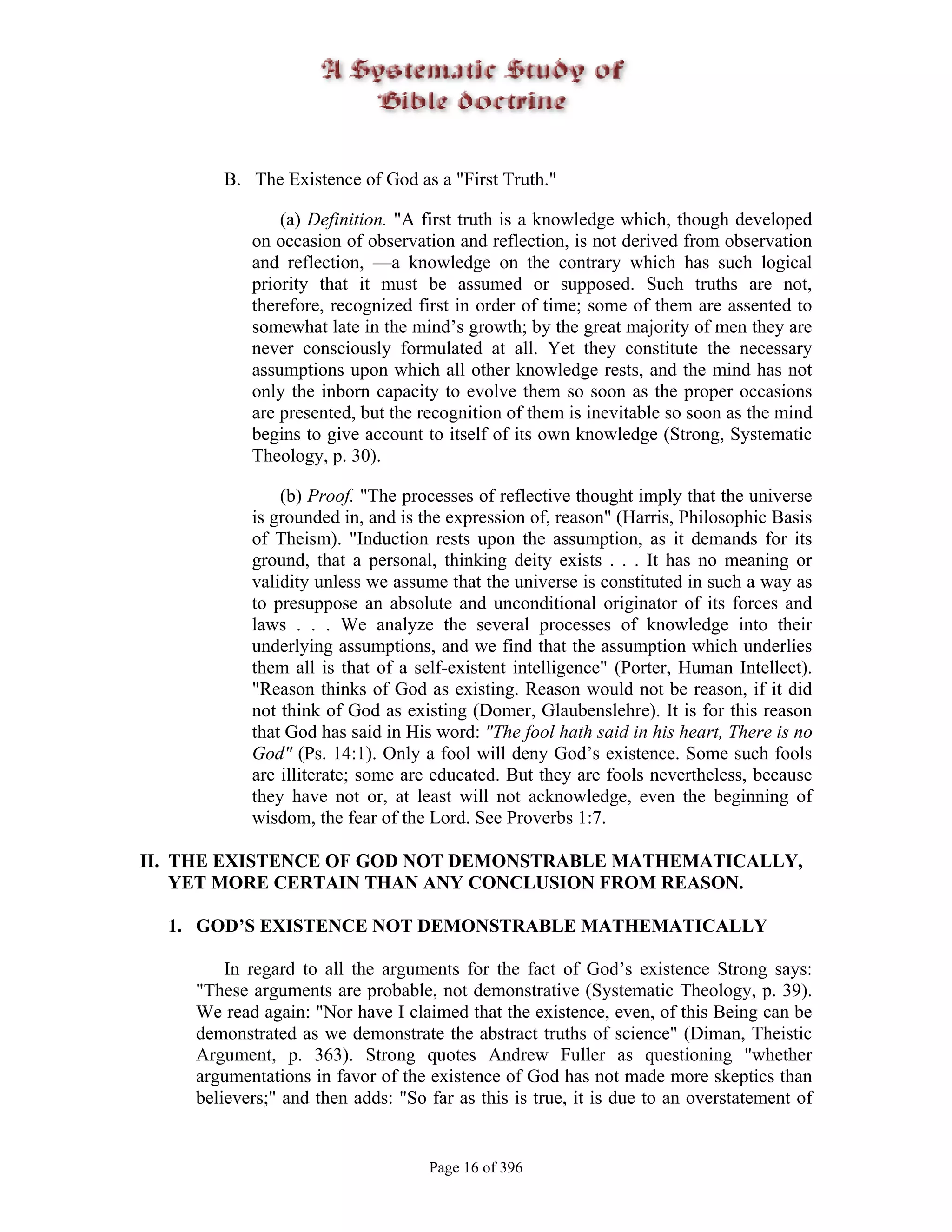 B. The Existence of God as a "First Truth."

               (a) Definition. "A first truth is a knowledge which, though developed
           on occasion of observation and reflection, is not derived from observation
           and reflection, —a knowledge on the contrary which has such logical
           priority that it must be assumed or supposed. Such truths are not,
           therefore, recognized first in order of time; some of them are assented to
           somewhat late in the mind’s growth; by the great majority of men they are
           never consciously formulated at all. Yet they constitute the necessary
           assumptions upon which all other knowledge rests, and the mind has not
           only the inborn capacity to evolve them so soon as the proper occasions
           are presented, but the recognition of them is inevitable so soon as the mind
           begins to give account to itself of its own knowledge (Strong, Systematic
           Theology, p. 30).

               (b) Proof. "The processes of reflective thought imply that the universe
           is grounded in, and is the expression of, reason" (Harris, Philosophic Basis
           of Theism). "Induction rests upon the assumption, as it demands for its
           ground, that a personal, thinking deity exists . . . It has no meaning or
           validity unless we assume that the universe is constituted in such a way as
           to presuppose an absolute and unconditional originator of its forces and
           laws . . . We analyze the several processes of knowledge into their
           underlying assumptions, and we find that the assumption which underlies
           them all is that of a self-existent intelligence" (Porter, Human Intellect).
           "Reason thinks of God as existing. Reason would not be reason, if it did
           not think of God as existing (Domer, Glaubenslehre). It is for this reason
           that God has said in His word: "The fool hath said in his heart, There is no
           God" (Ps. 14:1). Only a fool will deny God’s existence. Some such fools
           are illiterate; some are educated. But they are fools nevertheless, because
           they have not or, at least will not acknowledge, even the beginning of
           wisdom, the fear of the Lord. See Proverbs 1:7.

II. THE EXISTENCE OF GOD NOT DEMONSTRABLE MATHEMATICALLY,
    YET MORE CERTAIN THAN ANY CONCLUSION FROM REASON.

  1. GOD’S EXISTENCE NOT DEMONSTRABLE MATHEMATICALLY

        In regard to all the arguments for the fact of God’s existence Strong says:
    "These arguments are probable, not demonstrative (Systematic Theology, p. 39).
    We read again: "Nor have I claimed that the existence, even, of this Being can be
    demonstrated as we demonstrate the abstract truths of science" (Diman, Theistic
    Argument, p. 363). Strong quotes Andrew Fuller as questioning "whether
    argumentations in favor of the existence of God has not made more skeptics than
    believers;" and then adds: "So far as this is true, it is due to an overstatement of


                                   Page 16 of 396
 