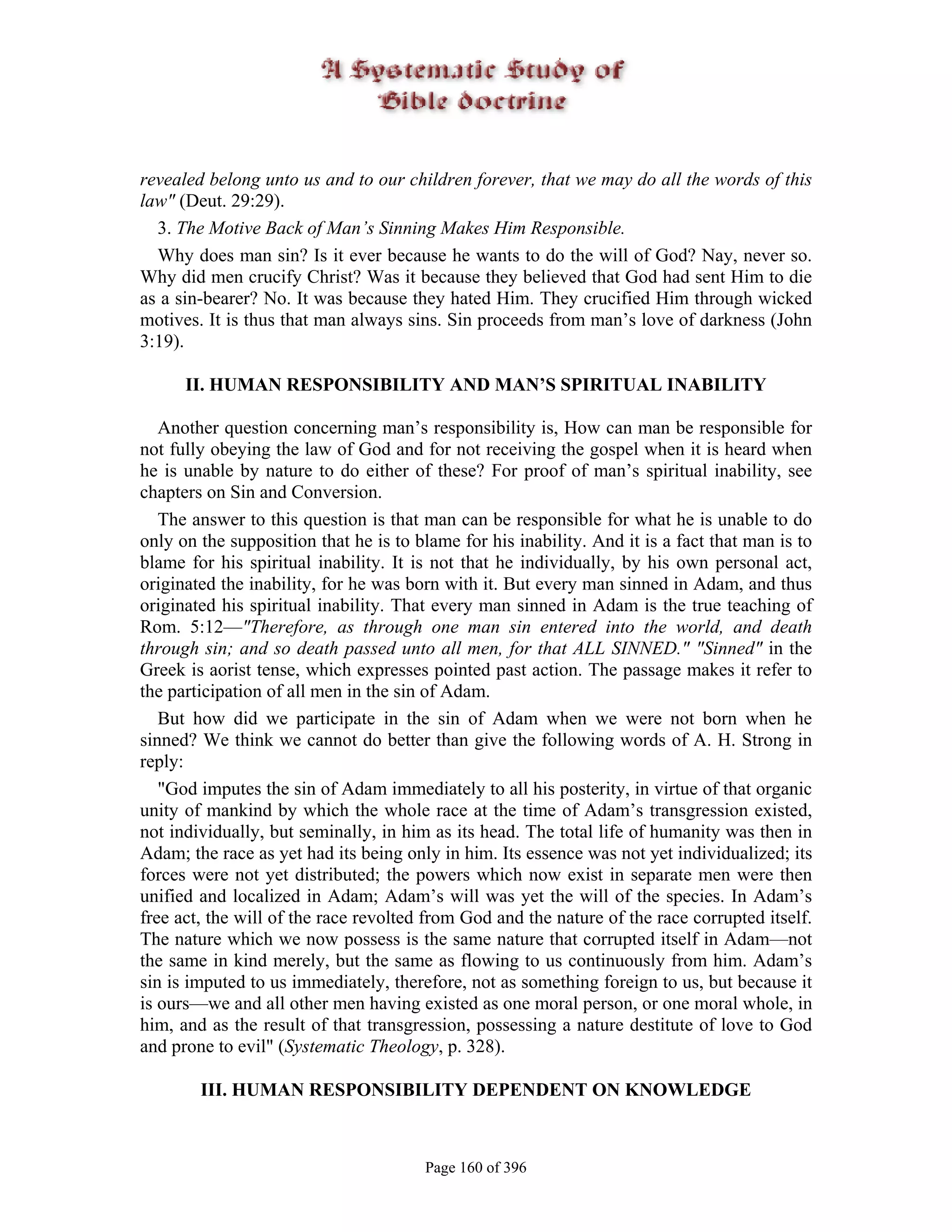 revealed belong unto us and to our children forever, that we may do all the words of this
law" (Deut. 29:29).
  3. The Motive Back of Man’s Sinning Makes Him Responsible.
  Why does man sin? Is it ever because he wants to do the will of God? Nay, never so.
Why did men crucify Christ? Was it because they believed that God had sent Him to die
as a sin-bearer? No. It was because they hated Him. They crucified Him through wicked
motives. It is thus that man always sins. Sin proceeds from man’s love of darkness (John
3:19).

      II. HUMAN RESPONSIBILITY AND MAN’S SPIRITUAL INABILITY

   Another question concerning man’s responsibility is, How can man be responsible for
not fully obeying the law of God and for not receiving the gospel when it is heard when
he is unable by nature to do either of these? For proof of man’s spiritual inability, see
chapters on Sin and Conversion.
   The answer to this question is that man can be responsible for what he is unable to do
only on the supposition that he is to blame for his inability. And it is a fact that man is to
blame for his spiritual inability. It is not that he individually, by his own personal act,
originated the inability, for he was born with it. But every man sinned in Adam, and thus
originated his spiritual inability. That every man sinned in Adam is the true teaching of
Rom. 5:12—"Therefore, as through one man sin entered into the world, and death
through sin; and so death passed unto all men, for that ALL SINNED." "Sinned" in the
Greek is aorist tense, which expresses pointed past action. The passage makes it refer to
the participation of all men in the sin of Adam.
   But how did we participate in the sin of Adam when we were not born when he
sinned? We think we cannot do better than give the following words of A. H. Strong in
reply:
   "God imputes the sin of Adam immediately to all his posterity, in virtue of that organic
unity of mankind by which the whole race at the time of Adam’s transgression existed,
not individually, but seminally, in him as its head. The total life of humanity was then in
Adam; the race as yet had its being only in him. Its essence was not yet individualized; its
forces were not yet distributed; the powers which now exist in separate men were then
unified and localized in Adam; Adam’s will was yet the will of the species. In Adam’s
free act, the will of the race revolted from God and the nature of the race corrupted itself.
The nature which we now possess is the same nature that corrupted itself in Adam—not
the same in kind merely, but the same as flowing to us continuously from him. Adam’s
sin is imputed to us immediately, therefore, not as something foreign to us, but because it
is ours—we and all other men having existed as one moral person, or one moral whole, in
him, and as the result of that transgression, possessing a nature destitute of love to God
and prone to evil" (Systematic Theology, p. 328).

        III. HUMAN RESPONSIBILITY DEPENDENT ON KNOWLEDGE



                                       Page 160 of 396
 