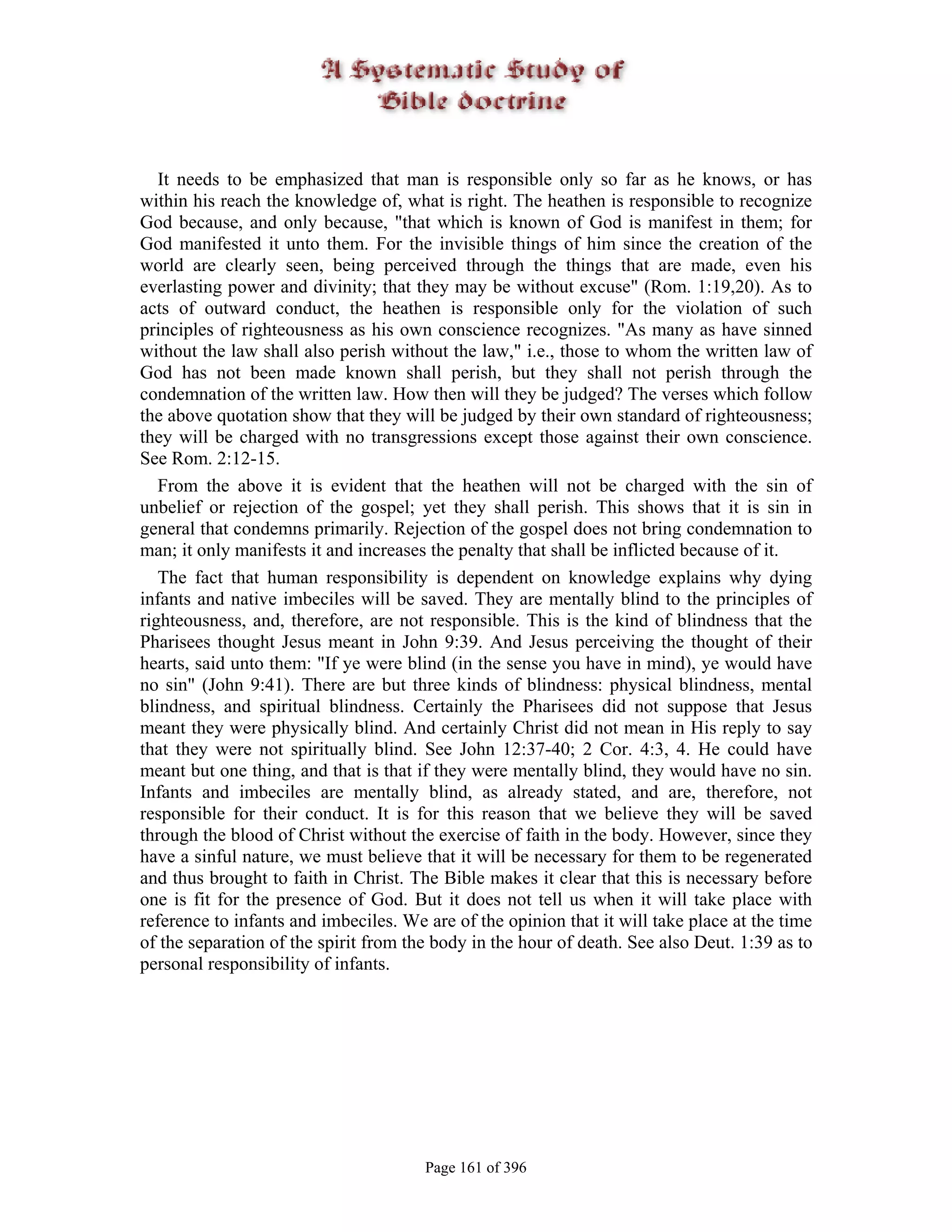 It needs to be emphasized that man is responsible only so far as he knows, or has
within his reach the knowledge of, what is right. The heathen is responsible to recognize
God because, and only because, "that which is known of God is manifest in them; for
God manifested it unto them. For the invisible things of him since the creation of the
world are clearly seen, being perceived through the things that are made, even his
everlasting power and divinity; that they may be without excuse" (Rom. 1:19,20). As to
acts of outward conduct, the heathen is responsible only for the violation of such
principles of righteousness as his own conscience recognizes. "As many as have sinned
without the law shall also perish without the law," i.e., those to whom the written law of
God has not been made known shall perish, but they shall not perish through the
condemnation of the written law. How then will they be judged? The verses which follow
the above quotation show that they will be judged by their own standard of righteousness;
they will be charged with no transgressions except those against their own conscience.
See Rom. 2:12-15.
   From the above it is evident that the heathen will not be charged with the sin of
unbelief or rejection of the gospel; yet they shall perish. This shows that it is sin in
general that condemns primarily. Rejection of the gospel does not bring condemnation to
man; it only manifests it and increases the penalty that shall be inflicted because of it.
   The fact that human responsibility is dependent on knowledge explains why dying
infants and native imbeciles will be saved. They are mentally blind to the principles of
righteousness, and, therefore, are not responsible. This is the kind of blindness that the
Pharisees thought Jesus meant in John 9:39. And Jesus perceiving the thought of their
hearts, said unto them: "If ye were blind (in the sense you have in mind), ye would have
no sin" (John 9:41). There are but three kinds of blindness: physical blindness, mental
blindness, and spiritual blindness. Certainly the Pharisees did not suppose that Jesus
meant they were physically blind. And certainly Christ did not mean in His reply to say
that they were not spiritually blind. See John 12:37-40; 2 Cor. 4:3, 4. He could have
meant but one thing, and that is that if they were mentally blind, they would have no sin.
Infants and imbeciles are mentally blind, as already stated, and are, therefore, not
responsible for their conduct. It is for this reason that we believe they will be saved
through the blood of Christ without the exercise of faith in the body. However, since they
have a sinful nature, we must believe that it will be necessary for them to be regenerated
and thus brought to faith in Christ. The Bible makes it clear that this is necessary before
one is fit for the presence of God. But it does not tell us when it will take place with
reference to infants and imbeciles. We are of the opinion that it will take place at the time
of the separation of the spirit from the body in the hour of death. See also Deut. 1:39 as to
personal responsibility of infants.




                                       Page 161 of 396
 
