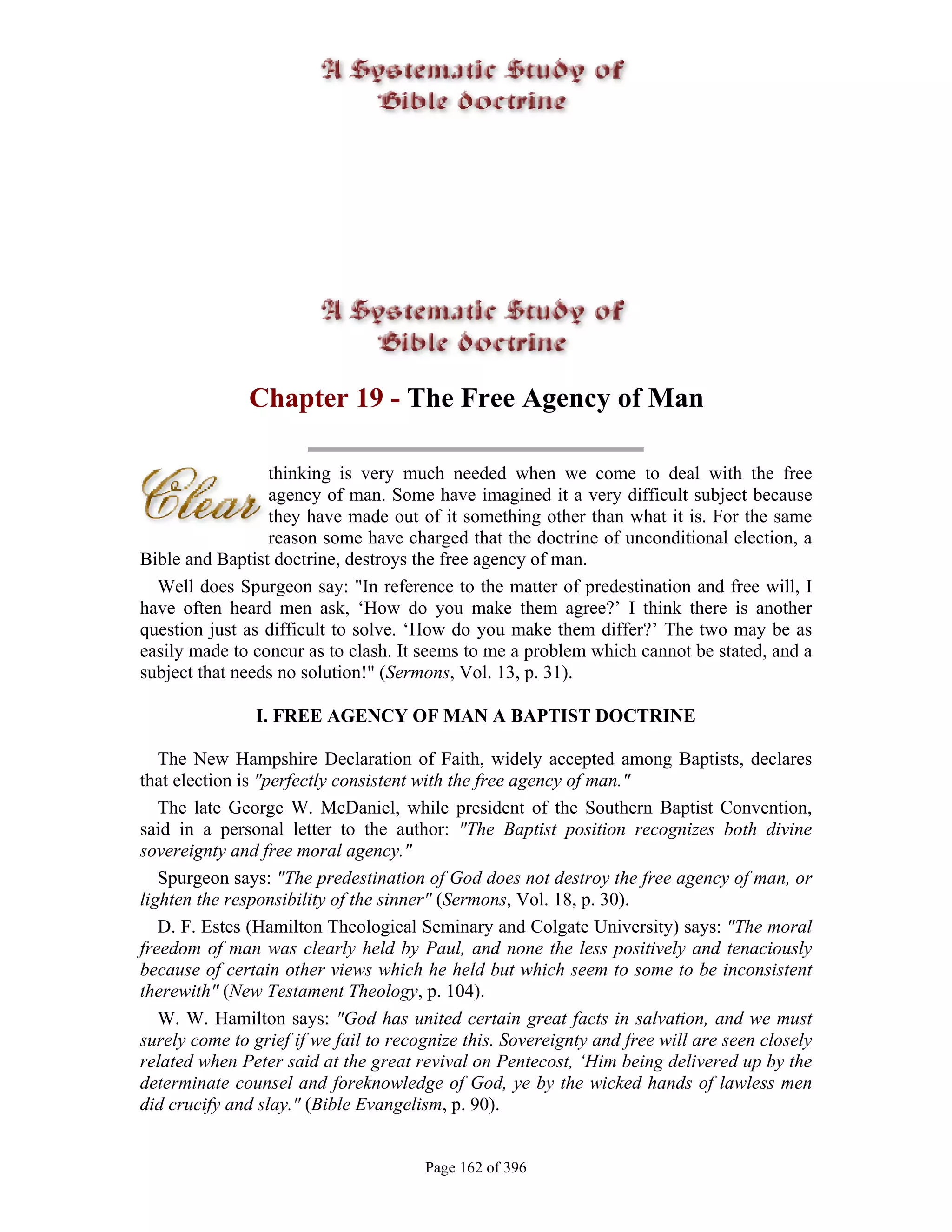Chapter 19 - The Free Agency of Man

                 thinking is very much needed when we come to deal with the free
                 agency of man. Some have imagined it a very difficult subject because
                 they have made out of it something other than what it is. For the same
                 reason some have charged that the doctrine of unconditional election, a
Bible and Baptist doctrine, destroys the free agency of man.
  Well does Spurgeon say: "In reference to the matter of predestination and free will, I
have often heard men ask, ‘How do you make them agree?’ I think there is another
question just as difficult to solve. ‘How do you make them differ?’ The two may be as
easily made to concur as to clash. It seems to me a problem which cannot be stated, and a
subject that needs no solution!" (Sermons, Vol. 13, p. 31).

                I. FREE AGENCY OF MAN A BAPTIST DOCTRINE

   The New Hampshire Declaration of Faith, widely accepted among Baptists, declares
that election is "perfectly consistent with the free agency of man."
   The late George W. McDaniel, while president of the Southern Baptist Convention,
said in a personal letter to the author: "The Baptist position recognizes both divine
sovereignty and free moral agency."
   Spurgeon says: "The predestination of God does not destroy the free agency of man, or
lighten the responsibility of the sinner" (Sermons, Vol. 18, p. 30).
   D. F. Estes (Hamilton Theological Seminary and Colgate University) says: "The moral
freedom of man was clearly held by Paul, and none the less positively and tenaciously
because of certain other views which he held but which seem to some to be inconsistent
therewith" (New Testament Theology, p. 104).
   W. W. Hamilton says: "God has united certain great facts in salvation, and we must
surely come to grief if we fail to recognize this. Sovereignty and free will are seen closely
related when Peter said at the great revival on Pentecost, ‘Him being delivered up by the
determinate counsel and foreknowledge of God, ye by the wicked hands of lawless men
did crucify and slay." (Bible Evangelism, p. 90).


                                       Page 162 of 396
 