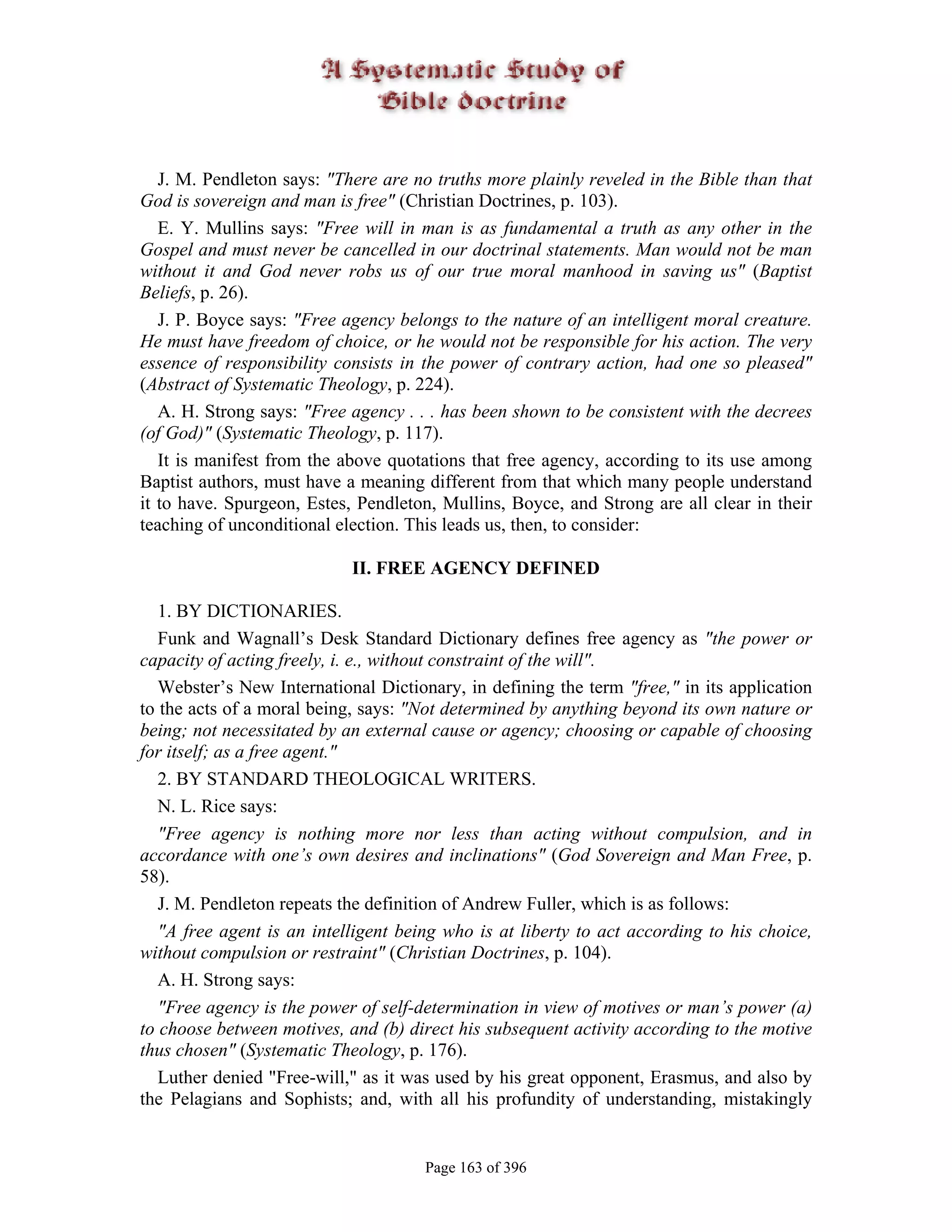 J. M. Pendleton says: "There are no truths more plainly reveled in the Bible than that
God is sovereign and man is free" (Christian Doctrines, p. 103).
   E. Y. Mullins says: "Free will in man is as fundamental a truth as any other in the
Gospel and must never be cancelled in our doctrinal statements. Man would not be man
without it and God never robs us of our true moral manhood in saving us" (Baptist
Beliefs, p. 26).
   J. P. Boyce says: "Free agency belongs to the nature of an intelligent moral creature.
He must have freedom of choice, or he would not be responsible for his action. The very
essence of responsibility consists in the power of contrary action, had one so pleased"
(Abstract of Systematic Theology, p. 224).
   A. H. Strong says: "Free agency . . . has been shown to be consistent with the decrees
(of God)" (Systematic Theology, p. 117).
   It is manifest from the above quotations that free agency, according to its use among
Baptist authors, must have a meaning different from that which many people understand
it to have. Spurgeon, Estes, Pendleton, Mullins, Boyce, and Strong are all clear in their
teaching of unconditional election. This leads us, then, to consider:

                            II. FREE AGENCY DEFINED

   1. BY DICTIONARIES.
   Funk and Wagnall’s Desk Standard Dictionary defines free agency as "the power or
capacity of acting freely, i. e., without constraint of the will".
   Webster’s New International Dictionary, in defining the term "free," in its application
to the acts of a moral being, says: "Not determined by anything beyond its own nature or
being; not necessitated by an external cause or agency; choosing or capable of choosing
for itself; as a free agent."
   2. BY STANDARD THEOLOGICAL WRITERS.
   N. L. Rice says:
   "Free agency is nothing more nor less than acting without compulsion, and in
accordance with one’s own desires and inclinations" (God Sovereign and Man Free, p.
58).
   J. M. Pendleton repeats the definition of Andrew Fuller, which is as follows:
   "A free agent is an intelligent being who is at liberty to act according to his choice,
without compulsion or restraint" (Christian Doctrines, p. 104).
   A. H. Strong says:
   "Free agency is the power of self-determination in view of motives or man’s power (a)
to choose between motives, and (b) direct his subsequent activity according to the motive
thus chosen" (Systematic Theology, p. 176).
   Luther denied "Free-will," as it was used by his great opponent, Erasmus, and also by
the Pelagians and Sophists; and, with all his profundity of understanding, mistakingly


                                      Page 163 of 396
 