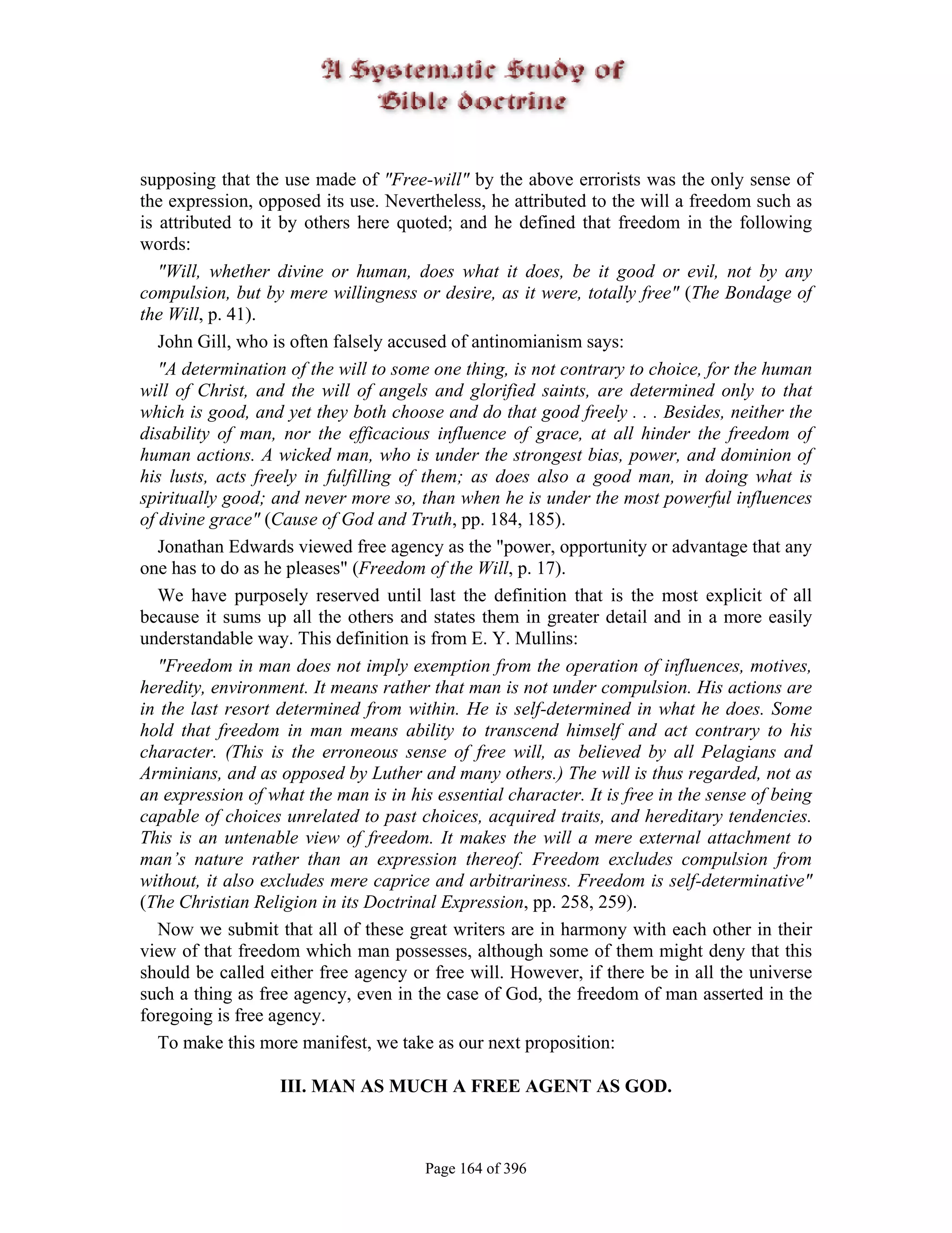 supposing that the use made of "Free-will" by the above errorists was the only sense of
the expression, opposed its use. Nevertheless, he attributed to the will a freedom such as
is attributed to it by others here quoted; and he defined that freedom in the following
words:
   "Will, whether divine or human, does what it does, be it good or evil, not by any
compulsion, but by mere willingness or desire, as it were, totally free" (The Bondage of
the Will, p. 41).
   John Gill, who is often falsely accused of antinomianism says:
   "A determination of the will to some one thing, is not contrary to choice, for the human
will of Christ, and the will of angels and glorified saints, are determined only to that
which is good, and yet they both choose and do that good freely . . . Besides, neither the
disability of man, nor the efficacious influence of grace, at all hinder the freedom of
human actions. A wicked man, who is under the strongest bias, power, and dominion of
his lusts, acts freely in fulfilling of them; as does also a good man, in doing what is
spiritually good; and never more so, than when he is under the most powerful influences
of divine grace" (Cause of God and Truth, pp. 184, 185).
   Jonathan Edwards viewed free agency as the "power, opportunity or advantage that any
one has to do as he pleases" (Freedom of the Will, p. 17).
   We have purposely reserved until last the definition that is the most explicit of all
because it sums up all the others and states them in greater detail and in a more easily
understandable way. This definition is from E. Y. Mullins:
   "Freedom in man does not imply exemption from the operation of influences, motives,
heredity, environment. It means rather that man is not under compulsion. His actions are
in the last resort determined from within. He is self-determined in what he does. Some
hold that freedom in man means ability to transcend himself and act contrary to his
character. (This is the erroneous sense of free will, as believed by all Pelagians and
Arminians, and as opposed by Luther and many others.) The will is thus regarded, not as
an expression of what the man is in his essential character. It is free in the sense of being
capable of choices unrelated to past choices, acquired traits, and hereditary tendencies.
This is an untenable view of freedom. It makes the will a mere external attachment to
man’s nature rather than an expression thereof. Freedom excludes compulsion from
without, it also excludes mere caprice and arbitrariness. Freedom is self-determinative"
(The Christian Religion in its Doctrinal Expression, pp. 258, 259).
   Now we submit that all of these great writers are in harmony with each other in their
view of that freedom which man possesses, although some of them might deny that this
should be called either free agency or free will. However, if there be in all the universe
such a thing as free agency, even in the case of God, the freedom of man asserted in the
foregoing is free agency.
   To make this more manifest, we take as our next proposition:

                   III. MAN AS MUCH A FREE AGENT AS GOD.



                                       Page 164 of 396
 