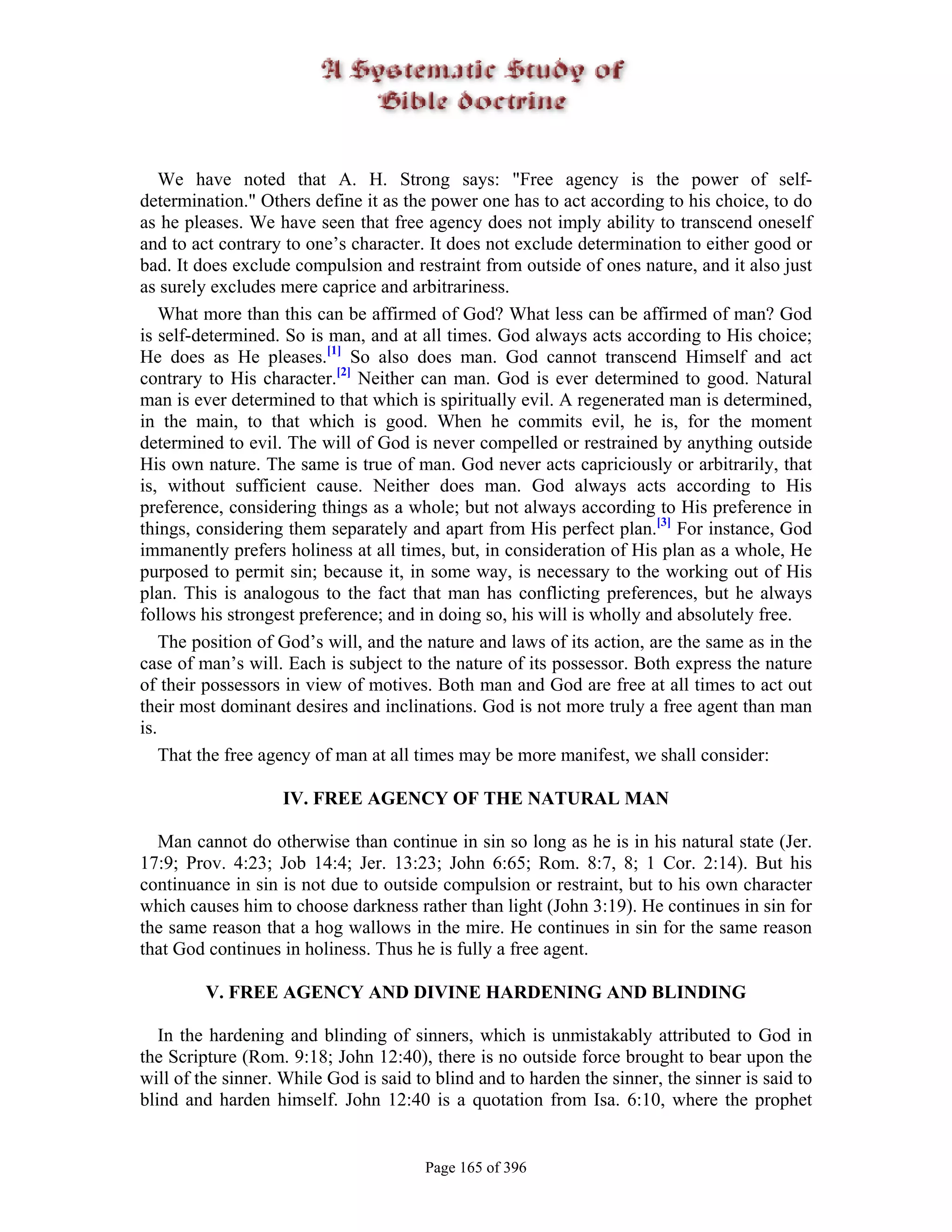 We have noted that A. H. Strong says: "Free agency is the power of self-
determination." Others define it as the power one has to act according to his choice, to do
as he pleases. We have seen that free agency does not imply ability to transcend oneself
and to act contrary to one’s character. It does not exclude determination to either good or
bad. It does exclude compulsion and restraint from outside of ones nature, and it also just
as surely excludes mere caprice and arbitrariness.
    What more than this can be affirmed of God? What less can be affirmed of man? God
is self-determined. So is man, and at all times. God always acts according to His choice;
He does as He pleases.[1] So also does man. God cannot transcend Himself and act
contrary to His character.[2] Neither can man. God is ever determined to good. Natural
man is ever determined to that which is spiritually evil. A regenerated man is determined,
in the main, to that which is good. When he commits evil, he is, for the moment
determined to evil. The will of God is never compelled or restrained by anything outside
His own nature. The same is true of man. God never acts capriciously or arbitrarily, that
is, without sufficient cause. Neither does man. God always acts according to His
preference, considering things as a whole; but not always according to His preference in
things, considering them separately and apart from His perfect plan.[3] For instance, God
immanently prefers holiness at all times, but, in consideration of His plan as a whole, He
purposed to permit sin; because it, in some way, is necessary to the working out of His
plan. This is analogous to the fact that man has conflicting preferences, but he always
follows his strongest preference; and in doing so, his will is wholly and absolutely free.
    The position of God’s will, and the nature and laws of its action, are the same as in the
case of man’s will. Each is subject to the nature of its possessor. Both express the nature
of their possessors in view of motives. Both man and God are free at all times to act out
their most dominant desires and inclinations. God is not more truly a free agent than man
is.
    That the free agency of man at all times may be more manifest, we shall consider:

                   IV. FREE AGENCY OF THE NATURAL MAN

  Man cannot do otherwise than continue in sin so long as he is in his natural state (Jer.
17:9; Prov. 4:23; Job 14:4; Jer. 13:23; John 6:65; Rom. 8:7, 8; 1 Cor. 2:14). But his
continuance in sin is not due to outside compulsion or restraint, but to his own character
which causes him to choose darkness rather than light (John 3:19). He continues in sin for
the same reason that a hog wallows in the mire. He continues in sin for the same reason
that God continues in holiness. Thus he is fully a free agent.

         V. FREE AGENCY AND DIVINE HARDENING AND BLINDING

   In the hardening and blinding of sinners, which is unmistakably attributed to God in
the Scripture (Rom. 9:18; John 12:40), there is no outside force brought to bear upon the
will of the sinner. While God is said to blind and to harden the sinner, the sinner is said to
blind and harden himself. John 12:40 is a quotation from Isa. 6:10, where the prophet


                                       Page 165 of 396
 