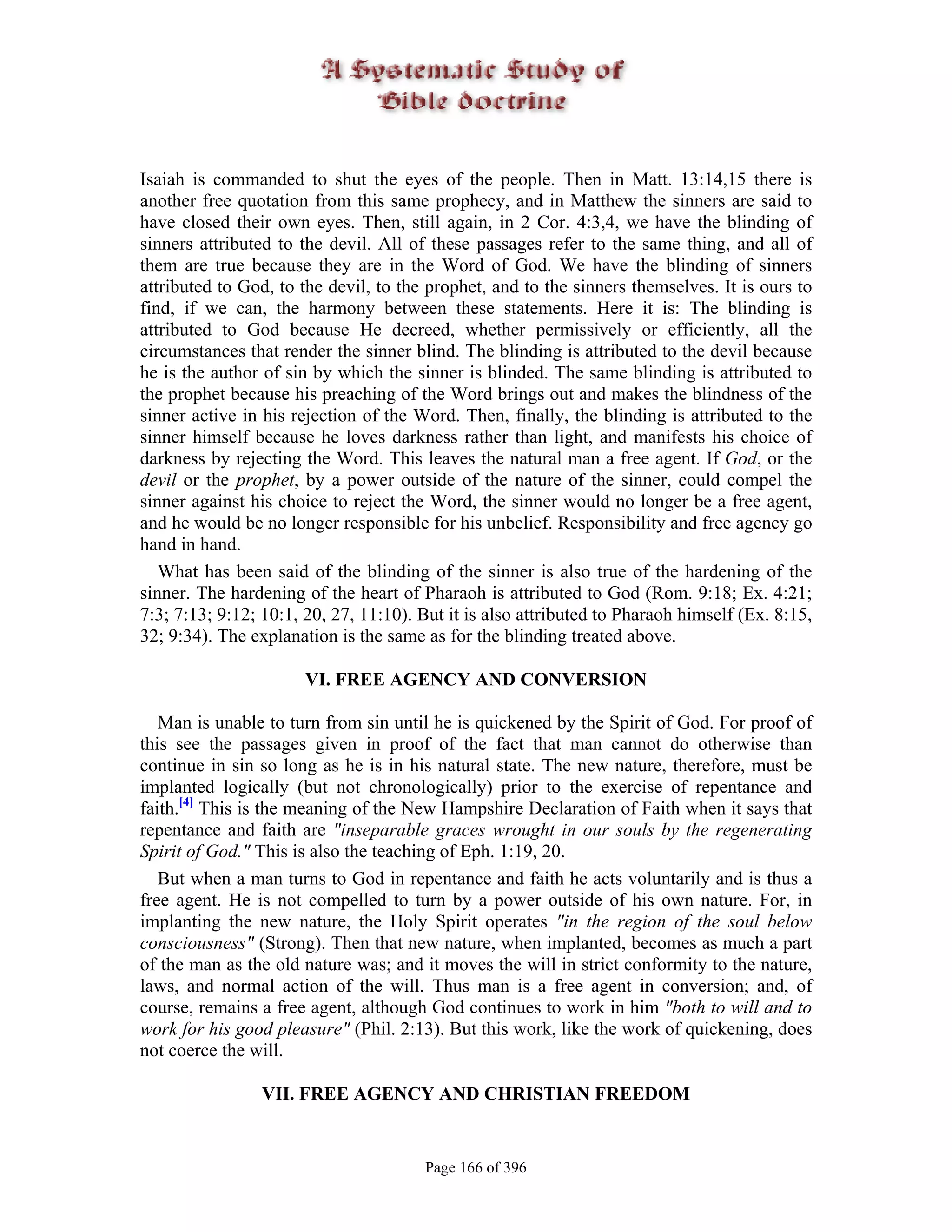 Isaiah is commanded to shut the eyes of the people. Then in Matt. 13:14,15 there is
another free quotation from this same prophecy, and in Matthew the sinners are said to
have closed their own eyes. Then, still again, in 2 Cor. 4:3,4, we have the blinding of
sinners attributed to the devil. All of these passages refer to the same thing, and all of
them are true because they are in the Word of God. We have the blinding of sinners
attributed to God, to the devil, to the prophet, and to the sinners themselves. It is ours to
find, if we can, the harmony between these statements. Here it is: The blinding is
attributed to God because He decreed, whether permissively or efficiently, all the
circumstances that render the sinner blind. The blinding is attributed to the devil because
he is the author of sin by which the sinner is blinded. The same blinding is attributed to
the prophet because his preaching of the Word brings out and makes the blindness of the
sinner active in his rejection of the Word. Then, finally, the blinding is attributed to the
sinner himself because he loves darkness rather than light, and manifests his choice of
darkness by rejecting the Word. This leaves the natural man a free agent. If God, or the
devil or the prophet, by a power outside of the nature of the sinner, could compel the
sinner against his choice to reject the Word, the sinner would no longer be a free agent,
and he would be no longer responsible for his unbelief. Responsibility and free agency go
hand in hand.
   What has been said of the blinding of the sinner is also true of the hardening of the
sinner. The hardening of the heart of Pharaoh is attributed to God (Rom. 9:18; Ex. 4:21;
7:3; 7:13; 9:12; 10:1, 20, 27, 11:10). But it is also attributed to Pharaoh himself (Ex. 8:15,
32; 9:34). The explanation is the same as for the blinding treated above.

                       VI. FREE AGENCY AND CONVERSION

   Man is unable to turn from sin until he is quickened by the Spirit of God. For proof of
this see the passages given in proof of the fact that man cannot do otherwise than
continue in sin so long as he is in his natural state. The new nature, therefore, must be
implanted logically (but not chronologically) prior to the exercise of repentance and
faith.[4] This is the meaning of the New Hampshire Declaration of Faith when it says that
repentance and faith are "inseparable graces wrought in our souls by the regenerating
Spirit of God." This is also the teaching of Eph. 1:19, 20.
   But when a man turns to God in repentance and faith he acts voluntarily and is thus a
free agent. He is not compelled to turn by a power outside of his own nature. For, in
implanting the new nature, the Holy Spirit operates "in the region of the soul below
consciousness" (Strong). Then that new nature, when implanted, becomes as much a part
of the man as the old nature was; and it moves the will in strict conformity to the nature,
laws, and normal action of the will. Thus man is a free agent in conversion; and, of
course, remains a free agent, although God continues to work in him "both to will and to
work for his good pleasure" (Phil. 2:13). But this work, like the work of quickening, does
not coerce the will.

                 VII. FREE AGENCY AND CHRISTIAN FREEDOM


                                       Page 166 of 396
 